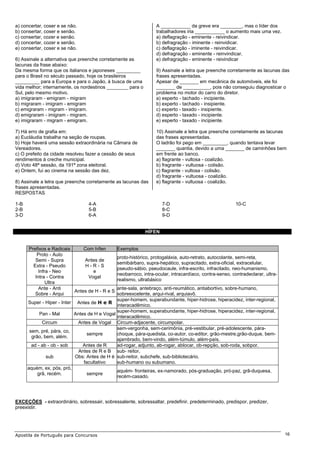 a) concertar, coser e se não.                                    A ___________ da greve era ________, mas o líder dos
b) consertar, coser e senão.                                     trabalhadores iria ___________ o aumento mais uma vez.
c) consertar, cozer e senão.                                     a) deflagração - eminente - reivindicar.
d) concertar, cozer e senão.                                     b) defragração - iminente - reinvidicar.
e) consertar, coser e se não.                                    c) deflagração - iminente - reivindicar.
                                                                 d) defragração - eminente - reinvindicar.
6) Assinale a alternativa que preenche corretamente as           e) defragração - eminente - reivindicar
lacunas da frase abaixo:
Da mesma forma que os italianos e japoneses _________            9) Assinale a letra que preenche corretamente as lacunas das
para o Brasil no século passado, hoje os brasileiros             frases apresentadas.
_________ para a Europa e para o Japão, à busca de uma           Apesar de _______ em mecânica de automóveis, ele foi
vida melhor; internamente, os nordestinos ________ para o        _______ de __________, pois não conseguiu diagnosticar o
Sul, pelo mesmo motivo.                                          problema no motor do carro do diretor.
a) imigraram - emigram - migram                                  a) esperto - tachado - incipiente.
b) migraram - imigram - emigram                                  b) experto - tachado - insipiente.
c) emigraram - migram - imigram.                                 c) experto - taxado - insipiente.
d) emigraram - imigram - migram.                                 d) esperto - taxado - incipiente.
e) imigraram - migram - emigram.                                 e) esperto - taxado - incipiente.

7) Há erro de grafia em:                                         10) Assinale a letra que preenche corretamente as lacunas
a) Eucláudia trabalha na seção de roupas.                        das frases apresentadas.
b) Hoje haverá uma sessão extraordinária na Câmara de            O ladrão foi pego em _________, quando tentava levar
Vereadores.                                                      _______ quantia, devido a uma _______ de caminhões bem
c) O prefeito da cidade resolveu fazer a cessão de seus          em frente ao banco.
rendimentos à creche municipal.                                  a) flagrante - vultosa - coalizão.
d) Voto 48ª sessão, da 191ª zona eleitoral.                      b) fragrante - vultuosa - colisão.
e) Ontem, fui ao cinema na sessão das dez.                       c) flagrante - vultosa - colisão.
                                                                 d) fragrante - vultuosa - coalizão.
8) Assinale a letra que preenche corretamente as lacunas das     e) flagrante - vultuosa - coalizão.
frases apresentadas.
RESPOSTAS

1-B                              4-A                                7-D                                 10-C
2-B                              5-B                                8-C
3-D                              6-A                                9-D


                                                            HÍFEN


      Prefixos e Radicais     Com hífen        Exemplos
          Proto - Auto
                                               proto-histórico, protogaláxia, auto-retrato, autocolante, semi-reta,
         Semi - Supra         Antes de
                                               semibárbaro, supra-hepático, supracitado, extra-oficial, extracelular,
        Extra - Pseudo        H-R-S
                                               pseudo-sábio, pseudocaule, infra-escrito, infracitado, neo-humanismo,
           Infra - Neo            e
                                               neobarroco, intra-ocular, intracardíaco, contra-senso, contradeclarar, ultra-
         Intra - Contra         Vogal
                                               realismo, ultrabásico
               Ultra
           Ante - Anti                        ante-sala, antebraço, anti-reumático, antiabortivo, sobre-humano,
                          Antes de H - R e S
         Sobre - Arqui                        sobreexcelente, arqui-rival, arquiavô.
                                              super-homem, superabundante, hiper-hidrose, hiperacidez, inter-regional,
      Super - Hiper - Inter Antes de H e R
                                              interacadêmico.
                                              super-homem, superabundante, hiper-hidrose, hiperacidez, inter-regional,
            Pan - Mal      Antes de H e Vogal
                                              interacadêmico.
             Circum          Antes de Vogal Circum-adjacente, circumpolar.
                                              sem-vergonha, sem-cerimônia, pré-vestibular, pré-adolescente, pára-
       sem, pré, pára, co,
                                 sempre       choque, pára-quedista, co-autor, co-editor, grão-mestre,grão-duque, bem-
        grão, bem, além.
                                              ajambrado, bem-vindo, além-túmulo, além-país.
        ad - ab - ob - sob     Antes de R     ad-rogar, adjunto, ab-rogar, ablocar, ob-repção, sob-roda, sobpor.
                             Antes de R e B sub- reitor,
               sub          Obs: Antes de H é sub-reitor, subchefe, sub-bibliotecário.
                               facultativo    sub-humano ou subumano.
      aquém, ex, pós, pró,
                                              aquém- fronteiras, ex-namorado, pós-graduação, pró-paz, grã-duquesa,
           grã, recém.           sempre
                                              recém-casado.




EXCEÇÕES - extraordinário, sobressair, sobressalente, sobressaltar, predefinir, predeterminado, predispor, predizer,
preexistir.




Apostila de Português para Concursos                                                                                           16
 