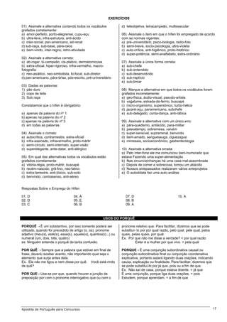 EXERCÍCIOS

01) Assinale a alternativa contendo todos os vocábulos             d) teleobjetiva, tetracampeão, multissecular
grafados corretamente:
a) amor-perfeito, porto-alegrense, cupu-açu                        06) Assinale o item em que o hífen foi empregado de acordo
b) ultra-leve, infra-estrutura, anti-ácido                         com as normas vigentes:
c) inter-social, pan-americano, ad-renal                           a) pré-universitário, psico-biologia, radio-foto
d) sub-raça, sub-base, pára-raios                                  b) semi-breve, socio-psicologia, ultra-violeta
e) bem-vindo, inter-regno, retro-atividade                         c) auto-crítica, anti-higiênico, proto-histórico
                                                                   d) super-potência, semi-analfabeto, extra-ordinário
02) Assinale a alternativa correta:
a) ab-rogar, bi-campeão, cis-platino, dermatomicose                07) Assinale a única forma correta:
b) extra-oficial, hiper-rigoroso, infra-vermelho, macro-           a) sub-chefe
fotografia                                                         b) sub-entendido
c) neo-asiático, neo-simbolista, bi-focal, sub-diretor             c) sub-desenvolvido
d) pan-americano, pára-brisa, pós-escrito, pré-universitário       d) sub-reptício
                                                                   e) sub-limiar
03) Dadas as palavras:
1) pão duro                                                        08) Marque a alternativa em que todos os vocábulos foram
2) copo de leite                                                   grafados incorretamente:
3) Sub raça                                                        a) geo-física, áudio-visual, pseudo-artista
                                                                   b) vagalume, estrada-de-ferrro, buscapé
Constatamos que o hífen é obrigatório:                             c) micro-organismo, supersônico, turbo-hélice
                                                                   d) jacaré-açu, panamericano, subchefe
a) apenas da palavra do nº 1                                       e) sub-delegado, conta-dança, anti-rábica
b) apenas na palavra do nº 2
c) apenas na palavra do nº 3                                       09) Assinale a alternativa com um único erro:
d) em todas as palavras                                            a) pára-quedismo, antiácido, para-militar
                                                                   b) passatempo, sobremesa, vaivém
04) Assinale o correto:                                            c) super-sensível, suprarrenal, benvindo
a) autocrítica, contramestre, extra-oficial                        d) bem-amado, sanguessuga, ziguezague
b) infra-assinado, infravermelho, proto-mártir                     e) minissaia, socioeconômico, gastrenterologia
c) semi-círculo, semi-internato, super-visão
d) superelegante, ante-datar, anti-alérgico                        10) Assinale a alternativa errada:
                                                                   a) Pelo inter-fone ele me comunicou bem-humorado que
05) Em qual das alternativas todos os vocábulos estão              estava Fazendo uma super-alimentação
grafados corretamente:                                             b) Nas circunvizinhanças há uma casa mal-assombrada
a) vitória-régia, proto-mártir, buscapé                            c) Depois de comer a sobrecoxa, tomou um atiácido
b) recém-nascido, grã-fino, neo-latino                             d) Nossos antepassados realizaram vários enteprojetos
c) extra-terrestre, anti-tóxico, sub-solo                          e) O autodidata fez uma auto-análise
d) benvindo, contrasenso, anti-aéreo


Respostas Sobre o Emprego do Hífen

01. D                              04. A                             07. D                               10. A
02. D                              05. E                             08. B
03. C                              06. B                             09. A



                                                       USOS DO PORQUÊ

PORQUÊ - É um substantivo, por isso somente poderá ser             pronome relativo que. Para facilitar, dizemos que se pode
utilizado, quando for precedido de artigo (o, os), pronome         substituí- lo por por qual razão, pelo qual, pela qual, pelos
adjetivo (meu(s), este(s), esse(s), aquele(s), quantos(s)...) ou   quais, pelas quais, por qual.
numeral (um, dois, três, quatro)                                   Ex. Por que não me disse a verdade? = por qual razão
ex: Ninguém entende o porquê de tanta confusão.                              Ester é a mulher por que vivo. = pela qual

POR QUÊ - Sempre que a palavra que estiver em final de             PORQUE - É uma conjunção subordinativa causal ou
frase, deverá receber acento, não importando qual seja o           conjunção subordinativa final ou conjunção coordenativa
elemento que surja antes dela.                                     explicativa, portanto estará ligando duas orações, indicando
Ex. Ela não me ligou e nem disse por quê. Você está rindo          causa, explicação ou finalidade. Para facilitar, dizemos que
de quê?                                                            se pode substituí-lo por já que, pois ou a fim de que.
                                                                   Ex. Não saí de casa, porque estava doente. = já que
POR QUE - Usa-se por que, quando houver a junção da                É uma conjunção, porque liga duas orações. = pois
preposição por com o pronome interrogativo que ou com o            Estudem, porque aprendam. = a fim de que




Apostila de Português para Concursos                                                                                               17
 