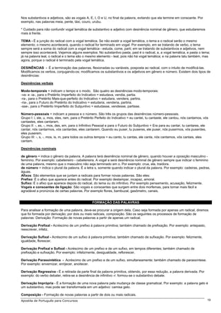 Nos substantivos e adjetivos, são as vogais A, E, I, O e U, no final da palavra, evitando que ela termine em consoante. Por
exemplo, nas palavras meia, pente, táxi, couro, urubu.

* Cuidado para não confundir vogal temática de substantivo e adjetivo com desinência nominal de gênero, que estudaremos
mais à frente.

TEMA - É a junção do radical com a vogal temática. Se não existir a vogal temática, o tema e o radical serão o mesmo
elemento; o mesmo acontecerá, quando o radical for terminado em vogal. Por exemplo, em se tratando de verbo, o tema
sempre será a soma do radical com a vogal temática - estuda, come, parti; em se tratando de substantivos e adjetivos, nem
sempre isso acontecerá. Vejamos alguns exemplos: No substantivo pasta, past é o radical, a, a vogal temática, e pasta o tema;
já na palavra leal, o radical e o tema são o mesmo elemento - leal, pois não há vogal temática; e na palavra tatu também, mas
agora, porque o radical é terminado pela vogal temática.

DESINÊNCIAS - É a terminação das palavras, flexionadas ou variáveis, posposta ao radical, com o intuito de modificá-las.
Modificamos os verbos, conjugando-os; modificamos os substantivos e os adjetivos em gênero e número. Existem dois tipos de
desinências:

Desinências verbais

Modo-temporais = indicam o tempo e o modo. São quatro as desinências modo-temporais:
-va- e -ia-, para o Pretérito Imperfeito do Indicativo = estudava, vendia, partia.
-ra-, para o Pretérito Mais-que-perfeito do Indicativo = estudara, vendera, partira.
-ria-, para o Futuro do Pretérito do Indicativo = estudaria, venderia, partiria.
-sse-, para o Pretérito Imperfeito do Subjuntivo = estudasse, vendesse, partisse.

Número-pessoais = indicam a pessoa e o número. São três os grupos das desinências número-pessoais.
Grupo I: i, ste, u, mos, stes, ram, para o Pretérito Perfeito do Indicativo = eu cantei, tu cantaste, ele cantou, nós cantamos, vós
cantastes, eles cantaram.
Grupo II: -, es, -, mos, des, em, para o Infinitivo Pessoal e para o Futuro do Subjuntivo = Era para eu cantar, tu cantares, ele
cantar, nós cantarmos, vós cantardes, eles cantarem. Quando eu puser, tu puseres, ele puser, nós pusermos, vós puserdes,
eles puserem.
Grupo III: -, s, -, mos, is, m, para todos os outros tempos = eu canto, tu cantas, ele canta, nós cantamos, vós cantais, eles
cantam.

Desinências nominais

de gênero = indica o gênero da palavra. A palavra terá desinência nominal de gênero, quando houver a oposição masculino -
feminino. Por exemplo: cabeleireiro - cabeleireira. A vogal a será desinência nominal de gênero sempre que indicar o feminino
de uma palavra, mesmo que o masculino não seja terminado em o. Por exemplo: crua, ela, traidora.
de número = indica o plural da palavra. É a letra s, somente quando indicar o plural da palavra. Por exemplo: cadeiras, pedras,
águas.
Afixos: São elementos que se juntam a radicais para formar novas palavras. São eles:
Prefixo: É o afixo que aparece antes do radical. Por exemplo destampar, incapaz, amoral.
Sufixo: É o afixo que aparece depois do radical, do tema ou do infinitivo. Por exemplo pensamento, acusação, felizmente.
Vogais e consoantes de ligação: São vogais e consoantes que surgem entre dois morfemas, para tornar mais fácil e
agradável a pronúncia de certas palavras. Por exemplo flores, bambuzal, gasômetro, canais.


                                                 FORMAÇÃO DAS PALAVRAS

Para analisar a formação de uma palavra, deve-se procurar a origem dela. Caso seja formada por apenas um radical, diremos
que foi formada por derivação; por dois ou mais radicais, composição. São os seguintes os processos de formação de
palavras: Derivação: Formação de novas palavras a partir de apenas um radical.

Derivação Prefixal - Acréscimo de um prefixo à palavra primitiva; também chamado de prefixação. Por exemplo: antepasto,
reescrever, infeliz.

Derivação Sufixal - Acréscimo de um sufixo à palavra primitiva; também chamado de sufixação. Por exemplo: felizmente,
igualdade, florescer.

Derivação Prefixal e Sufixal - Acréscimo de um prefixo e de um sufixo, em tempos diferentes; também chamado de
prefixação e sufixação. Por exemplo: infelizmente, desigualdade, reflorescer.

Derivação Parassintética - Acréscimo de um prefixo e de um sufixo, simultaneamente; também chamado de parassíntese.
Por exemplo: envernizar, enrijecer, anoitecer.

Derivação Regressiva - É a retirada da parte final da palavra primitiva, obtendo, por essa redução, a palavra derivada. Por
exemplo: do verbo debater, retira-se a desinência de infinitivo -r: formou-se o substantivo debate.

Derivação Imprópria - É a formação de uma nova palavra pela mudança de classe gramatical. Por exemplo: a palavra gelo é
um substantivo, mas pode ser transformada em um adjetivo: camisa gelo.

Composição - Formação de novas palavras a partir de dois ou mais radicais.
Apostila de Português para Concursos                                                                                              19
 