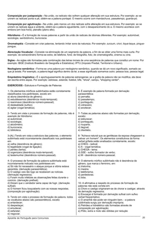 Composição por justaposição - Na união, os radicais não sofrem qualquer alteração em sua estrutura. Por exemplo: ao se
unirem os radicais ponta e pé, obtém-se a palavra pontapé. O mesmo ocorre com mandachuva, passatempo, guarda-pó.

Composição por aglutinação - Na união, pelo menos um dos radicais sofre alteração em sua estrutura. Por exemplo: ao se
unirem os radicais água e ardente, obtém-se a palavra aguardente, com o desaparecimento do a. O mesmo acontece com
embora (em boa hora), planalto (plano alto).

Hibridismo - É a formação de novas palavras a partir da união de radicais de idiomas diferentes. Por exemplo: automóvel,
sociologia, sambódromo, burocracia.

Onomatopéia - Consiste em criar palavras, tentando imitar sons da natureza. Por exemplo: zunzum, cricri, tique-taque, pingue-
pongue.

Abreviação Vocabular - Consiste na eliminação de um segmento da palavra, a fim de se obter uma forma mais curta. Por
exemplo: de extraordinário forma-se extra; de telefone, fone; de fotografia, foto; de cinematografia, cinema ou cine.

Siglas - As siglas são formadas pela combinação das letras iniciais de uma seqüência de palavras que constitui um nome: Por
exemplo: IBGE (Instituto Brasileiro de Geografia e Estatística); IPTU (Imposto Predial, Territorial e Urbano).

Neologismo semântico - Forma-se uma palavra por neologismo semântico, quando se dá um novo significado, somado ao
que já existe. Por exemplo, a palavra legal significa dentro da lei; a esse significado somamos outro: pessoa boa, pessoa legal.

Empréstimo lingüístico - É o aportuguesamento de palavras estrangeiras; se a grafia da palavra não se modifica, ela deve
ser escrita entre aspas. Por exemplo: estresse, estande, futebol, bife, "show", xampu, "shopping center".

EXERCÍCIOS - Estrutura e Formação de Palavras

1- Os elementos mórficos sublinhados estão corretamente           6- É exemplo de palavra formada por derivação
classificados nos parênteses, exceto em:                          parassintética:
a) aluna (desinência de gênero);                                  a) pernalta;
b) estudássemos (desinência modo-temporal);                       b) passatempo;
c) reanimava (desinência número-pessoal);                         c) pontiagudo;
d) deslealdade (sufixo);                                          d) vidraceiro;
e) agitar (vogal temática).                                       e) anoitecer.

2- Tendo em vista o processo de formação de palavras, não é       7- Todas as palavras abaixo são formadas por derivação,
exemplo de hibridismo:                                            exceto:
a) automóvel;                                                     a) esburacar;
b) sociologia;                                                    b) pontiagudo;
c) alcoômetro;                                                    c) rouparia;
d) burocracia;                                                    d) ilegível;
e) biblioteca.                                                    e) dissílabo.

3-(AL) Tendo em vista a estrutura das palavras, o elemento        8- "Achava natural que as gentilezas da esposa chegassem a
sublinhado está incorretamente classificado nos parênteses        cativar um homem". Os elementos constitutivos da forma
em:                                                               verbal grifada estão analisados corretamente, exceto:
a) velha (desinência de gênero);                                  a) CHEG - radical;
b) legalidade (vogal de ligação);                                 b) A - vogal temática;
c) perdeu (tema);                                                 c) CHEGA - tema;
d) organizara (desinência modo-temporal);                         d) SSE - sufixo formador de verbo;
e) testemunhei (desinência número-pessoal).                       e) M - desinência número-pessoal.

4- O processo de formação da palavra sublinhada está              9- O elemento mórfico sublinhado não é desinência de
incorretamente indicado nos parênteses em:                        gênero, que marca o feminino, em:
a) Só não foi necessário o ataque porque a vitória estava         a) tristonha;
garantida. (derivação parassintética);                            b) mestra;
b) O castigo veio tão logo se receberam as notícias.              c) telefonema;
(derivação regressiva);                                           d) perdedoras;
c) Foram muito infelizes as observações feitas durante o          e) loba.
comício. (derivação prefixal);
d) Diziam que o vendedor seria capaz de fugir. (derivação         10- A afirmativa a respeito do processo de formação de
sufixal);                                                         palavras não está correta em:
e) O homem ficou boquiaberto com as nossas respostas.             a) Choro e castigo originaram-se de chorar e castigar, através
(composição por aglutinação).                                     de derivação regressiva;
                                                                  b) Esvoaçar é formada por derivação sufixal com sufixo
5- Tendo em vista o processo de formação de palavra, todos        verbal freqüentativo;
os vocábulos abaixo são parassintéticos, exceto:                  c) O amanhã não pode ver ninguém bem. - a palavra
a) entardecer;                                                    sublinhada surgiu por derivação imprópria;
b) despedaçar;                                                    d) Petróleo e hidrelétrico são formadas através de
c) emudecer;                                                      composição por aglutinação;
d) esfarelar;                                                     e) Pólio, extra e moto são obtidas por redução
e) negociar.
Apostila de Português para Concursos                                                                                          20
 