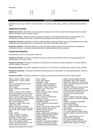 Respostas

1- C                               4-A                             7-B                               10 - B
2-E                                5-E                             8-D
3-C                                6-E                             9-C



                                                       SUBSTANTIVO

Substantivo é tudo o que nomeia as "coisas" em geral, o que pode ser visto, pego ou sentido e o que pode ser precedido de
artigo.

Classificação e Formação

Substantivo Comum - Substantivo comum é aquele que designa os seres de uma espécie de forma genérica. Por exemplo
pedra, computador, cachorro, homem, caderno.

Substantivo Próprio - Substantivo próprio é aquele que designa um ser específico, determinado, individualizando-o. Por
exemplo Maxi, Londrina, Dílson, Ester. O substantivo próprio sempre deve ser escrito com letra maiúscula.

Substantivo Concreto - Substantivo concreto é aquele que designa seres que existem por si só ou apresentam-se em nossa
imaginação como se existissem por si. Por exemplo ar, som, Deus, computador, pedra, Ester.

Substantivo Abstrato - Substantivo abstrato é aquele que designa prática de ações verbais, existência de qualidades ou
sentimentos humanos. Por exemplo saída (prática de sair), beleza (existência do belo), saudade.

Formação dos substantivos

Os substantivos, quanto à sua formação, podem ser:

Substantivo Primitivo - É primitivo o substantivo que não se origina de outra palavra existente na língua portuguesa. Por
exemplo pedra, jornal, gato, homem.

Substantivo Derivado - É derivado o substantivo que provém de outra palavra da língua portuguesa. Por exemplo pedreiro,
jornalista, gatarrão, homúnculo.

Substantivo Simples - É simples o substantivo formado por um único radical. Por exemplo pedra, pedreiro, jornal, jornalista.

Substantivo Composto - É composto o substantivo formado por dois ou mais radicais. Por exemplo pedra-sabão, homem-rã,
passatempo.

Substantivo Coletivo - É coletivo o substantivo no singular que indica diversos elementos de uma mesma espécie.

abelha - enxame, cortiço, colméia           cálice - baixela                          espiga - (quando atadas) amarrilho,
acompanhante - comitiva, cortejo,           crente - grei, rebanho                    arregaçada, atado, atilho, braçada,
séqüito                                     depredador - horda                        fascal, feixe, gavela, lio, molho, paveia
alho - (quando entrelaçados) réstia,        deputado - (quando oficialmente           estaca - (quando fincadas em forma de
enfiada, cambada                            reunidos) câmara, assembléia              cerca) paliçada
aluno - classe                              desordeiro - caterva, corja, malta,       estudante - (quando da mesma escola)
amigo - (quando em assembléia)              pandilha, súcia, troça, turba             classe, turma, (quando em grupo
tertúlia                                    diabo - legião                            cantam ou tocam) estudantina, (quando
animal - em geral = piara, pandilha,        dinheiro - bolada, bolaço, disparate      em excursão dão concertos) tuna,
todos de uma região = fauna; manada         disco - discoteca                         (quando vivem na mesma casa)
de cavalgaduras = récua, récova; de         disparate - apontoado                     república
carga = tropa; de carga, menos de 10 =      doze - (coisas ou animais) dúzia          facínora - caterva, horda, leva, súcia
lote; de raça, para reprodução = plantel;   elefante - manada                         feijão - (quando comerciáveis) batelada,
ferozes ou selvagens = alcatéia             empregado - (quando de firma ou           partida
bala - saraiva, saraivada                   repartição) pessoal                       feiticeiro - (quando em assembléia
bandoleiro - caterva, corja, horda,         escola - (quando de curso superior)       secreta) conciliábulo
malta, súcia, turba                         universidade                              feno - braçada, braçado
bêbado - corja, súcia, farândola            escravo - (quando da mesma morada)        filhote - (quando nascidos de uma só
boi - boiada, abesana, armento, cingel,     senzala, (quando para o mesmo             vez) ninhada
jugada, jugo, junta, manada, rebanho,       destino) comboio, (quando                 filme - filmoteca, cinemoteca
tropa                                       aglomerados) bando                        fio - (quando dobrado) meada, mecha,
bomba - bateria                             escrito - (quando em homenagem a          (quando metálicos e reunidos em feixe)
cabelo - em geral = chumaço,                homem ilustre) poliantéia, (quando        cabo
guedelha, madeixa; conforme a               literários) analectos, antologia,         flecha - (quando caem do ar, em
separação = marrafa, trança                 coletânea, crestomatia, espicilégio,      porção) saraiva, saraivada
cabo - cordame, cordoalha, enxárcia         florilégio, seleta                        flor - (quando atadas) antologia,
cabra - fato, malhada, rebanho              espectador - (em geral) assistência,      arregaçada, braçada, fascículo, feixe,
cadeira - (quando dispostas em linha)       auditório, concorrência, (quando          festão, capela, grinalda, ramalhete,
carreira, fileira, linha, renque            contratados para aplaudir) claque
Apostila de Português para Concursos                                                                                           21
 