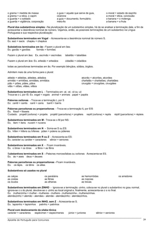 o grama = medida de massa                     o guia = aquele que serve de guia,             o moral = estado de espírito
a grama = a relva, o capim                    cicerone                                       a moral = ética, conclusão
o guarda = o soldado                          a guia = documento, formulário;                o banana = o molenga.
a guarda = vigilância, corporação             meio-fio                                       a banana = a fruta

Plural dos substantivos simples - Na pluralização de um substantivo simples, há de se analisar a terminação dele, a fim de
acrescentar a desinência nominal de número. Vejamos, então, as possíveis terminações de um substantivo na Língua
Portuguesa e sua respectiva pluralização:

Substantivos terminados em Vogal - Acrescenta-se a desinência nominal de número S.
Ex. saci = sacis chapéu = chapéus

Substativos terminados em ão - Fazem o plural em ões:
Ex. gavião = gaviões   formão = formões

Fazem o plural em ães: Ex. escrivão = escrivães       tabelião = tabeliães

Fazem o plural em ãos: Ex. artesão = artesãos         cidadão = cidadãos

todas as paroxítonas terminadas em ão. Por exemplo bênçãos, sótãos, órgãos.

Admitem mais de uma forma para o plural:

aldeão = aldeões, aldeães, aldeãos                                    alcorão = alcorões, alcorães
ermitão = ermitões, ermitães, ermitãos                                charlatão = charlatões, charlatães
pião = piões, piães, piãos                                            cirurgião = cirurgiões, cirurgiães
vilão = vilões, vilães, vilãos

Substantivos terminados em L - Terminados em -al, -el, -ol ou -ul:
Troca-se o L por IS: Ex. vogal = vogais animal = animais papel = papéis

Palavras oxítonas - Troca-se a terminação L por S
Ex: cantil = cantis canil = canis barril = barris

Palavras paroxítonas ou proparoxítonas - Troca-se a terminação IL por EIS
Ex. fóssil = fósseis
Cuidado: projetil (oxítona) = projetis projétil (paroxítona) = projéteis reptil (oxítona) = reptis   réptil (paroxítona) = répteis

Substantivos terminados em M - Troca-se o M por NS:
Ex. item = itens nuvem = nuvens

Substantivos terminados em N - Soma-se S ou ES:
Ex. hífen = hifens ou hífenes pólen = polens ou pólenes

Substantivos terminados em R ou Z - Acrescenta-se ES:
Ex. carácter ou caráter = caracteres sênior = seniores

Substantivos terminados em X - Ficam invariáveis.
Ex. o tórax = os tórax a fênix = as fênix

Substantivos terminados em S - Palavras monossílabas ou oxítonas Acrescenta-se ES.
Ex. ás = ases deus = deuses

Palavras paroxítonas ou proparoxítonas - Ficam invariáveis.
Ex. os lápis. os tênis os atlas

Substantivos só usados no plural

as calças                           os parabéns                       as hemorróidas                       os arredores
as costas                           as férias                         as núpcias
os óculos                           as olheiras                       as trevas

Substantivos terminados em ZINHO - Ignora-se a terminação -zinho, coloca-se no plural o substantivo no grau normal,
ignora-se o s do plural, devolve-se o -zinho ao local original e, finalmente, acrescenta-se o s no final.
Ex. mulherzinha = mulher - mulheres - mulhere - mulherezinha - mulherezinhas.
alemãozinho = alemão - alemães - alemãe - alemãezinho - alemãezinhos.

Substantivos terminados em INHO, sem Z - Acrescenta-se S.
Ex. lapisinho = lapisinhos patinho = patinhos

Plural com deslocamento da sílaba tônica
carácter = caracteres espécimen = especímenes            júnior = juniores         sênior = seniores

Apostila de Português para Concursos                                                                                             24
 