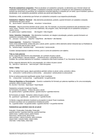 Plural do substantivos compostos - Para se pluralizar um substantivo composto, os elementos que o formam devem ser
analisados individualmente. Por exemplo, o substantivo composto couve-flor é composto por dois substantivos pluralizáveis,
portanto seu plural será couves-flores; já o substantivo composto beija-flor é composto por um verbo, que é invariável, quanto à
pluralização, e um substantivo pluralizável, portanto seu plural será beija-flores.

Estudemos, então, os elementos que formam um substantivo composto e sua respectiva pluralização.

Substantivo / Adjetivo / Numeral - São elementos pluralizáveis, portanto, quando formarem um substativo composto,
normalmente irão para o plural.
Ex. aluno-mestre = alunos-mestres erva-doce = ervas-doces

Pronome - Alguns pronomes admitem plural; outros, não. Por exemplo, os pronomes possessivos são pluralizáveis (meu -
meus; nosso - nossos), mas os pronomes indefinidos, não (ninguém, tudo). Na formação de um substantivo composto o
mesmo ocorre.
Ex. padre-nosso = padres-nossos    Zé-ninguém = Zés-ninguém

Verbo / Advérbio / Interjeição - São elementos invariáveis, em relação à pluralização, portanto, quando formarem um
substantivo composto, ficarão invariáveis.
Ex. pica-pau = pica-paus beija-flor = beija-flores alto-falante = alto-falantes

Casos especiais - Substantivo + Substantivo
Como vimos anteriormente, ambos irão para o plural, porém, quando o último elemento estiver indicando tipo ou finalidade do
primeiro, somente este irá para o plural.
Ex. banana-maçã = bananas-maçã navio-escola = navios-escola

Cuidado: laranjas-baianas e salários-mínimos, pois é a soma de substantivo com adjetivo.

Três ou mais palavras
A) Se o segundo elemento for uma preposição, só o primeiro irá para o plural.
Ex. pé-de-moleque = pés-de-moleque         pimenta-do-reino = pimentas-do-reino
Cuidado: Se o primeiro elemento for invariável, o substantivo todo ficará invariável. P. ex. fora-da-lei, fora-de-série.

B) Se o segundo elemento não for uma preposição, só o último irá para o plural.
Ex. bem-te-vi = bem-te-vis bem-me-quer = bem-me-queres

Verbo + Verbo

A) Se os verbos forem iguais, alguns gramáticos admitem ambos no plural, outros, somente o último.
Ex. corre-corre = corres-corres ou corre-corres. pisca-pisca = piscas-piscas ou pisca-piscas

B) Se os verbos possuírem significação oposta, ficam invariáveis.
Ex. o leva-e-traz = os leva-e-traz o ganha-perde = os ganha-perde

Palavras Repetidas ou Onomatopéia - Quando o substantivo for formado por palavras repetidas ou for uma onomatopéia,
somente o último irá para o plural.
Ex. tico-tico = tico-ticos tique-taque = tique-taques

Substantivo composto iniciado por Guarda
A) Formando uma pessoa: Ambos irão para o plural.
Ex. guarda-urbano = guardas-urbanos guarda-noturno = guardas-noturnos

B) Formando um objeto: Somente o último irá para o plural.
Ex. guarda-pó = guarda-pós guarda-chuva = guarda-chuvas

C) Sendo o segundo elemento invariável ou já surgindo no plural: Ficam invariáveis.
O mesmo acontece com os substantivos iniciados por porta.
Ex. o guarda-costas = os guarda-costas o guarda-volumes = os guarda-volumes

Substantivos que admitem mais de um plural

fruta-pão = frutas-pães, fruta-pães, frutas-pão,
guarda-marinha = guardas-marinhas, guarda-marinhas
padre-nosso = padres-nossos, padre-nossos
terra-nova = terras-novas, terra-novas
salvo-conduto = salvos-condutos, salvo-condutos
xeque-mate = xeques-mates, xeque-mates.
chá-mate = chás-mates, chás-mate




Apostila de Português para Concursos                                                                                          25
 