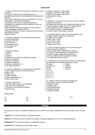 EXERCÍCIOS

1- Indique o período que não contém um substantivo no grau         a) apenas a sentença 1 está correta.
diminutivo.                                                        b) apenas a sentença 2 está correta.
a) Todas as moléculas foram conservadas com as                     c) apenas a sentença 3 está correta.
propriedades particulares, independentemente da atuação do         d) todas estão corretas.
cientista.                                                         e) n.d.a.
b)O ar senhoril daquele homúnculo transformou-o no centro
de atenções na tumultuada assembléia.                              6 -Assinale a única frase em que há erro no que diz respeito
c) Através da vitrina da loia, a pequena observava                 ao gênero das palavras.
curiosamente os objetos decorados expostos à venda, por            a)O gerente de será depor como testemunha única do crime.
preço bem baratinho.                                               b) A personagem principal do conto é o Seu Rodrigues.
d) De momento a momento, surgiam curiosas sombras e                c) Ele foi apontado como a cabeça do motim.
vultos apressados na silenciosa viela.                             d) O telefonema deixou a anfitriã perplexa.
e) Enquanto distraía as crianças, a professora tocava flautim,     e) A parte superior da traquéia é o laringe.
improvisando cantigas
alegrece suaves.                                                   7- Assinale a alternativa em que há um substantivo cuia
                                                                   mudança de gênero não altera o significado.
2- Assinale a alternativa em que a flexão do substantivo           a) cabeça, cisma, capital
composto está errada.                                              b) águia, rádio, crisma
a) os pés-de-chumbo                                                c) cura, grama, cisma
b) os corre-corre                                                  d) lama, coral, moral
C) as públicas-formas                                              e) agente, praça, lama
d) os cavalos-vapor
e) os vaivéns                                                      8- Numa das frases seguintes, há uma flexão de plural
                                                                   totalmente errada. Assinale-a.
3- Dadas as palavras:                                              a) Os escrivães serão beneficiados por essa lei.
1. esforços                                                        b) O número mais importante é o dos anõezinhos.
2. portos                                                          c) Faltam os hífens nesta relação de palavras.
3. impostos                                                        d) Fulano e Beltrano são dois grandes caráteres.
Verificamos que o timbre da vogal tônica é aberto:                 e) Os reptis são animais ovíparos.
a) apenas na palavra 1.
b) apenas na palavra 2.                                            9- Relacione as duas colunas, de acordo com a classificação
C) apenas na palavra 3.                                            dos substantivos, e assinale a alternativa correta.
d) apenas nas palavras 1 e 3.                                      (1) padre                 ( ) próprio
e) em todas as palavras.                                           (2) seminário             ( ) coletivo
                                                                   (3) dias                  ( ) derivado
4- Assinale a alternativa em que aparecem substantivos             (4) ano                   ( ) comum
simples, respectivamente, concreto e abstrato.                     a) 3, 4, 2, 1
a) água, vinho                                                     b) 1,2, 4, 3
b) Pedro, Jesus                                                    c) 1, 3, 4, 2
C) Pilatos, verdade                                                d) 3, 2, 1,4
d) Jesus, abaixo-assinado                                          e) 2, 4, 3, 1
e) Nova Iorque, Deus
                                                                   10- Dentre os plurais de nomes compostos aqui
5- Dadas as sentenças:                                             relacionados, há um que está errado. Qual!
1. Ele não chegou a falar com a Presidenta.                        a) escolas-modelo
2. Ele sofreu um entorse grave.                                    b) quebra-nozes
3. A tracoma é uma doença contagiosa.                              c) chefes-de-sessões
Deduzimos que:                                                     d) guardas-noturnos
                                                                   e) redatores-chefes

RESPOSTAS

1-c                               4-c                                7-e                                  10-c
2-b                               5-a                                8-d
3-e                               6-c                                9-a


                                                           NUMERAL


É a palavra que indica a quantidade de elementos ou sua ordem de sucessão. Dependendo do que o numeral indica, ele pode
ser:

Cardinal: É o numeral que indica a quantidade de seres.

Ordinal: É o numeral que indica a ordem de sucessão, a posição ocupada por um ser numa determinada série.

Multiplicativo: É o numeral que indica a multiplicação de seres.

Fracionário: É o numeral que indica divisão, fração.

Apostila de Português para Concursos                                                                                         26
 