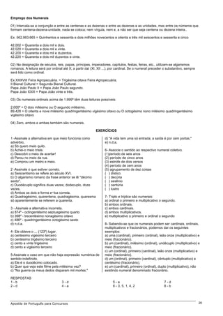 Emprego dos Numerais

01) Intercala-se a conjunção e entre as centenas e as dezenas e entre as dezenas e as unidades, mas entre os números que
formam centena-dezena-unidade, nada se coloca; nem vírgula, nem e, a não ser que seja centena ou dezena inteira..

Ex: 562.983.665 = Quinhentos e sessenta e dois milhões novecentos e oitenta e três mil seiscentos e sessenta e cinco

42.002 = Quarenta e dois mil e dois.
42.020 = Quarenta e dois mil e vinte.
42.200 = Quarenta e dois mil e duzentos.
42.220 = Quarenta e dois mil duzentos e vinte.

02) Na designação de séculos, reis, papas, príncipes, imperadores. capítulos, festas, feiras, etc., utilizam-se algarismos
romanos. A leitura será por ordinal até X; a partir daí (XI, XII ...), por cardinal. Se o numeral preceder o substantivo, sempre
será lido como ordinal.

Ex:XXXVIII Feira Agropecuária. = Trigésima oitava Feira Agropecuária.
II Bienal Cultural = Segunda Bienal Cultural.
Papa João Paulo II = Papa João Paulo segundo.
Papa João XXIII = Papa João vinte e três.

03) Os numerais ordinais acima de 1.999º têm duas leituras possíveis:

2.000º = O dois milésimo ou O segundo milésimo.
89.428 = O oitenta e nove milésimo quadringentésimo vigésimo oitavo ou O octogésimo nono milésimo quadringentésimo
vigésimo oitavo

04) Zero, ambos e ambas também são numerais.

                                                           EXERCÍCIOS

1 -Assinale a alternativa em que meio funciona como              d) "A vida tem uma só entrada; a saída é por cem portas."
advérbio.                                                        e) n.d.a.
a) Só quero meio quilo.
b) Achei-o meio triste.                                          6- Associe o sentido ao respectivo numeral coletivo.
c) Descobri o meio de acertar!                                   (1)período de seis anos
d) Parou no meio da rua.                                         (2) período de cinco anos
e) Comprou um metro e meio.                                      (3) estrofe de dois versos
                                                                 (4) período de cem anos
2 -Assinale o que estiver correto.                               (5) agrupamento de dez coisas
a) Seiscentismo se refere ao século XVI.                         ( ) dístico
b) O algarismo romano da frase anterior se lê "décimo            ( ) decúria
sexto".                                                          ( ) sexênio
c) Duodécuplo significa duas vezes; dodecuplo, doze              ( ) centúria
vezes.                                                           ( ) lustro
d) Ambos os dois e forma e~lca correta.
e) Quadragésimo, quarentena, quadragésima, quaresma              7- Triplo e tríplice são numerais:
só aparentemente se referem a quarenta.                          a) ordinal o primeiro e multiplicativo o segundo.
                                                                 b) ambos ordinais.
3 - Assinale a alternativa incorreta.                            c) ambos cardinais.
a) 874º - octingentésimo septuagésimo quarto                     d) ambos multiplicativos.
b) 398º - trecentésimo nonagésimo oitavo                         e) multiplicativo o primeiro e ordinal o segundo
c) 486º - quadringentésimo octogésimo sexto
d) n.d.a.                                                        8- Sabendo-se que os numerais podem ser cardinais, ordinais,
                                                                 multiplicativos e fracionários, podemos dar os seguintes
4- Ele obteve o ... (123º) lugar.                                exemplos:
a) centésimo vigésimo terceiro                                   a) uma (cardinal), primeiro (ordinal), leão onze (multiplicativo) e
b) centésimo trigésimo terceiro                                  meio (fracionário).
c) cento e vinte trigésimo                                       b) um (cardinal), milésimo (ordinal), undécuplo (multiplicativo) e
d) cento e vigésimo terceiro                                     meio (fracionário).
                                                                 c) um (ordinal), primeiro (cardinal), leão onze (multiplicativo) e
5-Assinale o caso em que não haja expressão numérica de          meio (fracionário).
sentido indefinido.                                              d) um (ordinal), primeiro (cardinal), cêntuplo (multiplicativo) e
a) Ele é o duodécimo colocado.                                   centésimo (fracionário),
b) Quer que veja este filme pela milésima vez?                   e) um (cardinal), primeiro (ordinal), duplo (multiplicativo), não
c) "Na guerra os meus dedos disparam mil mortes."                existindo numeral denominado fracionário.

RESPOSTAS
1-b                                 3-d                                5-a                                7-d
2-d                                 4-a                                6 - 3, 5, 1, 4, 2                  8-b




Apostila de Português para Concursos                                                                                               28
 
