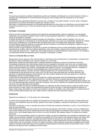 INTERPRETAÇÃO DE TEXTOS


Texto

Os concursos apresentam questões interpretativas que têm por finalidade a identificação de um leitor autônomo. Portanto, o
candidato deve compreender os níveis estruturais da língua por meio da lógica, além de necessitar de um bom léxico
internalizado.
As frases produzem significados diferentes de acordo com o contexto em que estão inseridas. Torna-se, assim, necessário
sempre fazer um confronto entre todas as partes que compõem o texto.
Além disso, é fundamental apreender as informações apresentadas por trás do texto e as inferências a que ele remete. Este
procedimento justifica-se por um texto ser sempre produto de uma postura ideológica do autor diante de uma temática
qualquer.

Denotação e Conotação

Sabe-se que não há associação necessária entre significante (expressão gráfica, palavra) e significado, por esta ligação
representar uma convenção. É baseado neste conceito de signo lingüístico (significante + significado) que se constroem as
noções de denotação e conotação.
O sentido denotativo das palavras é aquele encontrado nos dicionários, o chamado sentido verdadeiro, real. Já o uso
conotativo das palavras é a atribuição de um sentido figurado, fantasioso e que, para sua compreensão, depende do contexto.
Sendo assim, estabelece-se, numa determinada construção frasal, uma nova relação entre significante e significado.
Os textos literários exploram bastante as construções de base conotativa, numa tentativa de extrapolar o espaço do texto e
provocar reações diferenciadas em seus leitores.
Ainda com base no signo lingüístico, encontra-se o conceito de polissemia (que tem muitas significações). Algumas palavras,
dependendo do contexto, assumem múltiplos significados, como, por exemplo, a palavra ponto: ponto de ônibus, ponto de
vista, ponto final, ponto de cruz ... Neste caso, não se está atribuindo um sentido fantasioso à palavra ponto, e sim ampliando
sua significação através de expressões que lhe completem e esclareçam o sentido.

Como Ler e Entender Bem um Texto

Basicamente, deve-se alcançar a dois níveis de leitura: a informativa e de reconhecimento e a interpretativa. A primeira deve
ser feita de maneira cautelosa por ser o primeiro contato com o novo texto.
Desta leitura, extraem-se informações sobre o conteúdo abordado e prepara-se o próximo nível de leitura. Durante a
interpretação propriamente dita, cabe destacar palavras-chave, passagens importantes, bem como usar uma palavra para
resumir a idéia central de cada parágrafo. Este tipo de procedimento aguça a memória visual, favorecendo o entendimento.
Não se pode desconsiderar que, embora a interpretação seja subjetiva, há limites. A preocupação deve ser a captação da
essência do texto, a fim de responder às interpretações que a banca considerou como pertinentes.
No caso de textos literários, é preciso conhecer a ligação daquele texto com outras formas de cultura, outros textos e
manifestações de arte da época em que o autor viveu. Se não houver esta visão global dos momentos literários e dos
escritores, a interpretação pode ficar comprometida. Aqui não se podem dispensar as dicas que aparecem na referência
bibliográfica da fonte e na identificação do autor.
A última fase da interpretação concentra-se nas perguntas e opções de resposta. Aqui são fundamentais marcações de
palavras como não, exceto, errada, respectivamente etc. que fazem diferença na escolha adequada. Muitas vezes, em
interpretação, trabalha-se com o conceito do "mais adequado", isto é, o que responde melhor ao questionamento proposto. Por
isso, uma resposta pode estar certa para responder à pergunta, mas não ser a adotada como gabarito pela banca examinadora
por haver uma outra alternativa mais completa.
Ainda cabe ressaltar que algumas questões apresentam um fragmento do texto transcrito para ser a base de análise. Nunca
deixe de retornar ao texto, mesmo que aparentemente pareça ser perda de tempo. A descontextualização de palavras ou
frases, certas vezes, são também um recurso para instaurar a dúvida no candidato. Leia a frase anterior e a posterior para ter
idéia do sentido global proposto pelo autor, desta maneira a resposta será mais consciente e segura.

EXERCÍCIOS

Responda as questões de 1 a 10 de acordo com o texto abaixo:

O primeiro dever passado pelo novo professor de português foi uma descrição tendo o mar como tema. A classe inspirou-se,
toda ela, nos encapelados mares de Camões, aqueles nunca dantes navegados; o episódio do Adamastor foi reescrito pela
meninada.
Prisioneiro no internato, eu vivia na saudade das praias do Pontal onde conhecera a liberdade e o sonho. O mar de Ilhéus foi o
tema de minha descrição.
Padre Cabral levara os deveres para corrigir em sua cela. Na aula seguinte, entre risonho e solene, anunciou a existência de
uma vocação autêntica de escritor naquela sala de aula. Pediu que escutassem com atenção o dever que ia ler. Tinha certeza,
afirmou, que o autor daquela página seria no futuro um escritor conhecido. Não regateou elogios. Eu acabara de completar
onze anos.
Passei a ser uma personalidade, segundo os cânones do colégio, ao lado dos futebolistas, dos campeões de matemática e de
religião, dos que obtinham medalhas. Fui admitido numa espécie de Círculo Literário onde brilhavam alunos mais velhos. Nem
assim deixei de me sentir prisioneiro, sensação permanente durante os dois anos em que estudei no colégio dos jesuítas.
Houve, porém, sensível mudança na limitada vida do aluno interno: o padre Cabral tomou-me sob sua proteção e colocou em
minhas mãos livros de sua estante. Primeiro "As Viagens de Gulliver", depois clássicos portugueses, traduções de ficcionistas
ingleses e franceses. Data dessa época minha paixão por Charles Dickens. Demoraria ainda a conhecer Mark Twain, o norte-
americano não figurava entre os prediletos do padre Cabral.

Apostila de Português para Concursos                                                                                              3
 