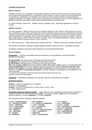 FLEXÕES DO ADJETIVO

Gênero e Número

O adjetivo concorda com o substantivo a que se refere em gênero e número (masculino e feminino; singular e plural).
Caso o adjetivo seja representado por um substantivo, ficará invariável, ou seja, se a palavra que estiver qualificando
um elemento for, originalmente, um substantivo, ela manterá sua forma primitiva e passará a ser denominado de
substantivo adjetivado. Por exemplo, a palavra cinza é originalmente um substantivo, porém, se estiver qualificando um
elemento, funcionará como adjetivo. Ficará, então invariável. Camisas cinza, ternos cinza.

Ex. Carros amarelos e motos vinho. Telhados marrons e paredes musgo. Espetáculos gigantescos e comícios
monstro.

Adjetivo composto

Com raras exceções, o adjetivo composto tem seus elementos ligados por hífen. Apenas o último elemento concorda
com o substantivo a que se refere; os demais ficam na forma masculina, singular. Caso um dos elementos que formam
o adjetivo composto seja um substantivo adjetivado, todo o adjetivo composto ficará invariável. Por exemplo, a palavra
rosa é originalmente um substantivo, porém, se estiver qualificando um elemento, funcionará como adjetivo. Caso se
ligue a outra palavra por hífen, formará um adjetivo composto; como é um substantivo adjetivado, o adjetivo composto
inteiro ficará invariável. Camisas rosa-claro. Ternos rosa-claro.

Ex. Olhos verde-claros.    Calças azul-escuras e camisas verde-mar.      Telhados marrom-café e paredes verde-claras.

Azul-marinho, azul-celeste, ultravioleta e qualquer adjetivo composto iniciado por cor-de-... são sempre invariáveis.

Os adjetivos compostos surdo-mudo e pele-vermelha têm os dois elementos flexionados.

Graus do Adjetivo

Comparativo - compara uma qualidade entre dois elementos ou duas qualidade de um mesmo elemento.
São três os comparativos:

de superioridade: Para alguns alunos, Português é mais fácil que Química.
de igualdade: Para alguns alunos, Português é tão fácil quanto Química.
de inferioridade: Para alguns alunos, Português é menos fácil que Química.
Bom, mau, grande e pequeno têm formas sintéticas (melhor, pior, maior e menor), porém, em comparações feitas
entre duas qualidades de um mesmo elemento, devem-se usar as formas analíticas mais bom, mais mau, mais
grande e mais pequeno. Por exemplo, Pedro é maior do que Paulo, pois está-se fazendo a comparação de dois
elementos, mas Pedro é mais grande que pequeno, pois está-se fazendo a comparação de duas qualidades de um
mesmo elemento.
Ex. Edmundo foi condenado, mas tenho certeza de que ele é mais bom do que mau.
Joaquim é mais bom do que esperto.

Superlativo - Engrandece a qualidade de um elemento. São dois os superlativos de um adjetivo:

Superlativo absoluto

analítico = o adjetivo é modificado por um advérbio:
Ex. Carla é muito inteligente.
sintético = quando há o acréscimo de um sufixo (-íssimo, -érrimo, -ílimo)
Ex. Carla é inteligentíssima.

Superlativos absolutos sintéticos eruditos - Alguns adjetivos no grau superlativo absoluto sintético apresentam a
primitiva forma latina, daí serem chamados de eruditos. Por exemplo, o adjetivo magro possui dois superlativos
absolutos sintéticos: o normal, magríssimo, e o erudito, macérrimo.

Eis uma pequena lista de superlativos absolutos sintéticos:

benéfico = beneficentíssimo           frágil = fragílimo                       mau = péssimo
bom = boníssimo ou ótimo              frio = friíssimo ou frigidíssimo         nobre = nobilíssimo
célebre = celebérrimo                 humilde = humílimo                       pequeno = mínimo
comum = comuníssimo                   jovem = juveníssimo                      pobre = paupérrimo ou pobríssimo
cruel = crudelíssimo                  livre = libérrimo                        preguiçoso = pigérrimo
difícil = dificílimo                  magnífico = magnificentíssimo            próspero = prospérrimo
doce = dulcíssimo                     magro = macérrimo ou                     sábio = sapientíssimos
fácil = facílimo                      magríssimo                               agrado = sacratíssimo
fiel = fidelíssimo                    manso = mansuetíssimo




Apostila de Português para Concursos                                                                                    31
 