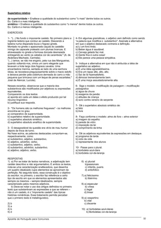Superlativo relativo

de superioridade = Enaltece a qualidade do substantivo como "o mais" dentre todos os outros.
Ex. Carla é a mais inteligente.
sintético = Enaltece a qualidade do substantivo como "o menos" dentre todos os outros.
Ex. Carla é a menos inteligente.

EXERCÍCIOS

1- "(...) No fundo o imponente castelo. No primeiro plano a    4- Em algumas gramáticas, o adjetivo vem definido como sendo
íngreme ladeira que conduz ao castelo. Descendo a              “a palavra que modifica o substantivo". Assinale a alternativa
ladeira numa disparada louca o fogoso ginete.                  em que o adjetivo destacado contraria a definição.
Montado no ginete o apaixonado caçula do castelão              a) Li um livro lindo.
inimigo de capacete prateado com plumas brancas. E             b) Beber água é saudável.
atravessada no ginete a formosa donzela desmaiada              c) Cerveja gelada faz mal.
entregando ao vento os cabelos cor de carambola." (A. de       d) Gente fina é outra coisa!
Alcântara Machado, Carmela).                                   e) Ele parece uma pessoa simpática.
“(...) íamos, se não me engano, pela rua das Mangueiras,
quando voltando-nos, vimos um carro elegante que               5- Indique a alternativa em que não é atribuída a idéia de
levavam a trote largo dois fogosos cavalos. Uma                superlativo ao adjetivo.
encantadora menina, sentada ao lado de uma senhora             a) É uma idéia agradabilíssima.
idosa, se recostava preguiçosamente sobre o macio estofo       b) Era um rapaz alto, alto, alto.
e deixava pender pela cobertura derreada do carro a mão        c) Saí de Iá hipersatisfeito.
pequena que brincava com um leque de penas escarlates."        d) Almocei tremendamente bem.
José de Alencar, Lucíola).                                     e) É uma moça assustadoramente alta.

Nesses excertos, observa-se que a maioria dos                  6- Siga o modelo: modificação da paisagem – modificação
substantivos são modificados por adjetivos ou expressões       paisagística
equivalentes.                                                  a) água da chuva
Comparando os dois textos:                                     b) exageros da paixão
a) aponte em cada um deles o efeito produzido por tal          c) atitudes de criança
recurso lingüístico                                            d) soro contra veneno de serpente
b) justifique sua resposta.
                                                               7- Dê o superlativo absoluto sintético de:
2- "Os homens são os melhores fregueses" - os melhores         a) feliz
encontra-se no grau:                                           b) livre
a) comparativo de superioridade.
b) superlativo relativo de superioridade.                      8- Faça conforme o modelo: alma de fora – alma exterior
c) superlativo absoluto sintético.                             a) imagem do espelho
d) superlativo absoluto analítico de superioridade.            b) parede de vidro
                                                               c) imposição da lei
3- O desagradável da questão era vê-lo de mau humor            d) comprimento da linha
depois da troca de turno.
Na frase acima, as palavras destacadas comportam-se,           9- Dê os adjetivos equivalentes às expressões em destaque.
respectivamente, como:                                         a) programa da tarde
a) substantivo, adjetivo, substantivo.                         b) ciclo da vida
b) adjetivo, advérbio, verbo.                                  c) representante dos alunos
c) substantivo, adjetivo, verbo.
d) substantivo, advérbio, substantivo.                         10- Passe para o plural.
e) adjetivo, adjetivo, verbo.                                  a) borboleta azul-clara
                                                               b) borboleta cor-de-laranja

RESPOSTAS
1) a) Por se tratar de textos narrativos, a adjetivação tem         6) a) pluvial
caráter descritivo e não argumentativo. E ambos os textos,             b)passionais
nota-se uma caracterização enaltecedora, que desenha                   c) infantis, pueris
um quadro idealizado cujos elementos se aproximam da                   d) antiofídico
perfeição. No segundo texto, essa construção é o objetivo
do escritor; no primeiro, o escritor faz referência a certo         7) a) felicíssimo
tipo de escrito em que os elementos apresentados são                   b) libérrimo
sempre os mesmos – sempre idealizados, sempre
caracterizado pelos mesmos adjetivos.                               8) a) especular
    b) Deve-se notar o uso dos artigos definidos no primeiro            b) vítrea
texto que substantivam as expressões a que se referem –                c) legal
não é um castelo, é o “imponente castelo” das típicas                  d) linear
histórias românticas. Esse tratamento permite perceber
que o primeiro texto é metalinguístico.                             9) a) vespertino
                                                                       b) vital
2) b                                                                   c) discente
3) a
4) b                                                                10) a) borboletas azul-claras
5) d                                                                    b) Borboletas cor-de-laranja

Apostila de Português para Concursos                                                                                        32
 