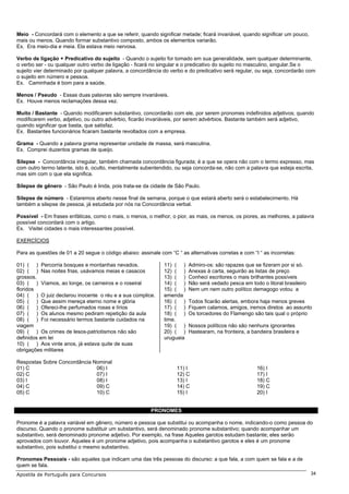 Meio - Concordará com o elemento a que se referir, quando significar metade; ficará invariável, quando significar um pouco,
mais ou menos. Quando formar substantivo composto, ambos os elementos variarão.
Ex. Era meio-dia e meia. Ela estava meio nervosa.

Verbo de ligação + Predicativo do sujeito - Quando o sujeito for tomado em sua generalidade, sem qualquer determinante,
o verbo ser - ou qualquer outro verbo de ligação - ficará no singular e o predicativo do sujeito no masculino, singular.Se o
sujeito vier determinado por qualquer palavra, a concordância do verbo e do predicativo será regular, ou seja, concordarão com
o sujeito em número e pessoa.
Ex. Caminhada é bom para a saúde.

Menos / Pseudo - Essas duas palavras são sempre invariáveis.
Ex. Houve menos reclamações dessa vez.

Muito / Bastante - Quando modificarem substantivo, concordarão com ele, por serem pronomes indefinidos adjetivos; quando
modificarem verbo, adjetivo, ou outro advérbio, ficarão invariáveis, por serem advérbios. Bastante também será adjetivo,
quando significar que basta, que satisfaz.
Ex. Bastantes funcionários ficaram bastante revoltados com a empresa.

Grama - Quando a palavra grama representar unidade de massa, será masculina.
Ex. Comprei duzentos gramas de queijo.

Silepse - Concordância irregular, também chamada concordância figurada; é a que se opera não com o termo expresso, mas
com outro termo latente, isto é, oculto, mentalmente subentendido, ou seja concorda-se, não com a palavra que esteja escrita,
mas sim com o que ela significa.

Silepse de gênero - São Paulo é linda, pois trata-se da cidade de São Paulo.

Silepse de número - Estaremos aberto nesse final de semana, porque o que estará aberto será o estabelecimento. Há
também a silepse de pessoa, já estudada por nós na Concordância verbal.

Possível - Em frases enfáticas, como o mais, o menos, o melhor, o pior, as mais, os menos, os piores, as melhores, a palavra
possível concordará com o artigo.
Ex. Visitei cidades o mais interessantes possível.

EXERCÍCIOS

Para as questões de 01 a 20 segue o código abaixo: assinale com “C “ as alternativas corretas e com “I “ as incorretas:

01) ( ) Percorria bosques e montanhas nevados.                11) ( )    Admiro-os: são rapazes que se fizeram por si só.
02) ( ) Nas noites frias, usávamos meias e casacos            12) ( )    Anexas à carta, seguirão as listas de preço
grossos.                                                      13) ( )    Conheci escritores o mais brilhantes possíveis
03) ( ) Víamos, ao longe, os carneiros e o roseiral           14) ( )    Não será vedado pesca em todo o litoral brasileiro
floridos                                                      15) ( )    Nem um nem outro político demagogo votou a
04) ( ) O juiz declarou inocente o réu e a sua cúmplice.      emenda
05) ( ) Que assim mereça eterno nome e glória                 16) ( )    Todos ficarão alertas, embora haja menos greves
06) ( ) Ofereci-lhe perfumados rosas e lírios                 17) ( )    Fiquem calamos, amigos, iremos diretos ao assunto
07) ( ) Os alunos mesmo pediram repetição da aula             18) ( )    Os torcedores do Flamengo são tais qual o próprio
08) ( ) Foi necessário termos bastante cuidados na            time.
viagem                                                        19) ( )    Nossos políticos não são nenhuns ignorantes
09) ( ) Os crimes de lesos-patriotismos não são               20) ( )    Hastearam, na fronteira, a bandeira brasileira e
definidos em lei                                              uruguaia
10) ( ) Aos vinte anos, já estava quite de suas
obrigações militares

Respostas Sobre Concordância Nominal
01) C                         06) I                                 11) I                             16) I
02) C                         07) I                                 12) C                             17) I
03) I                         08) I                                 13) I                             18) C
04) C                         09) C                                 14) C                             19) C
05) C                         10) C                                 15) I                             20) I


                                                         PRONOMES

Pronome é a palavra variável em gênero, número e pessoa que substitui ou acompanha o nome, indicando-o como pessoa do
discurso. Quando o pronome substituir um substantivo, será denominado pronome substantivo; quando acompanhar um
substantivo, será denominado pronome adjetivo. Por exemplo, na frase Aqueles garotos estudam bastante; eles serão
aprovados com louvor. Aqueles é um pronome adjetivo, pois acompanha o substantivo garotos e eles é um pronome
substantivo, pois substitui o mesmo substantivo.

Pronomes Pessoais - são aqueles que indicam uma das três pessoas do discurso: a que fala, a com quem se fala e a de
quem se fala.
Apostila de Português para Concursos                                                                                          34
 