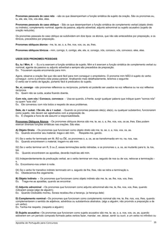 Pronomes pessoais do caso reto - são os que desempenham a função sintática de sujeito da oração. São os pronomes eu,
tu, ele, ela, nós, vós eles, elas.

Pronomes pessoais do caso oblíquo - São os que desempenham a função sintática de complemento verbal (objeto direto
ou indireto), complemento nominal, agente da passiva, adjunto adverbial, adjunto adnominal ou sujeito acusativo (sujeito de
oração reduzida).

Os pronomes pessoais do caso oblíquo se subdividem em dois tipos: os átonos, que não são antecedidos por preposição, e os
tônicos, precedidos por preposição.

Pronomes oblíquos átonos - me, te, se, o, a, lhe, nos, vos, os, as, lhes.

Pronomes oblíquos tônicos - mim, comigo, ti, contigo, ele, ela, si, consigo, nós, conosco, vós, convosco, eles, elas.


USOS DOS PRONOMES PESSOAIS

Eu, tu / Mim, ti - Eu e tu exercem a função sintática de sujeito. Mim e ti exercem a função sintática de complemento verbal ou
nominal, agente da passiva ou adjunto adverbial e sempre são precedidos de preposição.
Ex. Trouxeram aquela encomenda para mim.

Agora, observe a oração Sei que não será fácil para mim conseguir o empréstimo. O pronome mim NÃO é sujeito do verbo
conseguir, como à primeira vista possa parecer. Analisando mais detalhadamente, teremos o seguinte:
O verbo ser é verbo de ligação, portanto fácil é predicativo do sujeito.

Se, si, consigo - são pronomes reflexivos ou recíprocos, portanto só poderão ser usados na voz reflexiva ou na voz reflexiva
recíproca.
Ex. Quem não se cuida, acaba ficando doente.

Com nós, com vós / Conosco, convosco - Usa-se quando, à frente, surgir qualquer palavra que indique quem "somos nós"
ou quem "sois vós".
Ex. Ele conversou com nós todos a respeito de seus problemas.

Dele, do + subst. / De ele, de o + subst. - Quando os pronomes pessoais ele(s), ela(s), ou qualquer substantivo, funcionarem
como sujeito, não devem ser aglutinados com a preposição de.
Ex. É chegada a hora de ele assumir a responsabilidade.

Pronomes Oblíquos Átonos - Os pronomes oblíquos átonos são me, te, se, o, a, lhe, nos, vos, os as, lhes. Eles podem
exercer diversas funções sintáticas nas orações. São elas:

A) Objeto Direto - Os pronomes que funcionam como objeto direto são me, te, se, o, a, nos, vos, os, as.
Ex. Quando encontrar seu material, traga-o até mim. Respeite-me, garoto.

01) Se o verbo for terminado em M, ÃO ou ÕE, os pronomes o, a, os, as se transformarão em no, na, nos, nas.
Ex. Quando encontrarem o material, tragam-no até mim.

02) Se o verbo terminar em R, S ou Z, essas terminações serão retiradas, e os pronomes o, a, os, as mudarão para lo, la, los,
las.
Ex. Quando encontrarem as apostilas, deverão trazê-las até mim.

03) Independentemente da predicação verbal, se o verbo terminar em mos, seguido de nos ou de vos, retira-se a terminação -
s.
Ex. Encontramo-nos ontem à noite.

04) Se o verbo for transitivo indireto terminado em s, seguido de lhe, lhes, não se retira a terminação s.
Ex. Obedecemos-lhe cegamente.

B) Objeto Indireto - Os pronomes que funcionam como objeto indireto são me, te, se, lhe, nos, vos, lhes.
Ex. Traga-me as apostilas, quando as encontrar.

C) Adjunto adnominal - Os pronomes que funcionam como adjunto adnominal são me, te, lhe, nos, vos, lhes, quando
indicarem posse (algo de alguém).
Ex. Quando Clodoaldo morreu, Soraia recebeu-lhe a herança. (a herança dele)

D) Complemento nominal - Os pronomes que funcionam como complemento nominal são me, te, lhe, nos, vos, lhes, quando
complementarem o sentido de adjetivos, advérbios ou substantivos abstratos. (algo a alguém, não provindo a preposição a de
um verbo).
Ex. Tenha-me respeito. (respeito a alguém)

D) Sujeito acusativo - Os pronomes que funcionam como sujeito acusativo são me, te, se, o, a, nos, vos, os, as, quando
estiverem em um período composto formado pelos verbos fazer, mandar, ver, deixar, sentir ou ouvir, e um verbo no infinitivo ou

Apostila de Português para Concursos                                                                                           35
 