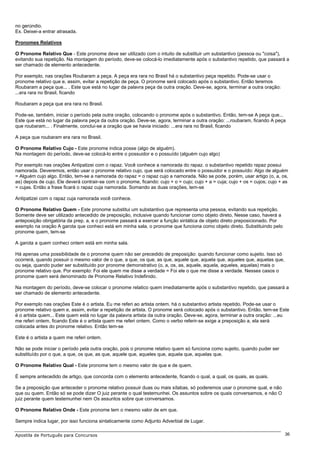 no gerúndio.
Ex. Deixei-a entrar atrasada.

Pronomes Relativos

O Pronome Relativo Que - Este pronome deve ser utilizado com o intuito de substituir um substantivo (pessoa ou "coisa"),
evitando sua repetição. Na montagem do período, deve-se colocá-lo imediatamente após o substantivo repetido, que passará a
ser chamado de elemento antecedente.

Por exemplo, nas orações Roubaram a peça. A peça era rara no Brasil há o substantivo peça repetido. Pode-se usar o
pronome relativo que e, assim, evitar a repetição de peça. O pronome será colocado após o substantivo. Então teremos
Roubaram a peça que... . Este que está no lugar da palavra peça da outra oração. Deve-se, agora, terminar a outra oração:
...era rara no Brasil, ficando

Roubaram a peça que era rara no Brasil.

Pode-se, também, iniciar o período pela outra oração, colocando o pronome após o substantivo. Então, tem-se A peça que...
Este que está no lugar da palavra peça da outra oração. Deve-se, agora, terminar a outra oração: ...roubaram, ficando A peça
que roubaram... . Finalmente, conclui-se a oração que se havia iniciado: ...era rara no Brasil, ficando

A peça que roubaram era rara no Brasil.

O Pronome Relativo Cujo - Este pronome indica posse (algo de alguém).
Na montagem do período, deve-se colocá-lo entre o possuidor e o possuído (alguém cujo algo)

Por exemplo nas orações Antipatizei com o rapaz. Você conhece a namorada do rapaz. o substantivo repetido rapaz possui
namorada. Deveremos, então usar o pronome relativo cujo, que será colocado entre o possuidor e o possuído: Algo de alguém
= Alguém cujo algo. Então, tem-se a namorada do rapaz = o rapaz cujo a namorada. Não se pode, porém, usar artigo (o, a, os,
as) depois de cujo. Ele deverá contrair-se com o pronome, ficando: cujo + o = cujo; cujo + a = cuja; cujo + os = cujos; cujo + as
= cujas. Então a frase ficará o rapaz cuja namorada. Somando as duas orações, tem-se

Antipatizei com o rapaz cuja namorada você conhece.

O Pronome Relativo Quem - Este pronome substitui um substantivo que representa uma pessoa, evitando sua repetição.
Somente deve ser utilizado antecedido de preposição, inclusive quando funcionar como objeto direto, Nesse caso, haverá a
anteposição obrigatória da prep. a, e o pronome passará a exercer a função sintática de objeto direto preposicionado. Por
exemplo na oração A garota que conheci está em minha sala, o pronome que funciona como objeto direto. Substituindo pelo
pronome quem, tem-se

A garota a quem conheci ontem está em minha sala.

Há apenas uma possibilidade de o pronome quem não ser precedido de preposição: quando funcionar como sujeito. Isso só
ocorrerá, quando possuir o mesmo valor de o que, a que, os que, as que, aquele que, aquela que, aqueles que, aquelas que,
ou seja, quando puder ser substituído por pronome demonstrativo (o, a, os, as, aquele, aquela, aqueles, aquelas) mais o
pronome relativo que. Por exemplo: Foi ele quem me disse a verdade = Foi ele o que me disse a verdade. Nesses casos o
pronome quem será denominado de Pronome Relativo Indefinido.

Na montagem do período, deve-se colocar o pronome relatico quem imediatamente após o substantivo repetido, que passará a
ser chamado de elemento antecedente.

Por exemplo nas orações Este é o artista. Eu me referi ao artista ontem. há o substantivo artista repetido. Pode-se usar o
pronome relativo quem e, assim, evitar a repetição de artista. O pronome será colocado após o substantivo. Então, tem-se Este
é o artista quem... Este quem está no lugar da palavra artista da outra oração. Deve-se, agora, terminar a outra oração: ...eu
me referi ontem, ficando Este é o artista quem me referi ontem. Como o verbo referir-se exige a preposição a, ela será
colocada antes do pronome relativo. Então tem-se

Este é o artista a quem me referi ontem.

Não se pode iniciar o período pela outra oração, pois o pronome relativo quem só funciona como sujeito, quando puder ser
substituído por o que, a que, os que, as que, aquele que, aqueles que, aquela que, aquelas que.

O Pronome Relativo Qual - Este pronome tem o mesmo valor de que e de quem.

É sempre antecedido de artigo, que concorda com o elemento antecedente, ficando o qual, a qual, os quais, as quais.

Se a preposição que anteceder o pronome relativo possuir duas ou mais sílabas, só poderemos usar o pronome qual, e não
que ou quem. Então só se pode dizer O juiz perante o qual testemunhei. Os assuntos sobre os quais conversamos, e não O
juiz perante quem testemunhei nem Os assuntos sobre que conversamos.

O Pronome Relativo Onde - Este pronome tem o mesmo valor de em que.

Sempre indica lugar, por isso funciona sintaticamente como Adjunto Adverbial de Lugar.

Apostila de Português para Concursos                                                                                           36
 
