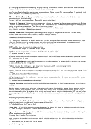 Se a preposição em for substituída pela prep. a ou pela prep. de, substituiremos onde por aonde e donde, respectivamente.
Por exemplo: O sítio aonde fui é aprazível. A cidade donde vim fica longe.

Será Pronome Relativo Indefinido, quando puder ser subtituído por O lugar em que. Por exemplo na frase Eu nasci onde você
nasceu. = Eu nasci no lugar em que você nasceu.

O Pronome Relativo Quanto - Este pronome é sempre antecedido de tudo, todos ou todas, concordando com esses
elementos (quanto, quantos, quantas).
Exemplo: Fale tudo quanto quiser falar. Traga todos quantos quiser trazer.

Pronomes de Tratamento - São pronomes empregados no trato com as pessoas, familiarmente ou respeitosamente. Embora
o pronome de tratamento se dirija à segunda pessoa, toda a concordância deve ser feita com a terceira pessoa. Usa-se Vossa,
quando conversamos com a pessoa, e Sua, quando falamos da pessoa.
Ex. Vossa Senhoria deveria preocupar-se com suas responsabilidades e não com as de
Sua Excelência, o Prefeito, que se encontra ausente.

Pronomes Possessivos - São aqueles que indicam posse, em relação às três pessoas do discurso. São eles: meu(s),
minha(s), teu(s), tua(s), seu(s), sua(s), nosso(s), nossa(s), vosso(s), vossa(s).

Empregos dos pronomes possessivos

01) O emprego dos possessivos de terceira pessoa seu, sua, seus, suas pode dar duplo sentido à frase (ambigüidade). Para
evitar isso, coloca-se à frente do substantivo dele, dela, deles, delas, ou troca-se o possessivo por esses elementos.
Ex. Joaquim contou-me que Sandra desaparecera com seus documentos.

02) É facultativo o uso de artigo diante dos possessivos.
Ex. Trate bem seus amigos. ou Trate bem os seus amigos.

03) Não se devem usar pronomes possessivos diante de partes do próprio corpo.
Ex. Amanhã, irei cortar os cabelos.

04) Não se devem usar pronomes possessivos diante da palavra casa, quando for a residência da pessoa que estiver falando.
Ex. Acabei de chegar de casa.

Pronomes Demonstrativos - Pronomes demonstrativos são aqueles que situam os seres no tempo e no espaço, em relação
às pessoas do discurso. São os seguintes:

01) Este, esta, isto: São usados para o que está próximo da pessoa que fala e para o tempo presente.
Ex. Este chapéu que estou usando é de couro.

02) Esse, essa, isso: São usados para o que está próximo da pessoa com quem se fala, para o tempo passado recente e para
o futuro.
Ex. 2003. Esse ano será envolto em mistérios.

03) Aquele, aquela, aquilo: São usados para o que está distante da pessoa que fala e da pessoa com quem se fala e para o
tempo passado remoto.
Ex. Aquele chapéu que ele está usando é de couro?

Pronomes Indefinidos - Os pronomes indefinidos referem-se à terceira pessoa do discurso de uma maneira vaga, imprecisa,
genérica.

São eles: alguém, ninguém, tudo, nada, algo, cada, outrem, mais, menos, demais, algum, alguns, alguma, algumas, nenhum,
nenhuns, nenhuma, nenhumas, todo, todos, toda, todas, muito, muitos, muita, muitas, bastante, bastantes, pouco, poucos,
pouca, poucas, certo, certos, certa, certas, tanto, tantos, tanta, tantas, quanto, quantos, quanta, quantas, um, uns, uma, umas,
qualquer, quaisquer além das locuções pronominais indefinidas cada um, cada qual, quem quer que, todo aquele que, tudo o
mais...

Usos de alguns pronomes indefinidos

Todo - O pronome indefinido todo deve ser usado com artigo, se significar inteiro e o substantivo à sua frente o exigir; caso
signifique cada ou todos não terá artigo, mesmo que o substantivo exija.
Ex. Todo dia telefono a ela. (Todos os dias)

Todos, todas - Os pronomes indefinidos todos e todas devem ser usados com artigo, se o substantivo à sua frente o exigir.
Ex. Todos os colegas o desprezam. Todas as meninas foram à festa.

Algum - O pronome indefinido algum tem sentido afirmativo, quando usado antes do substantivo; passa a ter sentido negativo,
quando estiver depois do substantivo.
Ex. Amigo algum o ajudou. (Nenhum amigo)

Certo - A palavra certo será pronome indefinido, quando anteceder substantivo e será adjetivo, quando estiver posposto a
substantivo.
Ex. Certas pessoas não se preocupam com os demais.
Apostila de Português para Concursos                                                                                            37
 