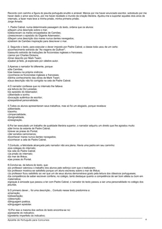 Recordo com carinho a figura do jesuíta português erudito e amável. Menos por me haver anunciado escritor, sobretudo por me
haver dado o amor aos livros, por me haver revelado o mundo da criação literária. Ajudou-me a suportar aqueles dois anos de
internato, a fazer mais leve a minha prisão, minha primeira prisão.
Jorge Amado

1. Padre Cabral, numa determinada passagem do texto, ordena que os alunos:
a)façam uma descrição sobre o mar;
b)descrevam os mares encapelados de Camões;
c)reescrevam o episódio do Gigante Adamastor;.
d)façam uma descrição dos mares nunca dantes navegados;
e)retirem de Camões inspiração para descrever o mar.

2. Segundo o texto, para executar o dever imposto por Padre Cabral, a classe toda usou de um certo:
a)conhecimento extraído de "As viagens de Gulliver";
b)assunto extraído de traduções de ficcionistas ingleses e franceses;
c)amor por Charles Dickens;
d)mar descrito por Mark Twain;
e)saber já feito, já explorado por célebre autor.

3.Apenas o narrador foi diferente, porque:
a)lia Camões;
b)se baseou na própria vivência;
c)conhecia os ficcionistas ingleses e franceses;
d)tinha conhecimento das obras de Mark Twain;
e)sua descrição não foi corrigida na cela de Padre Cabral.

4.O narrador confessa que no internato lhe faltava:
a)a leitura de Os Lusíadas;
b)o episódio do Adamastor;
c)liberdade e sonho;
d)vocação autêntica de escritor;
e)respeitável personalidade.

5.Todos os alunos apresentaram seus trabalhos, mas só foi um elogiado, porque revelava:
a)liberdade;
b)sonho;
c)imparcialidade;
d)originalidade;
e)resignação.

6.Por ter executado um trabalho de qualidade literária superior, o narrador adquiriu um direito que lhe agradou muito:
a)ler livros da estante de Padre Cabral;
b)rever as praias do Pontal;
c)ler sonetos camonianos;
d)conhecer mares nunca dantes navegados;
e)conhecer a cela de Padre Cabral.

7.Contudo, a felicidade alcançada pelo narrador não era plena. Havia uma pedra em seu caminho:
a)os colegas do internato;
b)a cela do Padre Cabral;
c)a prisão do internato;
d)o mar de Ilhéus;
e)as praias do Pontal.

8.Conclui-se, da leitura do texto, que:
a)o professor valorizou o trabalho dos alunos pelo esforço com que o realizaram;
b)o professor mostrou-se satisfeito porque um aluno escreveu sobre o mar de Ilhéus;
c)o professor ficou satisfeito ao ver que um de seus alunos demonstrava gosto pela leitura dos clássicos portugueses;
d)a competência de saber escrever conferia, no colégio, tanto destaque quanto a competência de ser bom atleta ou bom em
matemática;
e)graças à amizade que passou a ter com Padre Cabral, o narrador do texto passou a ser uma personalidade no colégio dos
jesuítas.

9.O primeiro dever... foi uma descrição... Contudo nesse texto predomina a:
a)narração;
b)dissertação;
c)descrição;
d)linguagem poética;
e)linguagem epistolar.

10.Por isso a maioria dos verbos do texto encontra-se no:
a)presente do indicativo;
b)pretérito imperfeito do indicativo;
Apostila de Português para Concursos                                                                                      4
 