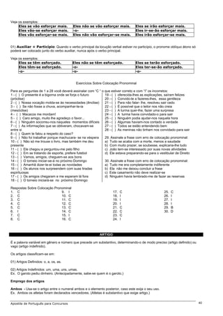 Veja os exemplos:
     Eles se vão esforçar mais.         Eles não se vão esforçar mais.           Eles se irão esforçar mais.
     Eles vão-se esforçar mais.         -o-                                      Eles ir-se-ão esforçar mais.
     Eles vão esforçar-se mais.         Eles não vão esforçar-se mais.           Eles irão esforçar-se mais.


01) Auxiliar + Particípio: Quando o verbo principal da locução verbal estiver no particípio, o pronome oblíquo átono só
poderá ser colocado junto do verbo auxiliar, nunca após o verbo principal.

Veja os exemplos:
     Eles se têm esforçado.             Eles não se têm esforçado.               Eles se terão esforçado.
     Eles têm-se esforçado.             -o-                                      Eles ter-se-ão esforçado.
     -o-                                -o-                                      -o-


                                          Exercícios Sobre Colocação Pronominal

Para as perguntas de 1 a 28 você deverá assinalar com “C “ o que estiver correto e com “I” os incorretos:
1 - ( ) O presente é a bigorna onde se forja o futuro        19 - ( ) oferecida-lhes as explicações, saíram felizes
(próclise)                                                   20 - ( ) Convido-te a fazeres-lhes, essa gentileza
2 - ( ) Nossa vocação molda-se às necessidades (ênclise)     21 - ( ) Para não falar- lhe, resolveu sair cedo
3 - ( ) Se não fosse a chuva, acompanhar-te-ia               22 - ( ) É possível que o leitor nos não creia
(mesóclise)                                                  23 - ( ) A turma quer-lhe, fazer uma surpresa
4 - ( ) Macacos me mordam!                                   24 - ( ) A turma havia convidado-o para sair
5 - ( ) Caro amigo, muito lhe agradeço o favor...            25 - ( ) Ninguém podia ajudar-nos naquela hora
6 - ( ) Ninguém socorreu-nos naqueles momentos difíceis      26 - ( ) Algumas haviam-nos contado a verdade
7 - ( ) As informações que se obtiveram, chocavam-se         27 - ( ) Todos se estão entendendo bem
entre si                                                     28 - ( ) As meninas não tinham nos convidado para sair
8 - ( ) Quem te falou a respeito do caso?
9 - ( ) Não foi trabalhar porque machucara- se na véspera    29. Assinale a frase com erro de colocação pronominal:
10 - ( ) Não só me trouxe o livro, mas também me deu         a) Tudo se acaba com a morte, menos a saudade
presente                                                     b) Com muito prazer, se soubesse, explicaria-lhe tudo
11 - ( ) Ele chegou e perguntou-me pelo filho                c) João tem-se interessado por suas novas atividades
12 - ( ) Em se tratando de esporte, prefere futebol          d) Ele estava preparando-se para o vestibular de Direito
13 - ( ) Vamos, amigos, cheguem-se aos bons
14 - ( ) O torneio iniciar-se-á no próximo Domingo           30. Assinale a frase com erro de colocação pronominal:
15 - ( ) Amanhã dizer-te-ei todas as novidades               a) Tudo me era completamente indiferente
16 - ( ) Os alunos nos surpreendem com suas tiradas          b) Ela não me deixou concluir a frase
espirituosas                                                 c) Este casamento não deve realizar-se
17 - ( ) Os amigos chegaram e me esperam lá fora             d) Ninguém havia lembrado-me de fazer as reservas
18 - ( ) O torneio iniciará-se no próximo Domingo

Respostas Sobre Colocação Pronominal
1. C                          9. I                                 17.   C                          25.   C
2. C                          10. C                                18.   I                          26.   I
3. C                          11. C                                19.   I                          27.   I
4. C                          12. C                                20.   I                          28.   I
5. C                          13. C                                21.   C                          29.   B
6. I                          14. C                                22.   C                          30.   D
7. C                          15. I                                23.   C
8. C                          16. C                                24.   I



                                                          ARTIGO

É a palavra variável em gênero e número que precede um substantivo, determinando-o de modo preciso (artigo definido) ou
vago (artigo indefinido).

Os artigos classificam-se em:

01) Artigos Definidos: o, a, os, as.

02) Artigos Indefinidos: um, uma, uns, umas.
Ex. O garoto pediu dinheiro. (Antecipadamente, sabe-se quem é o garoto.)

Emprego dos artigos

Ambos - Usa-se o artigo entre o numeral ambos e o elemento posterior, caso este exija o seu uso.
Ex. Ambos os atletas foram declarados vencedores. (Atletas é substantivo que exige artigo.)


Apostila de Português para Concursos                                                                                      40
 