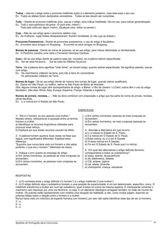 Todos - Usa-se o artigo entre o pronome indefinido todos e o elemento posterior, caso este exija o seu uso.
Ex. Todos os atletas foram declarados vencedores. Todas as leis devem ser cumpridas.

Todo - Diante do pronome indefinido todo, usa-se o artigo, para indicar totalidade; não se usa, para indicar generalização.
Ex. Todo o país participou da greve. (O país todo, inteiro.)
    Todo país sofre por algum motivo. (Qualquer país, todos os países.)

Cujo - Não se usa artigo após o pronome relativo cujo.
Ex. As mulheres, cujas bolsas desapareceram, ficaram revoltadas. (e não cujo as bolsas.)

Pronomes Possessivos - Diante de pronomes possessivos, o uso do artigo é facultativo.
Ex. Encontrei seus amigos no Shopping. Encontrei os seus amigos no Shopping.

Nomes de pessoas - Diante de nome de pessoas, só se usa artigo, para indicar afetividade ou familiaridade.
Ex. O Pedrinho mandou uma carta a Fernando Henrique Cardoso.

Casa - Só se usa artigo diante da palavra casa (lar, moradia), se a palavra estiver especificada.
Ex. Saí de casa há pouco. Saí da casa do Gilberto há pouco.

Terra - Se a palavra terra significar "chão firme", só haverá artigo, quando estiver especificada. Se significar planeta, usa-se
com artigo.
Ex. Os marinheiros voltaram de terra, pois irão à terra do comandante.
     Os astronautas voltaram da Terra.

Nomes de lugar - Só se usa artigo diante da maioria dos nomes de lugar, quando estiver qualificado.
Ex. Estive em São Paulo, ou melhor, estive na São Paulo de Mário de Andrade.
Obs: Alguns nomes de lugar vêm acompanhados de artigo: a Bahia / o Rio de Janeiro / o Cairo; outros têm o uso do artigo
facultativo. São eles: África, Ásia, Europa, Espanha, França, Holanda e Inglaterra.

Nomes de jornais, revistas...: - Não se deve combinar com preposição o artigo que faz parte do nome de jornais, revistas,
obras literárias.
Ex. Li a notícia em O Estado de São Paulo.


                                                          EXERCÍCIOS

1- "Ele é o homem, eu sou apenas uma mulher."                   c) Em certos momentos, pessoas as mais corajosas se
Nesses versos, reforçava-se a oposição entre os termos          acovardam.
homem e mulher.                                                 d) Em certos momentos, as mais corajosas pessoas se
a) Identifique os recursos lingüísticos utilizados para         acovardam.
provocar esse reforço.
b) Explique por que esses recursos causam tal efeito.           4- Assinale a alternativa em que há erro.
                                                                a) Li a noticia no Estado de S. Paulo.
2- A palavra homem aparece duas vezes na frase que              b) li a noticia em O Estado de S. Paulo.
segue, com significados diferentes. Explique essa               c) Essa notícia, eu a vi em A Gazeta.
diferença.                                                      d) Vi essa notícia em A Gazeta.
"Suponho que nunca teria visto um homem e não sabia,            e) Foi em O Estado de S. Paulo que li a notícia.
portanto, o que era o homem." (Machado de Assis)
                                                                5- Em qual das alternativas o artigo definido feminino
3- Indique o erro quanto ao emprego do artigo.                  corresponderia a todos os substantivos?
a) Em certos momentos, as pessoas as mais corajosas se          a) sósia, doente, lança-perfume
acovardam.                                                      b) dó, telefonema, diabete
b) Em certos momentos, as pessoas mais corajosas se             c) CIã, eclipse, pijama
acovardam.                                                      d) cal, elipse, dinamite
                                                                e) champanha, criança, estudante


RESPOSTAS

1 - a) O contraste entre o artigo definido (“o homem”) e o artigo indefinido (“uma mulher”).
2 - b) O artigo definido alça o substantivo homem a uma posição de superioridade: é um ser determinado, específico, único. O
indefinido transforma a mulher em num ser subalterno, igual a todos os outros da mesma espécie. É interessante comentar o
machismo vem expresso por uma voz feminina, ou seja, é um elemento ideológico arraigado também na visão de mundo da
mulher. Os autores estão apresentando com mestria uma situação da realidade, e não, como muitos julgam, expondo as
próprias idéias sobre a relação entre o homem e a mulher.
Nunca havia visto um indivíduo da espécie humana (um homem); por isso não sabia identificar esse tipo de ser (o homem).
3-a
4-a
5-d




Apostila de Português para Concursos                                                                                               41
 