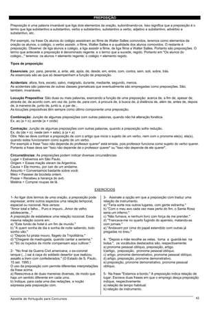 PREPOSIÇÃO

Preposição é uma palavra invariável que liga dois elementos da oração, subordinando-os. Isso significa que a preposição é o
termo que liga substantivo a substantivo, verbo a substantivo, substantivo a verbo, adjetivo a substantivo, advérbio a
substantivo, etc.

Por exemplo, na frase Os alunos do colégio assistiram ao filme de Walter Salles comovidos, teremos como elementos da
oração os alunos, o colégio, o verbo assistir, o filme, Walter Salles e a qualidade dos alunos comovidos. O restante é
preposição. Observe: de liga alunos a colégio, a liga assistir a filme, de liga filme a Walter Salles. Portanto são preposições. O
termo que antecede a preposição é denominado regente, e o termo que a sucede, regido. Portanto em "Os alunos do
colégio..." teremos: os alunos = elemento regente; o colégio = elemento regido.

Tipos de preposição

Essenciais: por, para, perante, a, ante, até, após, de, desde, em, entre, com, contra, sem, sob, sobre, trás.
As essenciais são as que só desempenham a função de preposição.

Acidentais: afora, fora, exceto, salvo, malgrado, durante, mediante, segundo, menos.
As acidentais são palavras de outras classes gramaticais que eventualmente são empregadas como preposições. São,
também, invariáveis.

Locução Prepositiva: São duas ou mais palavras, exercendo a função de uma preposição: acerca de, a fim de, apesar de,
através de, de acordo com, em vez de, junto de, para com, à procura de, à busca de, à distância de, além de, antes de, depois
de, à maneira de, junto de, junto a, a par de...
As locuções prepositivas têm sempre como último componente uma preposição.

Combinação: Junção de algumas preposições com outras palavras, quando não há alteração fonética.
Ex. ao (a + o); aonde (a + onde)

Contração: Junção de algumas preposições com outras palavras, quando a preposição sofre redução.
Ex. do (de + o); neste (em + este); à (a + a)
Obs: Não se deve contrair a preposição de com o artigo que inicia o sujeito de um verbo, nem com o pronome ele(s), ela(s),
quando estes funcionarem como sujeito de um verbo.
Por exemplo a frase "Isso não depende do professor querer" está errada, pois professor funciona como sujeito do verbo querer.
Portanto a frase deve ser "Isso não depende de o professor querer" ou "Isso não depende de ele querer".

Circunstâncias: As preposições podem indicar diversas circunstâncias:
Lugar = Estivemos em São Paulo.
Origem = Essas maçãs vieram da Argentina.
Causa = Ele morreu, por cair de um andaime.
Assunto = Conversamos bastante sobre você.
Meio = Passeei de bicicleta ontem.
Posse = Recebeu a herança do avô.
Matéria = Comprei roupas de lã.

                                                          EXERCÍCIOS

1- Ao ligar dois termos de uma oração, a preposição pode        3- Assinale a opção em que a preposição com traduz uma
expressar, entre outros aspectos uma relação temporal,          relação de instrumento.
espacial ou nocional. Nos versos:                               a) "Teria sorte nos outros lugares, com gente estranha."
"Amor total e falho... Puro e impuro...Amor de velho            b) "Com o meu avo cada vez mais perto do fim, o Santa Rosa
adolescente..."                                                 seria um inferno."
A preposição de estabelece uma relação nocional. Essa           c) "Não fumava, e nenhum livro com força de me prender."
mesma relação ocorre em:                                        d) "Trancava-me no quarto fugindo do aperreio, matando-as
a) "Este fundo de hotel é um fim de mundo."                     com jornais."
b) "A quem sonha de dia e sonha de noite sabendo, todo          e) "Andavam por cima do papel estendido com outras já
sonho vão."                                                     pregadas no breu."
c) "Depois fui pirata mouro, flagelo da Tripolitânia."
d) "Chegarei de madrugada, quando cantar a seriema."            4- "Depois a mãe recolhe as velas, torna a guardá-las na
e) "Só os roçados da morte compensam aqui cultivar."            bolsa.", os vocábulos destacados são, respectivamente:
                                                                a) pronome pessoal oblíquo, preposição, artigo.
2- "No final da Guerra Civil americana, o ex-coronel            b)artigo, preposição, pronome pessoal oblíquo.
ianque (...) sai à caça do soldado desertor que realizou        c) artigo, pronome demonstrativo, pronome pessoal oblíquo.
assalto a trem com confederados." (O Estado de S. Paulo,        d) artigo, preposição, pronome demonstrativo.
15 set. 1995.)                                                  e) preposição, pronome demonstrativo, pronome pessoal
O uso da preposição com permite diferentes interpretações       oblíquo.
da frase acima.
a) Reescreva-a de duas maneiras diversas, de modo que           5- Na frase "Estamos a bordo." A preposição indica relação de
haja um sentido diferente em cada uma.                          lugar. Escreva duas frases em que o emprego desça preposição
b) Indique, para cada uma das redações, a noção                 indique, respectivamente:
expressa pela preposição com.                                   a) relação de tempo habitual;
                                                                b) relação de instrumento.

Apostila de Português para Concursos                                                                                             42
 