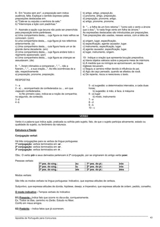 6- Em "óculos sem aro", a preposição sem indica                       b) artigo, artigo, prepoçiLão.
ausência, falta. Explique o sentido expresso pelas                    c) pronome, artigo, preposição.
preposições destacadas em:                                            d) prepoçição, pronome, artigo.
a) "Cale-se ou expulso a senhora da sala."                            e) artigo, pronome, pronome.
b) "Interrompia a lição com piadinhas."
                                                                      9- "... a folha de um livro retoma.", "como sob o vento a árvore
7- Assinale a opção cuja lacuna não pode ser preenchida               que o doa.", "e nada finge vento em folha de árvore."
peia preposição entre parênteses.                                     As expressões destacadas são introduzidas por preposições.
a) Uma companheira desta,... cuja figura os mais velhos se            Tais preposições são usadas, nesses versos, com a idéia de:
comoviam. (com)
b) uma companheira desta,... cuja figura já nos referimos             a) origem, lugar, especificação.
anteriormente. (a)                                                    b) especificação, agente causador, lugar.
c) Uma companheira desta,... cuia figura havia um ar de               c) instrumento, especificação, lugar.
grande dama decadente. (em)                                           d) agente causador, especificação, lugar.
d) Uma companheira desta,... cuja figura andara todo o                e) lugar, instrumento, origem.
regimento apaixonado. (por)
e) Uma companheira desta,... cuja figura as crianças se               10- Indique a oração que apresenta locução prepositiva.
assustavam. (de)                                                      a) Havia objetos valiosos sobre a pequena mesa de mármore.
                                                                      b) À medida que os inimigos se aproximavam, as tropas
8- "...foram intimados a comparecer...", "... não a                   inglesas recuavam.
fizeram...", "... a sua oração...". As três ocorrências de a          c) Seguiu a carreira militar devido à influência do pai.
são, respectivamente:                                                 d) Agiu de caço pensado, quando se afastou de você.
a) preposição, pronome, preposição.                                   e) De repente, riscou e reescreveu o texto.

RESPOSTAS

1-a                                                                          5 - a) sugestão: a determinados intervalos, a cada duas
2 - a) ... acompanhado de confederados ou ... em que                         horas;
viajavam confederados.                                                           b) sugestão: à mão, à faca, à máquina
    b) No primeiro caso, indica-se a noção de companhia;                     6 - a) lugar
no segundo, de conteúdo.                                                         b) modo, instrumento
3 -d                                                                         7-e
4 -b                                                                         8-d
                                                                             9-b
                                                                             10 - c


                                                                     VERBO

Verbo é a palavra que indica ação, praticada ou sofrida pelo sujeito, fato, de que o sujeito participa ativamente, estado ou
qualidade do sujeito, ou fenômeno da natureza.

Estrutura e Flexão

Conjugação verbal:

Há três conjugações para os verbos da língua portuguesa:
1ª conjugação: verbos terminados em -ar .
2ª conjugação: verbos terminados em -er .
3ª conjugação: verbos terminados em -ir .

Obs.: O verbo pôr e seus derivados pertencem à 2ª conjugação, por se originarem do antigo verbo poer.

Pessoas verbais:
                       1ª pes. do sing.:                       eu        1ª pes. do pl.:                 nós
                       2ª pes. do sing.:                       tu        2ª pes. do pl.:                 vós
                       3ª pes. do sing.:                       ele       3ª pes. do pl.:                 eles

Modos verbais:

São três os modos verbais na língua portuguesa: Indicativo, que expresa atitudes de certeza,

Subjuntivo, que expressa atitudes de dúvida, hipótese, desejo, e Imperativo, que expressa atitude de ordem, pedido, conselho.

O modo indicativo - Tempos verbais do Indicativo

01) Presente - Indica fato que ocorre no dia-a-dia, corriqueiramente.
Ex. Todos os dias, caminho no Zerão. Estudo no Maxi.
Confio em meus amigos.

02) Pretérito - Indica fatos que já ocorreram.


Apostila de Português para Concursos                                                                                                   43
 