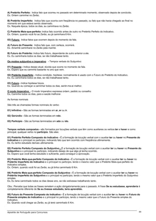 A) Pretérito Perfeito: Indica fato que ocorreu no passado em determinado momento, observado depois de concluído.
Ex. Ontem caminhei no Zerão.

B) Pretérito Imperfeito: Indica fato que ocorria com freqüência no passado, ou fato que não havia chegado ao final no
momento em que estava sendo observado.
Ex. Naquela época, todos os dias, eu caminhava no Zerão.

C) Pretérito Mais-que-perfeito: Indica fato ocorrido antes de outro no Pretérito Perfeito do Indicativo.
Ex. Ontem, quando você foi ao Zerão, eu já caminhara 6 Km.

03) Futuro: Indica fatos que ocorrem depois do momento da fala.

A) Futuro do Presente: Indica fato que, com certeza, ocorrerá.
Ex. Amanhã caminharei no Zerão pela manhã.

B) Futuro do Pretérito: Indica fato futuro, dependente de outro anterior a ele.
Ex. Eu caminharia todos os dias, se não trabalhasse tanto.

Os modos subjuntivo e imperativo - Tempos verbais do Subjuntivo

01) Presente - Indica desejo atual, dúvida que ocorre no momento da fala.
Ex. Espero que eu caminhe bastante no ano que vem.

02) Pretérito Imperfeito - Indica condição, hipótese; normalmente é usado com o Futuro do Pretérito do Indicativo.
Ex. Eu caminharia todos os dias, se não trabalhasse tanto.

03) Futuro - Indica hipótese futura.
Ex. Quando eu começar a caminhar todos os dias, sentir-me-ei melhor.

O modo Imperativo - O modo Imperativo expressa ordem, pedido ou conselho
Ex. Caminhe todos os dias, para a saúde melhorar.

As formas nominais

São três as chamadas formas nominais do verbo:

01) Infinitivo - São as formas terminadas em ar, er ou ir.

02) Gerúndio - São as formas terminadas em ndo.

03) Particípio - São as formas terminadas em ado ou ido.


Tempos verbais compostos - são formados por locuções verbais que têm como auxiliares os verbos ter e haver e como
principal, qualquer verbo no particípio. São eles:

01) Pretérito Perfeito Composto do Indicativo - É a formação de locução verbal com o auxiliar ter ou haver no Presente do
Indicativo e o principal no particípio, indicando fato que tem ocorrido com freqüência ultimamente.
Ex. Eu tenho estudado demais ultimamente.

02) Pretérito Perfeito Composto do Subjuntivo - É a formação de locução verbal com o auxiliar ter ou haver no Presente do
Subjuntivo e o principal no particípio, indicando desejo de que algo já tenha ocorrido.
Ex. Espero que você tenha estudado o suficiente, para conseguir a aprovação.

03) Pretérito Mais-que-perfeito Composto do Indicativo - É a formação de locução verbal com o auxiliar ter ou haver no
Pretérito Imperfeito do Indicativo e o principal no particípio, tendo o mesmo valor que o Pretérito Mais-que-perfeito do
Indicativo simples.
Ex. Ontem, quando você foi ao Zerão, eu já tinha caminhado 6 Km.

04) Pretérito Mais-que-perfeito Composto do Subjuntivo - É a formação de locução verbal com o auxiliar ter ou haver no
Pretérito Imperfeito do Subjuntivo e o principal no particípio, tendo o mesmo valor que o Pretérito Imperfeito do Subjuntivo
simples.
Ex. Eu teria caminhado todos os dias desse ano, se não estivesse trabalhando tanto.

Obs.: Perceba que todas as frases remetem a ação obrigatoriamente para o passado. A frase Se eu estudasse, aprenderia é
completamente diferente de Se eu tivesse estudado, teria aprendido.

05) Futuro do Presente Composto do Indicativo - É a formação de locução verbal com o auxiliar ter ou haver no Futuro do
Presente simples do Indicativo e o principal no particípio, tendo o mesmo valor que o Futuro do Presente simples do
Indicativo.
Ex. Quando você chegar ao Zerão, eu já terei caminhado 6 Km.



Apostila de Português para Concursos                                                                                           44
 