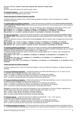 Imperativo Afirmativo: Canta tu, cante você, cantemos nós, cantai vós, cantem vocês.
Exceção:
Ser = sê tu, seja você, sejamos nós, sede vós, sejam vocês.

03) Imperativo Negativo - provém do Presente do Subjuntivo.
Por exemplo, veja a conjugação do verbo cantar:

Tempos derivados do Pretérito Perfeito do Indicativo

O Pretérito Perfeito do Indicativo forma o Pretérito Mais-que-perfeito do Indicativo, o Futuro do Subjuntivo e o Pretérito
Imperfeito do Subjuntivo.

01) Pretérito Mais-que-perfeito do Indicativo - é obtido pela eliminação da desinência -m da terceira pessoa do plural do
pretérito perfeito do indicativo (eles), acrescentando-se as mesmas desinências número-pessoais para os verbos regulares (
- / s / - / mos / is / m).
Na segunda pessoa do plural (vós), troca-se o -a por -e. Por exemplo, veja a conjugação dos verbos cantar, vender e sorrir.
Eles cantaram - m = eu cantara, tu cantaras, ele cantara, nós cantáramos, vós cantareis, eles cantaram
Eles venderam - m = eu vendera, tu venderas, ele vendera, nós vendêramos, vós vendêreis, eles venderam
Eles sorriram - m = eu sorrira, tu sorriras, ele sorrira, nós sorríramos, vós sorríreis, eles sorriram

02) Futuro do Subjuntivo - é obtido pela eliminação da desinência -am da terceira pessoa do plural do pretérito perfeito
do indicativo (eles), acrescentando-se as mesmas desinências número-pessoais para os verbos regulares ( - / es / - / mos /
des / em).
O Futuro do Subjuntivo sempre é iniciado pelas conjunções quando ou se. Por exemplo, veja a conjugação dos verbos cantar,
vender e sorrir.
Eles cantaram - am = quando eu cantar, tu cantares, ele cantar, nós cantarmos, vós cantardes, eles cantarem.
Eles venderam - am = quando eu vender, tu venderes, ele vender, nós vendermos, vós venderdes, eles venderem.
Eles sorriram - am = quando eu sorrir, tu sorrires, ele sorrir, nós sorrirmos, vós sorrirdes, eles sorrirem.

03) Pretérito Imperfeito do Subjuntivo- é obtido pela eliminação da desinência -ram da terceira pessoa do plural do
pretérito perfeito do indicativo (eles), acrescentando-se a desinência do Pretérito Imperfeito do Subjuntivo -sse e as mesmas
desinências número-pessoais para os verbos regulares ( - / s / - / mos / is / m).
O Pretérito Imperfeito do Subjuntivo sempre é iniciado pelas conjunções caso ou se. Por exemplo, veja a conjugação dos
verbos cantar, vender e sorrir.
Eles cantaram - ram + sse = se eu cantasse, tu cantasses, ele cantasse, nós cantássemos, vós cantásseis, eles
cantassem.
Eles venderam - ram + sse = se eu vendesse, se tu vendesses, se ele vendesse, se nós vendêssemos, se vós
vendêsseis, se eles vendessem.
Eles sorriram - ram + sse = se eu sorrisse, se tu sorrisses, se ele sorrisse, se nós sorrissemos, se vós sorrisseis, se eles
sorrissem.

Tempos derivados do Infinitivo Impessoal

O Infinitivo Impessoal forma o Futuro do Presente do Indicativo, o Futuro do Pretérito do Indicativo e o Pretérito Imperfeito do
Indicativo.

01) Futuro do Presente do Indicativo - é obtido pelo acréscimo ao infinitivo das desinências -ei / ás / á / emos / eis / ão.
Por exemplo, veja a conjugação dos verbos cantar, vender e sorrir.
cantar = eu cantarei, tu cantarás, ele cantará, nós cantaremos, vós cantareis, eles cantarão.
vender = eu venderei, tu venderás, ele venderá, nós venderemos, vós vendereis, eles venderão.
sorrir = eu sorrirei, tu sorrirás, ele sorrirá, nós sorriremos, vós sorrireis, eles sorrirão.

02) Futuro do Pretérito do Indicativo - é obtido pelo acréscimo ao infinitivo das desinências -ia / ias / ia / íamos / íeis / iam.
Por exemplo, veja a conjugação dos verbos cantar, vender e sorrir.
cantar = eu cantaria, tu cantarias, ele cantaria, nós cantaríamos, vós cantaríeis, eles cantariam.
vender = eu venderia, tu venderias, ele venderia, nós venderíamos, vós venderíeis, eles venderiam.
sorrir = eu sorriria, tu sorririas, ele sorriria, nós sorriríamos, vós sorriríeis, eles sorriram.

Exceções: Os verbos fazer, dizer e trazer são conjugados no Futuro do Presente e no Futuro do Pretérito, seguindo-se as
mesmas regras acima, porém sem as letras ze, sendo estruturados, então, assim: far, dir, trar.
fazer = eu farei, tu farás, ele fará, nós faremos, vós fareis, eles farão.
dizer = eu diria, tu dirias, ele diria, nós diríamos, vós diríeis, eles diriam.
trazer = eu trarei, tu trarás, ele trará, nós traremos, vós trareis, eles trarão.

03) Infinitivo Pessoal - é obtido pelo acréscimo ao infinitivo das desinências / - / es / - / mos / des / em.
Por exemplo, veja a conjugação dos verbos cantar, vender e sorrir.
cantar = era para eu cantar, tu cantares, ele cantar, nós cantarmos, vós cantardes, eles cantarem.
vender = era para eu vender, tu venderes, ele vender, nós vendermos, vós venderdes, eles venderem.
sorrir = eu sorrir, tu sorrires, ele sorrir, nós sorrirmos, vós sorrirdes, eles sorrirem.

04) Pretérito Imperfeito do Indicativo - O Pretérito Imperfeito do Indicativo é obtido pela eliminação da terminação verbal -ar,
-er, -ir do Infinito Impessoal, acrescentando-se a desinência -ava- para os verbos terminados em -ar e a desinência -ia- para os

Apostila de Português para Concursos                                                                                                 46
 