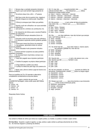 01) ( ) Sempre digo a verdade (presente indicativo)            24) Vi, mas não _____, o guarda também não ______; dois
02) ( ) Espero que você também diga (presente do               policiais também não ____. Se tivéssemos ______ talvez
subjuntivo)                                                    tivéssemos evitado tantas mortes:
03) ( ) Vá embora daqui (imp. afirm. – 2ª pessoa               a) intervi – interviu – interviram – intervido
singular)                                                      b) intervim – interveio – intervieram – intervido
04) ( ) Não fique onde não és querido (imp. negativo)          c) intervim – interveio – intervieram - intervindo
05) ( ) Quando cheguei ao cinema (pret. imperfeito             d) intervir – interveio – interviram - intervindo
indicativo)
06) ( ) O filme já começara (pret. Mais que perfeito-          25) Ela sempre _______ o carro antes da faixa de pedestres,
indicativo)                                                    mas ontem não ____: mesmo que _______ não evitaria o
07) ( ) Quando você vier a Brasília e ver suas avenidas        acidente:
( futuro do subjuntivo)                                        a) frea – freiou - freiasse
08) ( ) verá aonde foi o dinheiro do contribuinte ( fut.       b) freia – freiou - freiasse
Pres.)                                                         c) frea – freou - freasse
09) ( ) Se viéssemos de ônibus para a escola (Pretérito        d) freia – freou - freasse
Imperfeito do subjuntivo)
10) ( ) Chegaríamos sempre atrasados (futuro do                26) Ela _____ por dias melhores, mas não há bem que sempre
presente)                                                      dure, nem mal que não se _______:
11) ( ) Enquanto você se arrumava para sair (infinitivo)       a) ansia - remedie
12) ( ) Eu estudava e aprendia verbos (pretérito perfeito      b) ansia - remedeie
do indicativo)                                                 c) anseia - remedie
13) ( ) Continuarei nessa luta (futuro do presente)            d) anseia - remedeie
14) ( ) e se pudesse, aprenderia todos os verbos
(futuro do pretérito)                                          27) Se ainda hoje ela _____ tuas rotas meias e, mesmo assim,
15) ( ) Tenho estudado muito (presente indicativo              _______ seu passado: gratidão há, mas não tua.
composto)                                                      a) cerze - denegres
16) ( ) Embora tenham suspenso as aulas (pretérito             b) cerze - denigres
imperfeito Composto)                                           c) cirze - denigres
17) ( ) Os recursos foram imprimidos a tempo (voz              d) cirze - denegres
passiva analítica)
18) ( ) Todos têm pagado seus impostos (particípio             28) Quando ela ____________ o carro, ele parece novo, uma
correto)                                                       jóia. Queres que ela ________ também o seu:
19) ( ) O ladrão foi pegado na própria cilada (particípio      a) pole - pule
correto)                                                       b) pole - pula
20) ( ) O fogo destruía o prédio (voz ativa)                   c) pule - pule
21) ( ) O prédio foi destruído pelo fogo (voz passiva do       d) pule - pula
anterior)
22) ( ) Nesta casa, põe-se cartas e joga-se búzios (voz        29) No ano passado, os alunos _______ aumento do efetivo de
passiva sintética)                                             servidores: imediatamente o diretor ____todos os cargos vagos:
                                                               a) requiseram - proviu
Para as questões de 23 a 33 assinale a alternativa             b) requiseram - proveu
completando corretamente as lacunas abaixo:                    c) requereram - proveu
                                                               d) requereram - proviu
23) ________, agora, avisá-lo de que se ela ______o
conteúdo da mensagem, todos verão quais são nossos             30) Desejo que você ______ seus documentos e que doravante
planos:                                                        se _____- contra novas e eventuais perda.
a) Vimos - ver                                                 a) reavenha - precavenha
b) Viemos - ver                                                b) reaveja - precaveja
c) Vimos – vir                                                 c) recupere - previna
d) Viemos - vir                                                d) reaja - precava


Respostas Sobre Verbos

01. C                             09. C                              17. I                              25. D
02. C                             10. I                              18. C                              26. D
03. I                             11. C                              19. C                              27. C
04. I                             12. I                              20. C                              28. D
05. I                             13. C                              21. I                              29. C
06. C                             14. C                              22. I                              30. C
07. I                             15. I                              23. C
08. C                             16. I                              24. C



                                                       VOZES VERBAIS

Voz verbal é a flexão do verbo que indica se o sujeito pratica, ou recebe, ou pratica e recebe a ação verbal.

01) Voz Ativa - Quando o sujeito é agente, ou seja, pratica a ação verbal ou participa ativamente de um fato.
Ex. As meninas exigiram a presença da diretora.

Apostila de Português para Concursos                                                                                         51
 