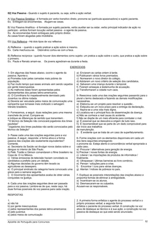 02) Voz Passiva - Quando o sujeito é paciente, ou seja, sofre a ação verbal.

A) Voz Passiva Sintética - é formada por verbo transitivo direto, pronome se (partícula apassivadora) e sujeito paciente.
Ex. Entregam-se encomendas. Alugam-se casas.

B) Voz Passiva Analítica - é formada por sujeito paciente, verbo auxiliar ser ou estar, verbo principal indicador de ação no
particípio - ambos formam locução verbal passiva - e agente da passiva.
Ex. As encomendas foram entregues pelo próprio diretor.
As casas foram alugadas pela imobiliária.

03) Voz Reflexiva - Há dois tipos de voz reflexiva:

A) Reflexiva - quando o sujeito praticar a ação sobre si mesmo.
Ex. Carla machucou-se. Osbirvânio cortou-se com a faca.

B) Reflexiva recíproca - quando houver dois elementos como sujeito: um pratica a ação sobre o outro, que pratica a ação sobre
o primeiro.
Ex. Paula e Renato amam-se. Os jovens agrediram-se durante a festa.

                                                          EXERCÍCIOS

1- Em algumas das frases abaixo, ocorre o agente da             a) Enviaram as cartas ontem à tarde.
passiva. Aponte-o.                                              b) Publicaram vários livros premiados.
a) Prometeu lutar pelas camadas mais pobres da                  c) Nomearam o novo diretor do colégio.
população.                                                      d) Adotaram um novo critério de seleção dos candidatos.
b) Faz muito tempo que esses animais vem sendo caçados          e) Salvaram uma criança durante o temporal.
por gente inescrupulosa.                                        f) Fizeram ameaças a testemunha de acusação.
c) As melhores teses foram apresentadas pelos                   g) Transformaram a cidade num caos.
representantes dos países latino-americanos.
d) O Corinthians foi inapelavelmente derrotado pelo             5- Reescreva cada uma das orações seguintes passando para o
Juventus na última rodada.                                      plural o termo destacado e fazendo as demais modificações
e) Deveria ser veiculada pelos meios de comunicação uma         necessárias.
campanha que tornasse mais civilizado o selvagem                a) Elaborou-se um projeto para resolver a questão .
trânsito brasileiro.                                            b) Estipulou-se um novo prazo para a entrega da declaração.
                                                                c) Aspira-se a uma vida mais digna.
2- Fornecemos, a seguir, duas redações para uma mesma           d) Localizou-se o principal foco de disseminação da doença.
manchete de jornal. Compare-as                                  e) Não se conhece a real causa do acidente.
e indique as diferenças de sentido que transmitem .             f) Não se dispõe de um meio eficiente para combater o mal.
'”O técnico da Seleção não convocará jogadores dos times        g) É possível que se descubra a origem de tudo isso.
paulistas"                                                      h) É recomendável que se parta de um dado comprovável para
"Jogadores dos times paulistas não serão convocados pelo        dar início aos trabalhos
técnico da Seleção"                                             de manutenção.
                                                                i) É evidente que se trata de um caso de superfaturamento.
3- Passe cada uma das orações seguintes para a voz
passiva. A seguir, responda: a forma ativa e a forma            6- Forme orações com os elementos disponíveis em cada um
passiva das orações são exatamente equivalentes?                dos itens seguintes empregando
Comente.                                                        o pronome se. Esteja atento à concordância verbal apropriada a
a) Secretaria da Saúde vai divulgar novos dados sobre a         cada caso.
dengue no interior de São Paulo.                                a) Procurar / alternativas para geração de energia.
b) Pelé, Tostão e Gérson comandaram o filme brasileiro na       b) Precisar / novas fontes de energia.
Copa de :O no México.                                           c) Liberar / as importações de produtos de informática /
c) Várias emissoras de televisão haviam convidado os            finalmente.
candidatos a prefeito para um debate.                           d) Ultrapassar / últimas barreiras ao livre comércio.
d) Algumas decisões do governo têm levado os                    e) Pensar / soluções para a crise.
agricultores ao desespero.                                      f) Encontrar / cura para várias doenças.
e) O principal sindicato da categoria havia convocado uma       g) Atentar / índices de pobreza no país.
greve para a semana seguinte.
i) O movimento dos aposentados acaba de obter várias            7- Explique as possíveis interpretações das orações abaixo e
conquistas na ]justiça.                                         proponha formas de eliminar a ambigüidade.
                                                                a) Incentivam-se os alunos.
4- Cada uma das orações seguintes deve ser passada              b) Desmascaram-se os culpados.
para a voz passiva. Lembre-se de que, neste caço, há            Acusam-se os responsáveis.
duas formas possíveis de voz passiva para cada oração.

RESPOSTAS

1.                                                              2. A primeira forma enfatiza o agente do processo verbal e o
a) não há                                                       próprio processo verbal; a segunda forma
b) por gente inescrupulosa                                      enfatiza o paciente do processo verbal. A construção na voz
c) pelos representantes dos países latino-americanos            ativa dá destaque ao técnico e à sua ação; a construção na voz
d) pelo juventus                                                passiva dá destaque ao que está sendo anunciado.
e) pelos meios de comunicação

Apostila de Português para Concursos                                                                                           52
 