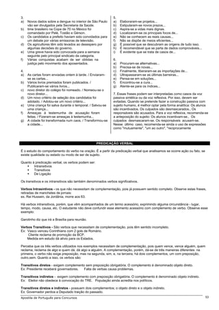 3.                                                            5.
a)   Novos dados sobre a dengue no interior de São Paulo      a)   Elaboraram-se projetos...
     vão ser divulgados pela Secretaria da Saúde.             b)   Estipularam-se novos prazos...
b)   time brasileiro na Copa de 70 no México foi              c)   Aspira-se a vidas mais dignas.
     comandado por Pelé, Tostão e Gérson.                     d)   Localizaram-se os principais focos de...
c)   Os candidatos a prefeito haviam sido convidados para     e)   Não se conhecem as reais causas...
     um debate por várias emissoras de televisão.             f)   Não se dispõe de meios eficientes...
d)   Os agricultores têm sido levados ao desespero por        g)   É possível que se descubram as origens de tudo isso.
     algumas decisões do governo.                             h)   É recomendável que se parta de dados comprováveis...
e)   Uma greve havia sido convocada para a semana             i)   É evidente que se trata de casos de...
     seguinte pelo principal sindicato da categoria.
f)   Várias conquistas acabam de ser obtidas na               6.
     justiça pelo movimento dos aposentados.                  a)   Procuram-se alternativas...
                                                              b)   Precisa-se de novas...
4.                                                            c)   Finalmente, liberaram-se as importações de...
a)   As cartas foram enviadas ontem à tarde. / Enviaram-      d)   Ultrapassaram-se as últimas barreiras...
     se as cartas...                                          e)   Pensa-se em soluções...
b)   Vários livros premiados foram publicados. /              f)   Encontrou-se a cura...
     Publicaram-se vários livros...                           g)   Atente-se para os índices...
c)   novo diretor do colégio foi nomeado. / Nomeou-se o
     novo diretor...                                          7. Essas frases podem ser interpretadas como casos da voz
d)   Um novo critério de seleção dos candidatos foi           passiva sintética ou da voz reflexiva. Por isso, devem ser
     adotado. / Adotou-se um novo critério...                 evitadas. Quando se pretende fazer a construção passiva com
e)   Uma criança foi salva durante o temporal. / Salvou-se    sujeito humano, é melhor optar pela forma analítica: Os alunos
     uma criança...                                           são incentivados. Os culpados são desmascarados., Os
f)   Ameaças à testemunha de acusação foram                   responsáveis são acusados. Para a voz reflexiva, recomenda-se
     feitas. / Fizeram-se ameaças à testemunha...             a anteposição do sujeito: Os alunos incentivam-se., Os
g)   A cidade foi transformada num caos. / Transformou-se     culpados desmascaram-se. Os responsáveis acusam-se.
     a cidade...                                              Nesse último caso, recomenda-se ainda o uso de expressões
                                                              como "mutuamente", "um ao outro", "reciprocamente



                                                   PREDICAÇÃO VERBAL

É o estudo do comportamento do verbo na oração. É a partir da predicação verbal que analisamos se ocorre ação ou fato, se
existe qualidade ou estado ou modo de ser de sujeito.

Quanto à predicação verbal, os verbos podem ser:
        Intransitivos
        Transitivos
        De Ligação

Os transitivos e os intransitivos são também denominados verbos significativos.

Verbos Intrasintivos - os que não necessitam de complementação, pois já possuem sentido completo. Observe estas frases,
retiradas de manchetes de jornais:
ex. Rei Hussein, da Jordânia, morre aos 63.

Há verbos intransitivos, porém, que vêm acompanhados de um termo acessório, exprimindo alguma circunstância - lugar,
tempo, modo, causa, etc. O estudante não deve confundir esse elemento acessório com complemento de verbo. Observe esse
exemplo:

Garotinho diz que irá a Brasília para reunião.

Verbos Transitivos - São verbos que necessitam de complementação. pois têm sentido incompleto.
Ex: Vasco venceu Corinthians com 2 gols de Romário.
    Cliente reclama de promoção da BCP.
    Medida em estudo dá alívio para os Estados.

Perceba que os três verbos utilizados nos exemplos necessitam de complementação, pois quem vence, vence alguém, quem
reclama, reclama de algo e quem dá, dá algo a alguém. A complementação, porém, dá-se de três maneiras diferentes: na
primeira, o verbo não exige preposição, mas na segunda, sim, e, na terceira, há dois complementos, um com preposição,
outro,sem. Quanto a isso, os verbos são:

Transitivos diretos - exigem complemento sem preposição obrigatória. O complemento é denominado objeto direto.
Ex: Presidente receberá governadores.   Falta de verbas causa problemas.

Transitivos indiretos - exigem complemento com preposição obrigatória. O complemento é denominado objeto indireto.
Ex: Eleitor não obedece à convocação do TRE. População ainda acredita nos políticos.

Transitivos diretos e indiretos - possuem dois complementos; o objeto direto e o objeto indireto.
Ex: Governador perdoa a Deputado traição do passado.
Apostila de Português para Concursos                                                                                        53
 