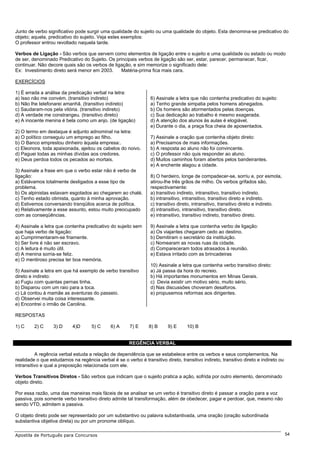 Junto de verbo significativo pode surgir uma qualidade do sujeito ou uma qualidade do objeto. Esta denomina-se predicativo do
objeto; aquela, predicativo do sujeito. Veja estes exemplos:
O professor entrou revoltado naquela tarde.

Verbos de Ligação - São verbos que servem como elementos de ligação entre o sujeito e uma qualidade ou estado ou modo
de ser, denominado Predicativo do Sujeito. Os principais verbos de ligação são ser, estar, parecer, permanecer, ficar,
continuar. Não decore quais são os verbos de ligação, e sim memorize o significado dele:
Ex: Investimento direto será menor em 2003.      Matéria-prima fica mais cara.

EXERCÍCIOS

1) É errada a análise da predicação verbal na letra:
a) Isso não me convém. (transitivo indireto)                     6) Assinale a letra que não contenha predicativo do sujeito:
b) Não lhe telefonarei amanhã. (transitivo indireto)             a) Tenho grande simpatia pelos homens abnegados.
c) Saudaram-nos pela vitória. (transitivo indireto)              b) Os homens são atormentados pelas doenças.
d) A verdade me constrangeu. (transitivo direto)                 c) Sua dedicação ao trabalho é mesmo exagerada.
e) A inocente menina é bela como um anjo. (de ligação)           d) A atenção dos alunos às aulas é elogiável.
                                                                 e) Durante o dia, a praça fica cheia de aposentados.
2) O termo em destaque é adjunto adnominal na letra:
a) O político conseguiu um emprego ao filho.                     7) Assinale a oração que contenha objeto direto:
b) O Banco emprestou dinheiro àquela empresa:.                   a) Precisamos de mais informações.
c) Eleonora, toda apaixonada, ajeitou os cabelos do noivo.       b) A resposta ao aluno não foi convincente.
d) Paguei todas as minhas dívidas aos credores.                  c) O professor não quis responder ao aluno.
e) Deus perdoa todos os pecados ao mortais.                      d) Muitos caminhos foram abertos pelos bandeirantes.
                                                                 e) A enchente alagou a cidade.
3) Assinale a frase em que o verbo estar não é verbo de
ligação:                                                         8) O herdeiro, longe de compadecer-se, sorriu e, por esmola,
a) Estávamos totalmente desligados a esse tipo de                atirou-lhe três grãos de milho. Os verbos grifados são,
problema.                                                        respectivamente:
b) Os alpinistas estavam esgotados ao chegarem ao chalé.         a) transitivo indireto, intransitivo, transitivo indireto.
c) Tenho estado otimista, quanto à minha aprovação.              b) intransitivo, intransitivo, transitivo direto e indireto.
d) Estivemos conversando tranqüilos acerca de política.          c) transitivo direto, intransitivo, transitivo direto e indireto.
e) Relativamente a esse assunto, estou muito preocupado          d) intransitivo, intransitivo, transitivo direto.
com as conseqüências.                                            e) intransitivo, transitivo indireto, transitivo direto.

4) Assinale a letra que contenha predicativo do sujeito sem      9) Assinale a letra que contenha verbo de ligação:
que haja verbo de ligação:                                       a) Os viajantes chegaram cedo ao destino.
a) Cumprimentaram-se friamente.                                  b) Demitiram o secretário da instituição.
b) Ser livre é não ser escravo.                                  c) Nomearam as novas ruas da cidade.
c) A leitura é muito útil.                                       d) Compareceram todos atrasados à reunião.
d) A menina sorria-se feliz.                                     e) Estava irritado com as brincadeiras
e) O mentiroso precisa ter boa memória.
                                                                 10) Assinale a letra que contenha verbo transitivo direto:
5) Assinale a letra em que há exemplo de verbo transitivo        a) Já passa da hora do recreio.
direto e indireto:                                               b) Há importantes monumentos em Minas Gerais.
a) Fugiu com quantas pernas tinha.                               c) Devia existir um motivo sério, muito sério.
b) Disparou com um raio para a toca.                             d) Nas discussões choveram desaforos.
c) Lá contou à mamãe as aventuras do passeio.                    e) propusemos reformas aos dirigentes.
d) Observei muita coisa interessante.
e) Encontrei o irmão de Carolina.

RESPOSTAS

1) C     2) C     3) D     4)D       5) C     6) A     7) E      8) B     9) E     10) B


                                                       REGÊNCIA VERBAL

          A regência verbal estuda a relação de dependência que se estabelece entre os verbos e seus complementos. Na
realidade o que estudamos na regência verbal é se o verbo é transitivo direto, transitivo indireto, transitivo direto e indireto ou
intransitivo e qual a preposição relacionada com ele.

Verbos Transitivos Diretos - São verbos que indicam que o sujeito pratica a ação, sofrida por outro elemento, denominado
objeto direto.

Por essa razão, uma das maneiras mais fáceis de se analisar se um verbo é transitivo direto é passar a oração para a voz
passiva, pois somente verbo transitivo direto admite tal transformação, além de obedecer, pagar e perdoar, que, mesmo não
sendo VTD, admitem a passiva.

O objeto direto pode ser representado por um substantivo ou palavra substantivada, uma oração (oração subordinada
substantiva objetiva direta) ou por um pronome oblíquo.

Apostila de Português para Concursos                                                                                                  54
 