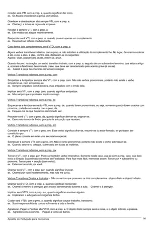 roceder será VTI, com a prep. a, quando significar dar início.
ex. Os fiscais procederam à prova com atraso.

Obedecer e desobedecer são sempre VTI, com a prep. a.
ex. Obedeço a todas as regras da empresa.

Revidar é sempre VTI, com a prep. a.
ex. Ele revidou ao ataque instintivamente.

Responder será VTI, com a prep. a, quando possuir apenas um complemento.
ex. Respondi ao bilhete imediatamente.

Caso tenha dois complementos, será VTDI, com a prep. a.

Alguns verbos transitivos indiretos, com a prep. a, não admitem a utilização do complemento lhe. No lugar, deveremos colocar
a ele, a ela, a eles, a elas. Dentre eles, destacam-se os seguintes:
Aspirar, visar, assistir(ver), aludir, referir-se, anuir.

Quando houver, na oração, um verbo transitivo indireto, com a prep. a, seguido de um substantivo feminino, que exija o artigo
a, ocorrerá o fenômeno denominado crase, que deve ser caracterizado pelo acento grave (à ou às).
ex. Assisti à peça das meninas do terceiro colegial.

Verbos Transitivos Indiretos, com a prep. com

Simpatizar e Antipatizar sempre são VTI, com a prep. com. Não são verbos pronominais, portanto não existe o verbo
simpatizar-se, nem antipatizar-se.
ex. Sempre simpatizei com Eleodora, mas antipatizo com o irmão dela.

Implicar será VTI, com a prep. com, quando significar antipatizar.
ex. Não sei por que o professor implica comigo.

Verbos Transitivos Indiretos, com a prep. de

Esquecer-se e lembrar-se serão VTI, com a prep. de, quando forem pronominais, ou seja, somente quando forem usados com
pronome, poderão ser usados com a prep. de.
ex. Esqueci-me de que havíamos combinado sair.

Proceder será VTI, com a prep. de, quando significar derivar-se, originar-se.
ex. Esse mau-humor de Pedro procede da educação que recebeu.

Verbos Transitivos Indiretos, com a prep. em

Consistir é sempre VTI, com a prep. em. Esse verbo significa cifrar-se, resumir-se ou estar firmado, ter por base, ser
constituído por.
ex. O plano consiste em criar uma secretaria especial.

Sobressair é sempre VTI, com a prep. em. Não é verbo pronominal, portanto não existe o verbo sobressair-se.
ex. Quando estava no colegial, sobressaía em todas as matérias.

Verbos Transitivos Indiretos, com a prep. por

Torcer é VTI, com a prep. por. Pode ser também verbo intransitivo. Somente neste caso, usa-se com a prep. para, que dará
início a Oração Subordinada Adverbial de Finalidade. Para ficar mais fácil, memorize assim: Torcer por + substantivo ou
pronome. Torcer para + oração (com verbo).
ex. Estamos torcendo por você.

Chamar será VTI, com a prep. por, quando significar invocar.
ex. Chamei por você insistentemente, mas não me ouviu.

Verbos Transitivos Diretos e Indiretos - São os verbos que possuem os dois complementos - objeto direto e objeto indireto.

Chamar será VTDI, com a prep. a, quando significar repreender.
ex. Chamei o menino à atenção, pois estava conversando durante a aula.          Chamei-o à atenção.

Implicar será VTDI, com a prep. em, quando significar envolver alguém.
ex. Implicaram o advogado em negócios ilícitos.

Custar será VTDI, com a prep. a, quando significar causar trabalho, transtorno.
ex. Sua irresponsabilidade custou sofrimento a toda a família.

Agradecer, Pagar e Perdoar são VTDI, com a prep. a. O objeto direto sempre será a coisa, e o objeto indireto, a pessoa.
ex. Agradeci a ela o convite. Paguei a conta ao Banco.

Apostila de Português para Concursos                                                                                         56
 