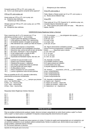 Almejamos por dias melhores.
Consentir pode se VTD ou VTI, com a prep. em.
ex. Como o pai desse garoto consente tantos agravos?          VI ou VTI, com a prep. a

VTD ou VTI, com a prep. por                                   Faltar, Bastar e Restar podem ser VI ou VTI, com a prep. a.
                                                              ex. Muitos alunos faltaram hoje.
Ansiar pode ser VTD ou VTI, com a prep. por.
ex. Ansiamos dias melhores.                                   VI ou VTD
     Ansiamos por dias melhores.
                                                              Pisar pode ser VI ou VTD. Quando for VI, admitirá a prep. em,
Almejar pode ser VTD ou VTI, com a prep. por, ou VTDI,        iniciando Adjunto Adverbial de Lugar.
com a prep. a.                                                ex. Pisei a grama para poder entrar em casa.     Não pise no
ex. Almejamos dias melhores.                                  tapete, menino!


                                        EXERCÍCIOS Sobre Regências Verbal e Nominal

Para o exercícios de 01 a 19, marcará com “C” as              21) Os encargos ______nos obrigaram são aqueles _____o
alternativas corretas e com “I “ as incorretas:               diretor se referiu
01) ( ) A greve geral não agradou os diretores.               a) de que, que
02) ( ) Você aspirava ao cargo? Sim, aspirava-lhe.            b) a que, a que
03) ( ) O residente assiste o cirurgião na operação           c) a cujos, cujo
04) ( ) Não atenderam seu pedido por falta de amparo          d) de que, de que
legal
05) ( ) Quero-a para esposa e companheira                     22) Alguns demonstram verdadeira aversão _______ exames,
06) ( ) Vamos proceder uma investigação minuciosa             porque nunca se empenharam o suficiente _____ utilização do
07) ( ) Devemos visar, acima de tudo ao bem da família        tempo ______ dispunham para o estudo
08) ( ) Às vezes, chamavam- o tolo e arrogante                a) por, com, que
09) ( ) O pai custava sentir a revolta do filho               b) a, na, que
10) ( ) Já respondi todos os cartões                          c) a, na, de que
11) ( ) Supressão da liberdade implica, não raro, em          d) com, na, que
violência
12) ( ) Lembrei-me que era tarde e corri                      23) Assinale a incorreta:
13) ( ) Avisei-o que os fiscais chegaram                      a) O trabalho ansiava o rapaz
14) ( ) Obedecia-lhe porque o respeitava                      b) O rapaz ansiava por trabalho
15) ( ) Aos amigos, perdoa-lhes todas as ofensas              c) Você anseia uma vaga
16) ( ) Os guias ainda não foram pagos                        d) Aquele espetáculo ansiava-o
17) ( ) À vida prefere a honra
18) ( ) Afinal, simpatizei-me com a proposta...               24) Ansiava ____ encontrá-lo, a fim de ____ pelo sucesso:
19) ( ) Lemos e gostamos muito de seus poemas                 a) por, cumprimentá-lo
                                                              b) por cumprimentar-lhe
Para as questões de 20 a 22, assinale a alternativa,          c) em, cumprimentar-lhe
preenchendo as lacunas corretamente:                          d) para cumprimentar-lhe

20) Obedeça- ___, estime-___ e ___ sempre que precisar        25) Assinale a substituição errada:
a) os – os- recorra a eles                                    a) Aspiro o pó – Aspiro-o
b) lhes – os – recorra a eles                                 b) Aspiro ao sucesso – Aspiro-lhe
c) os – lhes – recorra-lhes                                   c) Aspiro ao sucesso – Aspiro a ele
d) lhes – lhes – recorra-lhes                                 d) Aspiramos o ar – Aspiramo-lo


Respostas Sobre Regências Verbal e Nominal

01)   I                           08)   I                          15)   C                           22)   B
02)   I                           09)   I                          16)   C                           23)   C
03)   C                           10)   I                          17)   C                           24)   C
04)   C                           11)   I                          18)   C                           25)   A
05)   C                           12)   I                          19)   I
06)   I                           13)   I                          20)   I
07)   C                           14)   I                          21)   B


                                                       TIPOS DE SUJEITO

Para se analisar sintaticamente qualquer oração, deve-se começar, perguntando ao verbo Quem pratica a ação? ou Quem
sofre a ação? ou Quem possui a qualidade? A resposta a essas perguntas denominamos de sujeito.

São os seguintes os tipos de sujeito:

01) Sujeito Simples - É aquele que possui apenas um núcleo. O núcleo do sujeito será representado por um substantivo, por
um pronome substantivo ou por qualquer palavra substantivada. Núcleo é a palavra que, dentre todas as que surgem na
função sintática, realmente exerce a função.
Ex: Os homens destroem a natureza.
Apostila de Português para Concursos                                                                                          58
 
