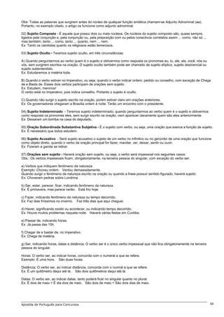 Obs: Todas as palavras que surgirem antes do núcleo de qualquer função sintática chamam-se Adjunto Adnominal (aa).
Portanto, no exemplo citado, o artigo os funciona como adjunto adnominal.

02) Sujeito Composto - É aquele que possui dois ou mais núcleos. Os núcleos do sujeito composto são, quase sempre,
ligados pela conjunção e, pela conjunção ou, pela preposição com ou pelos conectivos correlatos assim ... como, não só ...
mas também, tanto ... como, tanto ... quanto, nem ... nem.
Ex: Tanto os cientistas quanto os religiosos estão temerosos.

03) Sujeito Oculto - Teremos sujeito oculto, em três circunstâncias:

A) Quando perguntarmos ao verbo quem é o sujeito e obtivermos como resposta os pronomes eu, tu, ele, ela, você, nós ou
vós, sem surgirem escritos na oração. O sujeito oculto também pode ser chamado de sujeito elíptico, sujeito desinencial ou
sujeito subentendido.
Ex: Estudaremos a matéria toda.

B) Quando o verbo estiver no Imperativo, ou seja, quando o verbo indicar ordem, pedido ou conselho, com exceção de Chega
de e Basta de. Esses dois verbos participam de orações sem sujeito.
Ex: Estudem, meninos!
O verbo está no Imperativo, pois indica conselho. Portanto o sujeito é oculto.

C) Quando não surgir o sujeito escrito na oração, porém estiver claro em orações anteriores.
Ex: Os governadores chegaram a Brasília ontem à noite. Terão um encontro com o presidente.

04) Sujeito Indeterminado - Teremos sujeito indeterminado, quando perguntarmos ao verbo quem é o sujeito e obtivermos
como resposta os pronomes eles, sem surgir escrito na oração, nem aparecer claramente quem são eles anteriormente.
Ex: Deixaram um bomba na casa do deputado.

05) Oração Subordinada Substantiva Subjetiva - É o sujeito com verbo, ou seja, uma oração que exerce a função de sujeito.
Ex: É necessário que todos estudem.

06) Sujeito Acusativo - Será sujeito acusativo o sujeito de um verbo no infinitivo ou no gerúndio de uma oração que funcione
como objeto direto, quando o verbo da oração principal for fazer, mandar, ver, deixar, sentir ou ouvir.
Ex: Fizeram a garota se retirar.

07) Orações sem sujeito - Haverá oração sem sujeito, ou seja, o verbo será impessoal nos seguintes casos:
Obs.: Os verbos impessoais ficam, obrigatoriamente, na terceira pessoa do singular, com exceção do verbo ser.

a) Verbos que indiquem fenômeno da natureza:
Exemplo: Choveu ontem. Ventou demasiadamente.
Quando surgir o fenômeno da natureza escrito na oração ou quando a frase possuir sentido figurado, haverá sujeito:
Ex: Choveram pedras sobre Londrina.

b) Ser, estar, parecer, ficar, indicando fenômeno da natureza.
Ex: É primavera, mas parece verão. Está frio hoje.

c) Fazer, indicando fenômeno da natureza ou tempo decorrido.
Ex: Faz dias friíssimos no inverno. Faz três dias que aqui cheguei.

d) Haver, significando existir ou acontecer, ou indicando tempo decorrido.
Ex: Houve muitos problemas naquela noite. Haverá várias festas em Curitiba.

e) Passar de, indicando horas.
Ex: Já passa das 15h.

f) Chegar de e bastar de, no imperativo.
Ex: Chega de matéria.

g) Ser, indicando horas, datas e distância. O verbo ser é o único verbo impessoal que não fica obrigatoriamente na terceira
pessoa do singular.

Horas: O verbo ser, ao indicar horas, concorda com o numeral a que se refere.
Exemplo: É uma hora. São duas horas.

Distãncia: O verbo ser, ao indicar distância, concorda com o numral a que se refere.
Ex: É um quilômetro daqui até lá. São dois quilômetros daqui até lá.

Datas: O verbo ser, ao indicar datas, tanto poderá ficar no singular quanto no plural.
Ex: É dois de maio = É dia dois de maio. São dois de maio = São dois dias de maio.




Apostila de Português para Concursos                                                                                          59
 