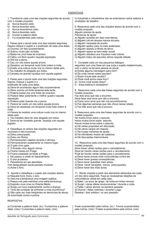 EXERCÍCIOS

1. Transforme cada uma das orações seguintes de acordo          h) Industriais e industriários não se entenderam sobre salários e
com o modelo proposto:                                          condições de trabalho.
a) Nunca levanto cedo.
b) Nunca levantas cedo.                                         6. Reescreva cada uma das orações abaixo de acordo com o
c) Nunca levantamos cedo.                                       modelo proposto.
d) Nunca levantais cedo.                                        Alguém precisa de ajuda.
e) Cumpri a palavra dada.                                       Precisa-se de ajuda.
f) Fui surpreendido pela notícia.                               a) Alguém acredita em dias mais felizes.
                                                                b) Alguém crê em tempos menos bicudos.
2. Passe para o plural cada uma das orações seguintes.          c) Alguém necessita de auxílio.
Depois indique o sujeito e o predicado de cada uma delas.       d) Alguém apelou para os mais poderosos.
a) Ocorreu um fato surpreendente.                               e) Alguém assistiu a filmes de terror.
b) Sobrou muito pão na festa.                                   f) Alguém aspira ao bem-estar social.
c) Basta-me uma frase de incentivo.                             g) Alguém obedece aos impulsos mais nobres.
d) Faltou um Bom quadro naquela exposição.                      h) Alguém tratou de assuntos sérios naquele debate.
e) Dói-me a perna.
f) Caiu um raio sobre aquela árvore.                            7. Complete cada um dos pequenos diálogos
g) Desabou um temporal muito forte ontem à noite.               seguintes com uma frase em que surja o sujeito indeterminado,
h) Existe uma cultura muito rica no interior deste país.        com o verbo na terceira pessoa do plural.
i) Teu trabalho foi elogiado por todos.                         a) Existe alguma mensagem para mim?
j) Cometeu-se grande injustiça com aquele jogador.              b) De onde vieram estes pacotes?
                                                                c) Quem trouxe este recado?
3. Passe para o plural cada uma das orações seguintes.          d) Onde você achou esse livro?
Depois, indique o sujeito e o                                   e) - Como você soube disso?
predicado de cada uma delas.                                    f) - Essa história é verdadeira?
a) Deve ter acontecido algum fato surpreendente.
b) Deve ocorrer um forte temporal esta tarde.                   8. Reescreva cada uma das frases seguintes de acordo com o
c) Poderia bastar-me uma frase de incentivo.                    modelo proposto.
d) Poderá faltar justamente o melhor quadro naquela             Faz dois anos que não a encontro.
exposição.                                                      Deve fazer dois anos que não a encontro.
e) Poderia estar doendo-me a perna.                             a) Fazia cinco anos que não nos encontrávamos.
f) Parece ter caído um raio sobre aquela árvore.                b) Faz algumas semanas que não chove nessa cidade.
g) Deve ter desabado um temporal muito forte ontem à            c) Faz três anos que não a procuro.
noite.
h) Parece ter existido uma cultura muito rica no interior       9. Reescreva cada uma das frases seguintes de acordo com o
deste país.                                                     modelo proposto.
i) Teu trabalho deve ter sido elogiado por todos.               Há muitos livros sobre o assunto.
j) Deve-se ter cometido grande injustiça com aquele             Havia muitos livros sobre assunto.
jogador.                                                        Houve muitos livros sobre o assunto.
                                                                a) Há várias propostas em discussão.
4. Classifique os verbos das orações seguintes em               b) Há vários cargos em disputa.
nocionais e não-nocionais:                                      c) Há muitas maneiras de ajudar.
a) Estou preocupado.                                            d) Há infindáveis modos de colaborar.
b) Estou em Roma.                                               e) Há discussões intermináveis.
c) Permaneceram calados durante o almoço.
d) Permaneceram exatamente no mesmo lugar.                      10. Reescreva cada uma das frases seguintes de acordo com o
e) O gato virou gata.                                           modelo proposto.
f) O furacão virou alguns carros.                               Deve haver várias razões para o cancelamento.
g) Ficaria meses em Praga.                                      Deve ter havido várias razões para o cancelamento.
h) Ficaria extasiado se fosse a Praga.                          Pode ter havido várias razões para o cancelamento.
i) Ela passou a chefe do departamento.                          a) Deve haver provas mais contundentes contra ele.
j) O pior já passou.                                            b) Deve haver graves conseqüências.
I) Persistimos em ser atendidos.                                c) Deve haver questões mais sérias.
m)A desigualdade social persiste imutável.                      d) Deve haver situações menos preocupantes.
n) Achei o livro.                                               e) Deve haver leis mais duras.

5. Aponte e classifique o sujeito das orações abaixo.           11. Monte orações a partir dos elementos oferecidos em cada
a) Naquela hora, tocou o sino.                                  um dos itens seguintes. Faça as necessárias relações de
b) Veio-me à lembrança uma imagem poética.                      concordância verbal em cada caso.
c) Passou-me pela memória uma velha lembrança.                  a) Bater / os sinos da igreja / de trinta em trinta minutos.
d) Explodiu nova crise no Oriente Médio.                        b) Surgir / várias idéias revolucionárias / durante a noite.
e) Surgiu um novo medicamento contra a doença.                  c) Faltar / vários alunos/ na semana passada.
f) Teria ele condição de enfrentar a crise econômica?           d) Ocorrer / faltas violentas / durante o jogo.
g) São cada vez mais freqüentes as denúncias de abuso           Desabar / dois prédios / no ano passado.
de autoridade contra a polícia.

RESPOSTAS

a) Cumpriste a palavra dada. (tu) / Cumprimos a palavra         Foste surpreendido pela notícia. (tu) / Fomos surpreendidos
dada. (nós) / Cumpristes a palavra dada. (vós)                  pela notícia. (nós) / Fostes surpreendidos pela notícia. (vós)

Apostila de Português para Concursos                                                                                             60
 