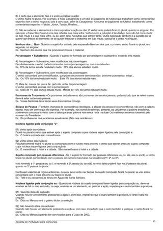B) É certo que o elemento não é o único a praticar a ação:
O verbo ficará no plural. Por exemplo, a frase Casagrande é um dos ex-jogadores de futebol que trabalham como comentarista
esportivo tem o verbo no plural, pois é certo que, além de Casagrande, há outros ex-jogadores de futebol, trabalhando como
comentarista esportivo - Falcão, Júnior, Tostão, Rivelino...

C) Não se sabe se o elemento é o único a praticar a ação ou não: O verbo tanto poderá ficar no plural, quanto no singular. Por
exemplo, a frase São Paulo é uma das cidades que mais sofre / sofrem com a poluição é facultativo, pois não há como medir
se São Paulo é a que mais sofre, ou se, além dela, há outras que sofrem tanto. Outra explicação também é a questão de se
querer dar ênfase ao elemento: se se quiser enfatizar o problema em São Paulo, coloca-se o verbo no singular.

Nenhum dos ... Que - Quando o sujeito for iniciado pela expressão Nenhum dos que, o primeiro verbo ficará no plural, e o
segundo, no singular.
Ex. Nenhum dos alunos que me procuraram trouxe o material.

Porcentagem + Substantivo - Quando o sujeito for formado por porcentagem e substantivo, existirão três regras:

A) Porcentagem + Substantivo, sem modificador da porcentagem:
Facultativamente o verbo poderá concordar com a porcentagem ou com o substantivo.
Ex. 10% da turma estuda / estudam muito. 10% dos alunos estudam muito.

B) Porcentagem + Substantivo, com modificador da porcentagem:
O verbo concordará com o modificador, que pode ser pronome demonstrativo, pronome possessivo, artigo...
Ex. Os 10% da turma estudam muito. Este 1% dos alunos estuda mais.

C) Mais de, menos de, cerca de, perto de, antes da porcentagem:
O verbo concordará apenas com a porcentagem.
Ex. Mais de 1% dos alunos estuda muito. Menos de 10% da turma estudam muito.

Pronomes de Tratamento - Os pronomes de tratamento são pronomes de terceira pessoa, portanto tudo que se referir a eles
deverá estar na terceira pessoa.
Ex. Vossa Senhoria deve trazer seus documentos consigo.

Silepse de Pessoa - Também chamada de concordância ideológica, a silepse de pessoa é a concordância, não com a palavra
escrita, mas sim com o que ela significa. Por exemplo, nós somos brasileiros, portanto, ao utilizarmos a palavra brasileiros,
poderemos concordar o verbo com a idéia que essa palavra nos evoca - nós - e dizer Os brasileiros estamos torcendo pelo
sucesso do Presidente.
Ex. Os professores nos reciclamos anualmente. (Nós nos reciclamos)

Núcleos ligados pela conjunção "e"

01) Verbo após os núcleos:
Ficará no plural o verbo que estiver após o sujeito composto cujos núcleos sejam ligados pela conjunção e:
Ex. O hotel e a cidade são maravilhosos.

02) Verbo antes dos núcleos:
Facultativamente ficará no plural ou concordará com o núcleo mais próximo o verbo que estiver antes do sujeito composto
cujos núcleos sejam ligados pela conjunção e:
Ex. É maravilhoso o hotel e a cidade. São maravilhosos o hotel e a cidade.

Sujeito composto por pessoas diferentes - Se o sujeito for formado por pessoas diferentes (eu, tu, ele, ela ou você), o verbo
ficará no plural, concordando com a pessoa de número mais baixo na seqüência (1ª, 2ª ou 3ª).

Não havendo a 1ª pessoa (eu ou ), e havendo a 2ª pessoa (tu ou vós), o verbo tanto poderá ficar na 2ª pessoa do plural,
quanto na 3ª pessoa do plural.

Continuam valendo as regras anteriores, ou seja, se o verbo vier depois do sujeito composto, ficará no plural; se vier antes,
concordará com o mais próximo ou ficará no plural.
Ex. Teté e eu passamos as férias em Águas de Santa Bárbara.

Núcleos ligados pela conjunção ou - Quando os núcleos do sujeito composto forem ligados pela conjunção ou, deve-se
analisar se há ou não exclusão, ou seja, analisar se um elemento, ao praticar a ação, impede que o outro também a pratique.

01) Havendo idéia de exclusão:
Quando houver um elemento praticando a ação e, com isso, impedindo que o outro também a pratique, o verbo ficará no
singular.
Ex. Dida ou Marcos será o goleiro titular da seleção.

02) Não havendo idéia de exclusão:
Quando não houver um elemento praticando a ação e, com isso, impedindo que o outro também a pratique, o verbo ficará no
plural.
Ex. Dida ou Marcos poderão ser convocados para a Copa de 2002.

Apostila de Português para Concursos                                                                                            63
 