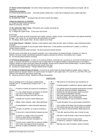 04) Outros verbos impessoais - Os outros verbos impessoais, que também ficam na terceira pessoa do singular, são os
seguintes:
Fenômenos da natureza:
ex. Chove há três dias sem parar. Choveram pedras. Nesse caso, o verbo não é impessoal, pois o sujeito está claro.

Passar de, indicando horas:
ex. Já passa das 11h30.     Já passava das oito horas, quando ela chegou.

Chegar de e bastar de, no imperativo:
ex. Chega de firulas! Vamos ao assunto.
Basta de conversas, meninos!

05) Os verbos Dar, Bater e Soar - Concordam com o sujeito, que pode ser:
A) o relógio, a torre, o sino...
Ex. O relógio deu quatro horas. O sino soou cinco horas.

B) as horas.
O numeral que marca as horas funcionará como sujeito, quando o relógio, a torre, o sino funcionarem como adjunto adverbial
de lugar - com a prep. em, ou quando eles não aparecerem na oração.
Ex. No relógio, deram quatro horas. No sino, soaram cinco horas.

06) O verbo Parecer + infinitivo - Quando o verbo parecer surgir antes de outro verbo no infinitivo, duas ocorrências podem
acontecer:
A) Pode ocorrer a formação de uma locução verbal. Nesse caso, o verbo parecer concordará com o sujeito, e o verbo no
infinitivo ficará invariável.
Ex. As meninas parecem estar nervosas. Os alunos parecem estudar deveras.

B) Pode ocorrer a formação de um período composto, com o verbo parecer na oração principal, invariável, e o verbo no
infinitivo, formando oração subordinada substantiva subjetiva reduzida de infinitivo, concordando com o sujeito.
Ex. As meninas parece estarem nervosas.

07) A Partícula Apassivadora - O verbo na voz passiva sintética, construída com o pronome se, concorda normalmente com o
sujeito. A maneira mais fácil de se comprovar que a oração está na voz passiva sintética é passando-a para a voz passiva
analítica: Alugam-se casas muda para Casas são alugadas. Sempre que for possível essa transformação, o se será chamado
de Partícula Apassivadora. Para relembrar esse estudo clique aqui.
Ex. Ouviram-se muitas histórias. = Muitas histórias foram ouvidas.

08) O Índice de Indeterminação do Sujeito - O pronome se, sendo índice de indeterminação do sujeito, deixa o verbo na
terceira pessoa do singular; haverá I.I.S. quando surgir na oração VI, sem sujeito claro; VTI, com OI; VL, com PS e VTD, com
ODPrep. Para relembrar esse estudo clique aqui.
Ex. Morre-se de fome no Brasil. Assiste-se a filmes interessantes.

                                                          EXERCÍCIOS

Para as questões de 01 a 32 seque o código abaixo.            16) ( ) Não serei eu um dos alunos que cruzaremos os
Assinale com “C” as alternativas corretas e com “I “ as       braços
incorretas:                                                   17) ( ) O bando assaltou a joalheira e, depois, fugiram pelas
                                                              ruas
01) ( ) À autora e à leitora do romance só interessam a       18) ( ) Um grande número de pessoas observavam os atores
verdade                                                       19) ( ) Os dez por cento da comissão desapareceu
02) ( ) Tu e teu colega devereis comparecer ao tribunal       20) ( ) Quantos de nós será aprovado neste concurso?
03) ( ) Juro que tu e tua mulher me pagam                     21) ( ) Os Lusíadas imortalizaram Camões
04) ( ) Não quero que fique contra ela o pai e os             22) ( ) Não mais viajaremos, haja visto os problemas
amigos                                                        23) ( ) Já não se fazem planos mirabolantes
05) ( ) Casarás com a prima e sereis felizes para             24) ( ) Fala-se de festas em que se assistem a filmes
sempre                                                        instrutivos
06) ( ) Aflição, dores, tristezas, nada o fazia abandonar     25) ( ) A partir de agora, sou eu quem passa a transmitir o
a luta                                                        jogo
07) ( ) A tranqüilidade e a calma transmite segurança         26) ( ) Com certeza ainda faltam discutir todas as questões
ao público.                                                   27) (     ) Faz muitos anos que não chovem flores em minha
08) ( ) Um grito, um gemido, um sussurro acordava a           vida, mas houve casos de chover tomates. Basta apenas de
pobre mãe.                                                    problemas
09) ( ) A viúva com o resto da família mudaram-se para        28) ( ) Tudo são apenas sonhos, pois o homem é suas
Santiago                                                      cinzas
10) ( ) A riqueza ou o poder o livrou do processo             29) ( ) São seis e meia da tarde e hoje é seis de março de
11) ( ) Alunos ou aluno farão a homenagem                     1999
12) ( ) Ler e escrever provocam entusiasmo na                 30) ( ) Cem mil reais é menos do que preciso
juventude                                                     31) ( ) O herói és tu, embora a maioria sejam homens
13) ( ) O jovem como o adulto têm os mesmos conflitos         valorosos
14) ( ) Um e outro vício nega os foros da natureza            32) ( ) Mentiras era o que me pediam, sempre mentiras.
15) ( ) Mais de um atleta completaram o percurso da
maratona

Apostila de Português para Concursos                                                                                           65
 