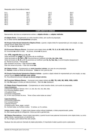 Respostas sobre Concordância Verbal:

01) I                            09) C                             17) C                            25) C
02) C                            10) I                             18) C                            26) I
03) C                            11) I                             19) I                            27) I
04) C                            12) I                             20) I                            28) C
05) C                            13) C                             21) C                            29) C
06) C                            14) C                             22) I                            30) C
07) C                            15) I                             23) C                            31) C
08) C                            16) I                             24) I                            32) C



                                                COMPLEMENTOS VERBAIS

Basicamente, são dois os complementos verbais: o objeto direto e o objeto indireto:

01) Objeto Direto - Complementa um verbo transitivo direto, sem auxílio da preposição.
Ex. O diretor demitiu os funcionários corruptos.

02) Oração Subordinada Substantiva Objetiva Direta - quando o objeto direto for representado por uma oração, ou seja,
quando houver objeto direto com verbo.
Ex. "Eu sei que vou te amar..."

03) Pronomes Oblíquos Átonos - funcionam como objeto direto são ME, TE, O, A, SE, NOS, VOS, OS, AS.
Ex. Encontrei-os ontem à noite. As provas, revisei-as há pouco.

Obs: VTD, seguido de o, a, os, as:
Verbo terminado em vogal: Os pronomes não se modificam.
Verbo terminado em M, ÃO ou ÕE: Os pronomes se modificam para no, na, nos, nas.
Verbo terminado em R, S ou Z: Os pronomes se modificam para lo, la, los, las, e as terminações desaparecem.
Ex. Revisei as provas. = Revisei-as.
Eles revisaram as provas. = Eles revisaram-nas.
Eles irão revisar as provas. = Eles irão revisá-las.

04) Objeto Indireto - Complementa um verbo transitivo indireto, por meio de uma preposição.
Ex. Assisto a todos os filmes de Almodovar. Creia em mim, pois sou fiel.

05) Oração Subordinada Substantiva Objetiva Indireta - quando o objeto indireto for representado por uma oração, ou seja,
quando houver objeto indireto com verbo.
Ex. Os professores precisam de que os alunos estejam atentos.

06) Pronomes Oblíquos Átonos - funcionam como objeto indireto são ME, TE, LHE, SE, NOS, VOS, LHES.
Ex. Não lhe paguei a dívida, por falta de dinheiro. Eles não me obedecem.

07) Objeto Direto Preposicionado - Complementa um verbo transitivo direto, com auxílio da preposição.
Casos obrigatórios:
a) Pronomes Oblíquos Tônicos: mim, ti, si, ele, ela, nós, vós, eles, elas.
b) O Pronome Relativo Quem.
c) A palavra Deus.
d) Evitando ambigüidade.
Ex. A mim você conhece há anos. "Amar a Deus sobre todas as coisas."

Casos facultativos:
a) Pronomes Indefinidos.
b) O numeral Ambos.
c) Nomes Próprios.
d) Verbos puxar, sacar, pegar, cumprir.
Ex. Conheci todos. ou Conheci a todos. Vi ambos. ou Vi a ambos.

Verbos comer e beber. - O objeto direto desses verbos indicam totalidade; o direto preposicionado, partes.
Ex. Bebi aquela garrafa de refrigerante. Indica que bebi a garrafa toda.

08) Objetos Pleonásticos - Haverá objeto pleonástico, quando houver duas palavras funcionando como objeto direto, ou como
objeto indireto, representando um elemento só.
Ex. Aos amigos, quero dedicar-lhes esta canção.

Qualquer dos dois pode ser chamado de objeto pleonástico. O importante é saber quando ocorre o pleonasmo.




Apostila de Português para Concursos                                                                                    66
 