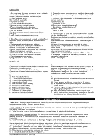 EXERCÍCIOS

1- Em cada grupo de frases, um mesmo verbo é utilizado               i) Apresentei nossas reivindicações ao presidente da comissão.
com transitividade diferente.                                        j) Apresentei nossas reivindicações ao presidente da comissão.
Indique a transitividade verbal em cada oração.
a) Quem deve falar agora?                                            3. Compare cada par de frases e comente as diferenças de
Não me falaste a verdade.                                            sentido existentes.
Sempre fala asneiras.                                                a) Comemos o pão.
b) Só dois alunos faltaram ontem.                                       Comemos do pão.
Faltou-me coragem naquele instante.                                  b) Como beber dessa bebida amarga?
c) Alguns insetos transmitem doenças.                                   Como beber essa bebida amarga?
Transmita meus cumprimentos a seu irmão.                             c) Sacou a arma.
d) Ela vive a cantar.                                                   Sacou da arma.
É um poema que canta as glórias passadas do povo
português.                                                           4. Forme orações a partir dos elementos fornecidos em cada
Cantou suas mágoas a todos que o ouviam.                             um dos itens seguintes.
                                                                     Estabeleça as relações necessárias à obtenção de orações bem
2- Classifique o termo destacado em cada uma das frases              estruturadas.
seguintes. Depois, substitua por um pronome oblíquo                  a) Acontecer / fatos surpreendentes / Ihe / durante a viagem à
átono.                                                               Europa.
a) Falta seriedade a muitos homens públicos.                         b) Haver / poucos problemas / no seminário de ontem.
b) Diante da inevitável constatação, outra forma de                  c) Comunicar / a imprensa / novo preço dos combustíveis /
entender a vida ocorreu ao respeitável poeta.                        ontem à noite.
c) Muitos eleitores queriam demonstrar sua indignação.               d) Favorecer / as novas regras de exploração do solo / apenas
d) Ouço música popular brasileira.                                   alguns grupos empresariais.
e) Comunico a todos meu pedido de demissão.                          e) Necessitar / investimento em educação pública / o país
f) Comunico a todos meu pedido de demissão.                          f) Apresentar / propostas de alteração constitucional / vários
g) Paguei todos os meus débitos.                                     deputados/ na sessão de
h) Paguei a todos os meus credores.                                  ontem / aos colegas.

RESPOSTAS

1.                                                                   3.
a) intransitivo / transitivo direto e indireto / transitivo direto   a) A primeira frase pode significar que se comeu todo o pão; a
b) intransitivo / transitivo indireto                                segunda significa que se comeu apenas parte dele.
c) transitivo direto / transitivo direto e indireto                  b) A primeira frase significa que se deve beber apenas parte da
d) intransitivo / transitivo direto / transitivo direto e indireto   bebida amarga; a segunda, que se pode bebê-la toda.
                                                                     c) A segunda frase é mais enérgica que a primeira.
2.
a)   falta-lhes (objeto indireto)                                    4.
b)   ... ocorreu-lhe (objeto indireto)                               a)   Aconteceram-lhe fatos surpreendentes durante a viagem à
c)   ... demonstra-la (objeto direto)                                     Europa.
d)   ouço-a (objeto direto)                                          b)   Houve poucos problemas no seminário de ontem .
e)   comunico-lhes (objeto indireto)                                 c)   A imprensa comunicou o novo preço dos combustíveis
f)   comunico-o (objeto direto)                                           ontem à noite.
g)   paguei-os (objeto direto)                                       d)   As novas regras de exploração do solo favorecem apenas
h)   paguei-lhes (objeto indireto)                                        alguns grupos empresariais.
i)   apresentei-as (objeto direto)                                   e)   país necessita de investimentos cm educação pública.
j)   apresentei-lhe (objeto indireto)                                f)   Vários parlamentares apresentaram propostas de alteração
                                                                          constitucional aos colegas na sessão de ontem.


                                                           APOSTO E VOCATIVO

APOSTO - É o termo que explica, desenvolve, identifica ou resume um outro termo da oração, independente da função
sintática que este exerça. Há quatro tipos de aposto:

Aposto Explicativo - O aposto explicativo identifica ou explica o termo anterior; é separado do termo que identifica por vírgulas,
dois pontos, parênteses ou travessões.
Ex. Terra Vermelha, romance de Domingos Pellegrini, conta a história da colonização de Londrina.

Oração Subordinada Adjetiva Explicativa - É a oração que funciona como aposto explicativo. É sempre iniciada por um
pronome relativo e, da mesma maneira que o aposto explicativo, é separada por vírgulas, dois pontos, parênteses ou
travessões.
Ex. Terra Vermelha, que é um romance de Domingos Pellegrini, conta a história da colonização de Londrina.

Oração Subordinada Substantiva Apositiva - Oração Subordinada Substantiva Apositiva é outra oração que funciona como
aposto. A função dela é complementar o sentido de uma frase anterior que esteja completa sintaticamente.
Ex. , quando se diz Ela só quer uma coisa a frase está completa sintaticamente, pois tem sujeito-verbo-objeto, porém
incompleta quanto ao sentido. Portanto deveremos colocar algo que complete o sentido dessa frase.
Ex. Ela só quer uma coisa: que sua presença seja notada.
Eis aí a Oração Subordinada Substantiva Apositiva.
Apostila de Português para Concursos                                                                                               67
 