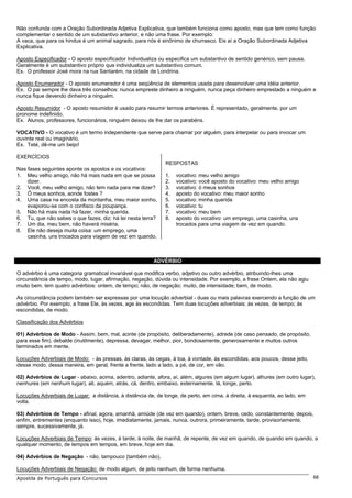 Não confunda com a Oração Subordinada Adjetiva Explicativa, que também funciona como aposto, mas que tem como função
complementar o sentido de um substantivo anterior, e não uma frase. Por exemplo:
A vaca, que para os hindus é um animal sagrado, para nós é sinônimo de churrasco. Eis aí a Oração Subordinada Adjetiva
Explicativa.

Aposto Especificador - O aposto especificador Individualiza ou especifica um substantivo de sentido genérico, sem pausa.
Geralmente é um substantivo próprio que individualiza um substantivo comum.
Ex. O professor José mora na rua Santarém, na cidade de Londrina.

Aposto Enumerador - O aposto enumerador é uma seqüência de elementos usada para desenvolver uma idéia anterior.
Ex. O pai sempre lhe dava três conselhos: nunca empreste dinheiro a ninguém, nunca peça dinheiro emprestado a ninguém e
nunca fique devendo dinheiro a ninguém.

Aposto Resumidor - O aposto resumidor é usado para resumir termos anteriores. É representado, geralmente, por um
pronome indefinido.
Ex. Alunos, professores, funcionários, ninguém deixou de lhe dar os parabéns.

VOCATIVO - O vocativo é um termo independente que serve para chamar por alguém, para interpelar ou para invocar um
ouvinte real ou imaginário.
Ex. Teté, dê-me um beijo!

EXERCÍCIOS
                                                              RESPOSTAS
Nas fases seguintes aponte os apostos e os vocativos:
1. Meu velho amigo, não há mais nada em que se possa          1.   vocativo: meu velho amigo
    dizer.                                                    2.   vocativo: você aposto do vocativo: meu velho amigo
2. Você, meu velho amigo, não tem nada para me dizer?         3.   vocativo: ó meus sonhos
3. Ó meus sonhos, aonde fostes ?                              4.   aposto do vocativo: meu maior sonho
4. Uma casa na encosta da montanha, meu maior sonho,          5.   vocativo: minha querida
    evaporou-se com o confisco da poupança.                   6.   vocativo: tu
5. Não há mais nada há fazer, minha querida.                  7.   vocativo: meu bem
6. Tu, que não sabes o que fazes, diz: há lei nesta terra?    8.   aposto do vocativo: um emprego, uma casinha, uns
7. Um dia, meu bem, não haverá miséria.                            trocados para uma viagem de vez em quando.
8. Ele não deseja muita coisa: um emprego, uma
    casinha, uns trocados para viagem de vez em quando.



                                                         ADVÉRBIO

O advérbio é uma categoria gramatical invariável que modifica verbo, adjetivo ou outro advérbio, atribuindo-lhes uma
circunstância de tempo, modo, lugar, afirmação, negação, dúvida ou intensidade. Por exemplo, a frase Ontem, ela não agiu
muito bem. tem quatro advérbios: ontem, de tempo; não, de negação; muito, de intensidade; bem, de modo.

As circunstância podem também ser expressas por uma locução adverbial - duas ou mais palavras exercendo a função de um
advérbio. Por exemplo, a frase Ele, às vezes, age às escondidas. Tem duas locuções adverbiais: às vezes, de tempo; às
escondidas, de modo.

Classificação dos Advérbios

01) Advérbios de Modo - Assim, bem, mal, acinte (de propósito, deliberadamente), adrede (de caso pensado, de propósito,
para esse fim), debalde (inutilmente), depressa, devagar, melhor, pior, bondosamente, generosamente e muitos outros
terminados em mente.

Locuções Adverbiais de Modo: - às pressas, às claras, às cegas, à toa, à vontade, às escondidas, aos poucos, desse jeito,
desse modo, dessa maneira, em geral, frente a frente, lado a lado, a pé, de cor, em vão.

02) Advérbios de Lugar - abaixo, acima, adentro, adiante, afora, aí, além, algures (em algum lugar), alhures (em outro lugar),
nenhures (em nenhum lugar), ali, aquém, atrás, cá, dentro, embaixo, externamente, lá, longe, perto.

Locuções Adverbiais de Lugar: a distância, à distância de, de longe, de perto, em cima, à direita, à esquerda, ao lado, em
volta.

03) Advérbios de Tempo - afinal, agora, amanhã, amiúde (de vez em quando), ontem, breve, cedo, constantemente, depois,
enfim, entrementes (enquanto isso), hoje, imediatamente, jamais, nunca, outrora, primeiramente, tarde, provisoriamente,
sempre, sucessivamente, já.

Locuções Adverbiais de Tempo: às vezes, à tarde, à noite, de manhã, de repente, de vez em quando, de quando em quando, a
qualquer momento, de tempos em tempos, em breve, hoje em dia.

04) Advérbios de Negação - não, tampouco (também não).

Locuções Adverbiais de Negação: de modo algum, de jeito nenhum, de forma nenhuma.
Apostila de Português para Concursos                                                                                         68
 