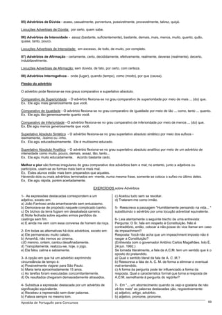 05) Advérbios de Dúvida - acaso, casualmente, porventura, possivelmente, provavelmente, talvez, quiçá.

Locuções Adverbiais de Dúvida: por certo, quem sabe.

06) Advérbios de Intensidade - assaz (bastante, suficientemente), bastante, demais, mais, menos, muito, quanto, quão,
quase, tanto, pouco.

Locuções Adverbiais de Intensidade: em excesso, de todo, de muito, por completo.

07) Advérbios de Afirmação - certamente, certo, decididamente, efetivamente, realmente, deveras (realmente), decerto,
indubitavelmente.

Locuções Adverbiais de Afirmação: sem dúvida, de fato, por certo, com certeza.

08) Advérbios Interrogativos - onde (lugar), quando (tempo), como (modo), por que (causa).

Flexão do advérbio

O advérbio pode flexionar-se nos graus comparativo e superlativo absoluto.

Comparativo de Superioridade - O advérbio flexiona-se no grau comparativo de superioridade por meio de mais ... (do) que.
Ex. Ele agiu mais generosamente que você.

Comparativo de Igualdade - O advérbio flexiona-se no grau comparativo de igualdade por meio de tão ... como, tanto ... quanto.
Ex. Ele agiu tão generosamente quanto você.

Comparativo de Inferioridade - O advérbio flexiona-se no grau comparativo de inferioridade por meio de menos ... (do) que.
Ex. Ele agiu menos generosamente que você.

Superlativo Absoluto Sintético - O advérbio flexiona-se no grau superlativo absoluto sintético por meio dos sufixos -
issimamente, -íssimo ou -inho.
Ex. Ela agiu educadissimamente. Ele é muitíssimo educado.

Superlativo Absoluto Analítico - O advérbio flexiona-se no grau superlativo absoluto analítico por meio de um advérbio de
intensidade como muito, pouco, demais, assaz, tão, tanto...
Ex. Ela agiu muito educadamente. Acordo bastante cedo.

Melhor e pior são formas irregulares do grau comparativo dos advérbios bem e mal; no entanto, junto a adjetivos ou
particípios, usam-se as formas mais bem e mais mal.
Ex. Estes alunos estão mais bem preparados que aqueles.
Havendo dois ou mais advérbios terminados em -mente, numa mesma frase, somente se coloca o sufixo no último deles.
Ex. Ele agiu rápida, porém acertadamente.

                                                 EXERCÍCIOS sobre Advérbios

1- As expressões destacadas correspondem a um                  c) Aceitou tudo sem se revoltar.
adjetivo, exceto em:                                           d) Trataram-me como irmão.
a) João Fanhoso anda amanhecendo sem entusiasmo.
b) Demorava-se de propósito naquele complicado banho.          5- Reescreva a passagem "Humildemente pensando na vida... "
c) Os bichos da terra fugiam em desabalada carreira.           substituindo o advérbio por uma locução adverbial equivalente.
d) Noite fechada sobre aqueles ermos perdidos da
caatinga sem fim.                                              6- Leia atentamente o seguinte trecho de uma entrevista:
e) E ainda me vem com essa conversa de homem da roça.          Pergunta: O Sr. fala em respeito à Constituição. Não é
                                                               contraditório, então, colocar a não-posse do vice Itamar em caso
2- Em todas as alternativas há dois advérbios, exceto em:      de impeachment?
a) Ele permaneceu muito calado.                                Resposta: Você não acha que um impeachment imposto não é
b) Amanhã, não iremos ao cinema.                               rasgar a Constituição?
c)O menino, ontem, cantou desafinadamente.                     (Entrevista com o governador Antônio Carlos Magalhães. Isto É,
d) Tranqüilamente, realizou-se, hoje, o jogo.                  24 jun. 1992.)
e) Ela falou calma e sabiamente.                               Se tomada literalmente, a fala de A.C.M. tem um sentido que é o
                                                               oposto do pretendido.
3- A opção em que há um advérbio exprimindo                    a) Qual o sentido literal da fala de A. C. M.?
circunstância de tempo é:                                      b) Reescreva a fala de A. C. M. de forma a eliminar o eventual
a) Possivelmente viajarei para São Paulo.                      mal-entendido.
b) Maria teria aproximadamente 15 anos.                        c) A forma da pergunta pode ter influenciado a forma da
c) As tarefas foram executadas concomitantemente.              resposta. Qual a característica formal que torna a resposta de
d) Os resultados chegaram demasiadamente atrasados.            A.C.M. semelhante à pergunta do repórter?

4- Substitua a expressão destacada por um advérbio de          7- Em "... um aborrecimento quando os vejo e gostaria de não
significação equivalente.                                      vê-los mais" as palavras destacadas ção, reçpectivamente:
a) Recebeu a repreensão sem dizer palavras.                    a) adjetivo, artigo, advérbio.
b) Falava sempre no mesmo tom.                                 b) adjetivo, pronome, pronome.
Apostila de Português para Concursos                                                                                         69
 
