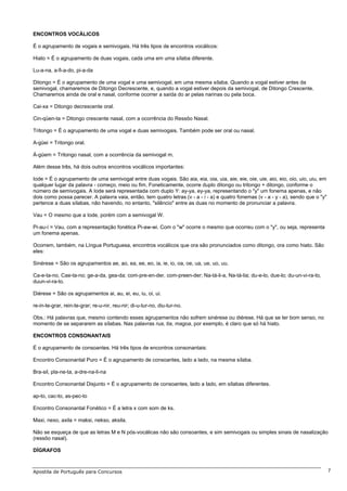 ENCONTROS VOCÁLICOS

É o agrupamento de vogais e semivogais. Há três tipos de encontros vocálicos:

Hiato = É o agrupamento de duas vogais, cada uma em uma sílaba diferente.

Lu-a-na, a-fi-a-do, pi-a-da

Ditongo = É o agrupamento de uma vogal e uma semivogal, em uma mesma sílaba. Quando a vogal estiver antes da
semivogal, chamaremos de Ditongo Decrescente, e, quando a vogal estiver depois da semivogal, de Ditongo Crescente.
Chamaremos ainda de oral e nasal, conforme ocorrer a saída do ar pelas narinas ou pela boca.

Cai-xa = Ditongo decrescente oral.

Cin-qüen-ta = Ditongo crescente nasal, com a ocorrência do Ressôo Nasal.

Tritongo = É o agrupamento de uma vogal e duas semivogais. Também pode ser oral ou nasal.

A-güei = Tritongo oral.

Á-güem = Tritongo nasal, com a ocorrência da semivogal m.

Além desse três, há dois outros encontros vocálicos importantes:

Iode = É o agrupamento de uma semivogal entre duas vogais. São aia, eia, oia, uia, aie, eie, oie, uie, aio, eio, oio, uio, uiu, em
qualquer lugar da palavra - começo, meio ou fim. Foneticamente, ocorre duplo ditongo ou tritongo + ditongo, conforme o
número de semivogais. A Iode será representada com duplo Y: ay-ya, ey-ya, representando o "y" um fonema apenas, e não
dois como possa parecer. A palavra vaia, então, tem quatro letras (v - a - i - a) e quatro fonemas (v - a - y - a), sendo que o "y"
pertence a duas sílabas, não havendo, no entanto, "silêncio" entre as duas no momento de pronunciar a palavra.

Vau = O mesmo que a Iode, porém com a semivogal W.

Pi-au-í = Vau, com a representação fonética Pi-aw-wi. Com o "w" ocorre o mesmo que ocorreu com o "y", ou seja, representa
um fonema apenas.

Ocorrem, também, na Língua Portuguesa, encontros vocálicos que ora são pronunciados como ditongo, ora como hiato. São
eles:

Sinérese = São os agrupamentos ae, ao, ea, ee, eo, ia, ie, io, oa, oe, ua, ue, uo, uu.

Ca-e-ta-no, Cae-ta-no; ge-a-da, gea-da; com-pre-en-der, com-preen-der; Na-tá-li-a, Na-tá-lia; du-e-lo, due-lo; du-un-vi-ra-to,
duun-vi-ra-to.

Diérese = São os agrupamentos ai, au, ei, eu, iu, oi, ui.

re-in-te-grar, rein-te-grar; re-u-nir, reu-nir; di-u-tur-no, diu-tur-no.

Obs.: Há palavras que, mesmo contendo esses agrupamentos não sofrem sinérese ou diérese. Há que se ter bom senso, no
momento de se separarem as sílabas. Nas palavras rua, tia, magoa, por exemplo, é claro que só há hiato.

ENCONTROS CONSONANTAIS

É o agrupamento de consoantes. Há três tipos de encontros consonantais:

Encontro Consonantal Puro = É o agrupamento de consoantes, lado a lado, na mesma sílaba.

Bra-sil, pla-ne-ta, a-dre-na-li-na

Encontro Consonantal Disjunto = É o agrupamento de consoantes, lado a lado, em sílabas diferentes.

ap-to, cac-to, as-pec-to

Encontro Consonantal Fonético = É a letra x com som de ks.

Maxi, nexo, axila = maksi, nekso, aksila.

Não se esqueça de que as letras M e N pós-vocálicas não são consoantes, e sim semivogais ou simples sinais de nasalização
(ressôo nasal).

DÍGRAFOS



Apostila de Português para Concursos                                                                                                  7
 