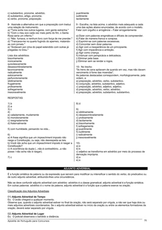 c) substantivo, pronome, advérbio.                            puerilmente
d) substantivo, artigo, pronome.                              sutilmente
e) verbo, pronome, preposição.                                tacitamente

8- Assinale a alternativa em que a preposição com traduz      9 - Escolha, na lista acima, o advérbio mais adequado a cada
uma relação de instrumento.                                   uma das ações abaixo enunciadas, de acordo com o modelo.
a) "Teria sorte nos outros lugares, com gente estranha."      Falar com orgulho e arrogância – Falar arrogantemente
b) "Com o meu avo cada vez mais perto do fim, o Santa
Rosa seria um inferno."                                       a) Dizer com palavras enigmáticas e difíceis de compreender.
c) “Não fumava, e nenhum livro com força de me prender."      b) Falar de maneira franca e corajosa.
d) "Trancava-me no quarto fugindo do aperreio, matando-       c) Exprimir-se com palavras excessivas.
as com jornais."                                              d) Concordar sem dizer palavras.
e) "Andavam por cima do papel estendido com outras já         e) Agir com a inexperiência de um principiante.
pregadas no breu."                                            f) Agir com impaciência e ambição.
                                                              g) Agir como criança.
Lista dos advérbios:                                          h) Insinuar com perspicácia e delicadeza.
bisonhamente                                                  i) Eliminar pela base.
ironicamente                                                  j) Eliminar sem se render a rogos.
quixotescamente
desassombradamente                                            10- No trecho:
laconicamente                                                 "0s trens de cana apitavam de quando em vez, mas não davam
radicalmente                                                  vencimento à fome das moendas",
estoicamente                                                  As palavras destacadas correspondem, morfologicamente, pela
perfunctoriamente                                             ordem, a:
sibilinamente                                                 a) preposição, advérbio, verbo, substantivo.
frugalmente                                                   b) conjunção, advérbio, substantivo, adjetivo.
prolixamente                                                  c) preposição, advérbio, adjetivo, adjetivo.
sofregamente                                                  d) preposição, advérbio, verbo, advérbio.
inexoravelmente                                               e) preposição, advérbio, substantivo, substantivo.

RESPOSTAS

1) b                                                          8) d
2) a
3) c                                                          9)
4)                                                            a) sibilinamente
a) caladamente, mudamente                                     b) desassombradamente
b) monotonamente                                              c) prolixamente
c) resignadamente                                             d) tacitamente
d) fraternalmente                                             e) bisonhamente
                                                              f) sofregamente
5) com humildade, pensando na vida...                         g) puerilmente
                                                              h) sutilmente
6)                                                            i) radicalmente
a) A frase significa que um impeachment imposto não           j) inexoravelmente
rasga a Constituição, ou seja, não desrespeita as leis.
b) Você não acha que um impeachment imposto é rasgar a        10)
Constituição?                                                 a) e
c) A ocorrência da dupla (...não é contraditório...a não      b) b
posse / não acha não é rasgar).                               c) adjetivo se transforma em advérbio por meio do processo de
                                                              derivação imprópria.
7) c                                                          d) a
                                                              e) e


                                                   ADJUNTO ADVERBIAL

É a função sintática da palavra ou da expressão que servem para modificar ou intensificar o sentido do verbo, do predicativo ou
de outro adjunto adverbial, atribuindo-lhes uma circunstância.

Não se deve confundir adjunto adverbial com advérbio: advérbio é a classe gramatical; adjunto adverbial é a função sintática.
Em outras palavras: advérbio é o nome da palavra; adjunto adverbial é a função que a palavra exerce na oração.

Classificação dos Adjuntos Adverbiais

01) Adjunto Adverbial de Tempo
Ex. O avião chegará a qualquer momento.
Observe que, quando o adjunto adverbial estiver no final da oração, não será separado por vírgula, a não ser que haja dois ou
mais adjuntos adverbiais coordenados. Se o adjunto adverbial estiver no início da oração ou entre os elementos formadores da
oração, deverá estar separado por vírgula.

02) Adjunto Adverbial de Lugar
Ex. O policial observava o bandido a distância.
Apostila de Português para Concursos                                                                                            70
 