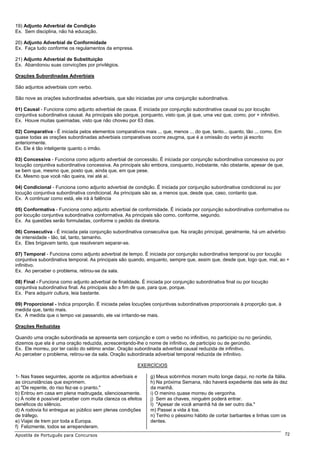 19) Adjunto Adverbial de Condição
Ex. Sem disciplina, não há educação.

20) Adjunto Adverbial de Conformidade
Ex. Faça tudo conforme os regulamentos da empresa.

21) Adjunto Adverbial de Substituição
Ex. Abandonou suas convicções por privilégios.

Orações Subordinadas Adverbiais

São adjuntos adverbiais com verbo.

São nove as orações subordinadas adverbiais, que são iniciadas por uma conjunção subordinativa.

01) Causal - Funciona como adjunto adverbial de causa. É iniciada por conjunção subordinativa causal ou por locução
conjuntiva subordinativa causal. As principais são porque, porquanto, visto que, já que, uma vez que, como, por + infinitivo.
Ex. Houve muitas queimadas, visto que não choveu por 63 dias.

02) Comparativa - É iniciada pelos elementos comparativos mais ... que, menos ... do que, tanto... quanto, tão ... como. Em
quase todas as orações subordinadas adverbiais comparativas ocorre zeugma, que é a omissão do verbo já escrito
anteriormente.
Ex. Ele é tão inteligente quanto o irmão.

03) Concessiva - Funciona como adjunto adverbial de concessão. É iniciada por conjunção subordinativa concessiva ou por
locução conjuntiva subordinativa concessiva. As principais são embora, conquanto, inobstante, não obstante, apesar de que,
se bem que, mesmo que, posto que, ainda que, em que pese.
Ex. Mesmo que você não queira, irei até aí.

04) Condicional - Funciona como adjunto adverbial de condição. É iniciada por conjunção subordinativa condicional ou por
locução conjuntiva subordinativa condicional. As principais são se, a menos que, desde que, caso, contanto que.
Ex. A continuar como está, ele irá à falência

05) Conformativa - Funciona como adjunto adverbial de conformidade. É iniciada por conjunção subordinativa conformativa ou
por locução conjuntiva subordinativa conformativa. As principais são como, conforme, segundo.
Ex. As questões serão formuladas, conforme o pedido da diretoria.

06) Consecutiva - É iniciada pela conjunção subordinativa consecutiva que. Na oração principal, geralmente, há um advérbio
de intensidade - tão, tal, tanto, tamanho.
Ex. Eles brigavam tanto, que resolveram separar-se.

07) Temporal - Funciona como adjunto adverbial de tempo. É iniciada por conjunção subordinativa temporal ou por locução
conjuntiva subordinativa temporal. As principais são quando, enquanto, sempre que, assim que, desde que, logo que, mal, ao +
infinitivo.
Ex. Ao perceber o problema, retirou-se da sala.

08) Final - Funciona como adjunto adverbial de finalidade. É iniciada por conjunção subordinativa final ou por locução
conjuntiva subordinativa final. As principais são a fim de que, para que, porque.
Ex. Para adquirir cultura, leia bastante.

09) Proporcional - Indica proporção. É iniciada pelas locuções conjuntivas subordinativas proporcionais à proporção que, à
medida que, tanto mais.
Ex. À medida que o tempo vai passando, ele vai irritando-se mais.

Orações Reduzidas

Quando uma oração subordinada se apresenta sem conjunção e com o verbo no infinitivo, no particípio ou no gerúndio,
dizemos que ela é uma oração reduzida, acrescentando-lhe o nome de infinitivo, de particípio ou de gerúndio.
Ex. Ele morreu, por ter caído do sétimo andar. Oração subordinada adverbial causal reduzida de infinitivo.
Ao perceber o problema, retirou-se da sala. Oração subordinada adverbial temporal reduzida de infinitivo.

                                                         EXERCÍCIOS

1- Nas frases seguintes, aponte os adjuntos adverbiais e       g) Meus sobrinhos moram muito longe daqui, no norte da Itália.
as circunstâncias que exprimem.                                h) Na próxima Semana, não haverá expediente das sete às dez
a) "De repente, do riso fez-se o pranto."                      da manhã.
b) Entrou em casa em plena madrugada, silenciosamente.         i) O menino quase morreu de vergonha.
c) À noite é possível perceber com muita clareza os efeitos    j) Sem as chaves, ninguém poderá entrar.
benéficos do silêncio.                                         I) "Apesar de você amanhã há de ser outro dia."
d) A rodovia foi entregue ao público sem plenas condições      m) Passei a vida à toa.
de tráfego.                                                    n) Tenho o péssimo hábito de cortar barbantes e linhas com os
e) Viajei de trem por toda a Europa.                           dentes.
f) Felizmente, todos se arrependeram.
Apostila de Português para Concursos                                                                                            72
 