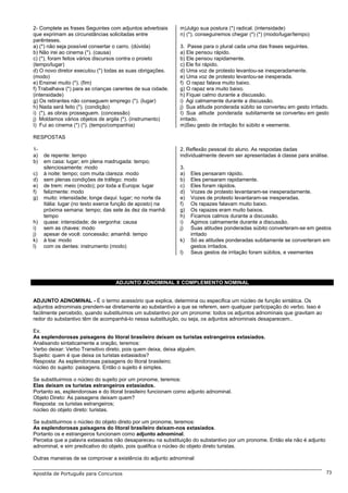 2- Complete as frases Seguintes com adjuntos adverbiais       m)Julgo sua postura (*) radical. (intensidade)
que exprimam as circunstâncias solicitadas entre              n) (*), conseguiremos chegar (*) (*) (modo/lugar/tempo)
parênteses.
a) (*) não seja possível consertar o carro. (dúvida)          3. Passe para o plural cada uma das frases seguintes.
b) Não irei ao cinema (*). (causa)                            a) Ele pensou rápido.
c) (*), foram feitos vários discursos contra o proieto        b) Ele pensou rapidamente.
(tempo/lugar)                                                 c) Ele foi rápido.
d) O novo diretor executou (*) todas as suas obrigações.      d) Uma voz de protesto levantou-se inesperadamente.
(modo)                                                        e) Uma voz de protesto levantou-se inesperada.
e) Ensinei muito (*). (fim)                                   f) O rapaz falava muito baixo.
f) Trabalhava (*) para as crianças carentes de sua cidade.    g) O rapaz era muito baixo.
(intensidade)                                                 h) Fiquei calmo durante a discussão.
g) Os retirantes não conseguem emprego (*). (lugar)           i) Agi calmamente durante a discussão.
h) Nada será feito (*). (condição)                            j) Sua atitude ponderada súbito se converteu em gesto irritado.
i) (*), as obras prosseguem. (concessão)                      I) Sua atitude ponderada subitamente se converteu em gesto
j) Moldamos vários objetos de argila (*). (instrumento)       irritado.
I) Fui ao cinema (*) (*). (tempo/companhia)                   m)Seu gesto de irritação foi súbito e veemente.

RESPOSTAS

1-                                                            2. Reflexão pessoal do aluno. As respostas dadas
a)   de repente: tempo                                        individualmente devem ser apresentadas à classe para análise.
b)   em casa: lugar; em plena madrugada: tempo;
     silenciosamente: modo                                    3.
c)   à noite: tempo; com muita clareza: modo                  a)   Eles pensaram rápido.
d)   sem plenas condições de tráfego: modo                    b)   Eles pensaram rapidamente.
e)   de trem: meio (modo); por toda a Europa: lugar           c)   Eles foram rápidos.
f)   felizmente: modo                                         d)   Vozes de protesto levantaram-se inesperadamente.
g)   muito: intensidade; longe daqui: lugar; no norte da      e)   Vozes de protesto levantaram-se inesperadas.
     Itália: lugar (no texto exerce função de aposto) na      f)   Os rapazes falavam muito baixo.
     próxima semana: tempo; das sete às dez da manhã:         g)   Os rapazes eram muito baixos.
     tempo                                                    h)   Ficamos calmos durante a discussão.
h)   quase: intensidade; de vergonha: causa                   i)   Agimos calmamente durante a discussão.
i)   sem as chaves: modo                                      j)   Suas atitudes ponderadas súbito converteram-se em gestos
j)   apesar de você: concessão; amanhã: tempo                      irritado
k)   à toa: modo                                              k)   Só as atitudes ponderadas subitamente se converteram em
l)   com os dentes: instrumento (modo)                             gestos irritados.
                                                              l)   Seus gestos de irritação foram súbitos, e veementes




                                   ADJUNTO ADNOMINAL X COMPLEMENTO NOMINAL


ADJUNTO ADNOMINAL - É o termo acessório que explica, determina ou especifica um núcleo de função sintática. Os
adjuntos adnominais prendem-se diretamente ao substantivo a que se referem, sem qualquer participação do verbo. Isso é
facilmente percebido, quando substituímos um substantivo por um pronome: todos os adjuntos adnominais que gravitam ao
redor do substantivo têm de acompanhá-lo nessa substituição, ou seja, os adjuntos adnominais desaparecem..

Ex.
As esplendorosas paisagens do litoral brasileiro deixam os turistas estrangeiros extasiados.
Analisando sintaticamente a oração, teremos:
Verbo deixar: Verbo Transitivo direto, pois quem deixa, deixa alguém.
Sujeito: quem é que deixa os turistas extasiados?
Resposta: As esplendorosas paisagens do litoral brasileiro;
núcleo do sujeito: paisagens. Então o sujeito é simples.

Se substituirmos o núcleo do sujeito por um pronome, teremos:
Elas deixam os turistas estrangeiros extasiados.
Portanto as, esplendorosas e do litoral brasileiro funcionam como adjunto adnominal.
Objeto Direto: As paisagens deixam quem?
Resposta: os turistas estrangeiros;
núcleo do objeto direto: turistas.

Se substituirmos o núcleo do objeto direto por um pronome, teremos:
As esplendorosas paisagens do litoral brasileiro deixam-nos extasiados.
Portanto os e estrangeiros funcionam como adjunto adnominal.
Perceba que a palavra extasiados não desapareceu na substituição do substantivo por um pronome. Então ela não é adjunto
adnominal, e sim predicativo do objeto, pois qualifica o núcleo do objeto direto turistas.

Outras maneiras de se comprovar a existência do adjunto adnominal:

Apostila de Português para Concursos                                                                                       73
 