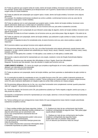 01) Todas as palavras que surgirem antes do núcleo, dentro da função sintática, funcionam como adjunto adnominal.
Por exemplo: Quase todos os brasileiros já se decepcionaram com o governo. Quase todos os funcionam como aa, pois
surgem antes do núcleo brasileiros.

02) Todas as palavras sem preposição que surgirem após o núcleo, dentro da função sintática, funcionam como adjunto
adnominal.
Por exemplo: Os cidadãos londrinenses revoltaram-se contra o prefeito. Londrinenses funciona como aa, pois não há
preposição e surge após o núcleo cidadãos.

03) Todas as palavras com ou sem preposição que surgirem após o núcleo, dentro da função sintática, funcionam como
adjunto adnominal, desde que o núcleo seja um substantivo concreto.
Por exemplo: Os anéis de ouro foram roubados. de ouro funciona como aa, pois anéis é substantivo concreto.

04) Todas as palavras com a preposição de que indicarem posse (algo de alguém), dentro da função sintática, funcionam como
adjunto adnominal.
Por exemplo: Os anéis do rei foram roubados. do rei funciona como aa, pois indica posse: Algo de alguém = Os anéis do rei.

05) Todas as palavras com preposição, dentro da função sintática, que praticarem a ação contida no núcleo, funcionam como
adjunto adnominal.
Por exemplo: A resposta do aluno foi considerada certa. do aluno funciona como aa, pois o aluno praticou a ação de
responder.

06) O pronome relativo cujo sempre funciona como adjunto adnominal.

07) Os pronomes oblíquos átonos me, te, lhe, nos, vos e lhes funcionarão como adjunto adnominal, quando tiverem valor
possessivo, ou seja, quando puderem ser substituídos por meu(s), teu(s), seu(s), nosso(s), vosso(s), minha(s), tua(s), sua(s),
nossa(s), vossa(s).
Por exemplo: A mãe ajeitou-lhe o vestido = A mãe ajeitou o seu vestido ou A mãe ajeitou a vestido dela.

08) Quando o adjunto adnominal for representado por uma oração, receberá o nome de Oração Subordinada Adjetiva
Restritiva.
Por exemplo: Os alunos que não estudam têm dificuldades no futuro. Sujeito: Quem tem dificuldades?
Resposta: Os alunos que não estudam. Que não estudam é oração que funciona como aa.

COMPLEMENTO NOMINAL - É o termo da oração que completa a significação de um nome ( adjetivo, advérbio ou substantivo
abstrato), por intermédio de uma preposição.
Funcionarão como complemento nominal:

01) Todas as palavras com preposição, dentro da função sintática, que forem pacientes ou destinatários da ação contida no
núcleo.

Ex: A construção do prédio foi considerada um erro. do prédio funciona como CN, pois o prédio é elemento paciente em
relação à ação de construir (Alguém construiu o prédio). Temos confiança em nossos amigos. em nossos amigos funciona
como CN, pois é elemento destinatário em relação à ação de confiar (Nós confiamos em nossos amigos).

02) Os pronomes oblíquos átonos me, te, lhe, nos, vos e lhes funcionarão como complemento nominal, quando possuírem
valor de "a alguém", não provindo a preposição de verbo.

Ex: Tenho-lhe respeito. lhe funciona como CN, pois poderemos substituir por Tenho respeito a alguém, sendo que a prep. a
não provém do verbo ter.

03) Quando o complemento nominal for representado por uma oração, daremos o nome de Oração Subordinada Substantiva
Completiva Nominal.

Ex: Temos confiança em que conseguiremos nosso intento. Em que conseguiremos nosso intento é oração subordinada
substantiva completiva nominal.

                                                         EXERCÍCIOS

1 - Faça a análise sintática das frases seguintes. Indique     2 - Explique por meio de seu conhecimento das funções
quais são os núcleos das diferentes funções sintáticas e os    sintáticas a ambigüidade da seguinte frase: “Não posso julgar
adjuntos adnominais que se subordinam a ele.                   aquela atitude inusitada”.
a) Um novo comportamento empresarial deve ser
incentivado.                                                   3 - Explique por meio de seu conhecimento das funções
b) Muitos candidatos despreparados pedem votos pouco           sintáticas a ambigüidade das seguintes frases:
críticos a eleitores desinteressados.                          a) Não serei mais um pichador nesta cidade!
c) Os garimpeiros têm transmitido doenças graves aos           b) É um absurdo que tenhamos medo de criança!
índios da Amazônia.
d) Um redator eficiente deve comunicar informações claras
e realmente importantes ao público interessado.



Apostila de Português para Concursos                                                                                             74
 