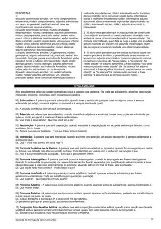 RESPOSTAS                                                        realmente importantes ao público interessado verbo transitivo
1-                                                               direto e indireto: deve comunicar objeto direto: informações
a) sujeito determinado simples: um novo comportamento            claras e realmente importantes núcleo: informações adjunto
empresarial; núcleo: comportamento; adjuntos adnominais:         adnominal: claras e realmente importantes objeto indireto: ao
um, novo, empresarial; predicado verbal: deve ser                público interessado núcleo: público adjunto adnominal: o,
incentivado (voz passiva analítica)                              interessado.
b) sujeito determinado simples: muitos candidatos
despreparados; núcleo: candidatos; adjuntos adnominais:          2 - O aluno deve perceber que inusitada pode ser classificado
muitos, despreparados; predicado verbal: pedem votos             como adjunto adnominal ou como predicativo do objeto – em
pouco críticos a eleitores desinteressados; verbo transitivo     ambos os casos, o termo caracterizado é “aquela atitude”. Na
direto e indireto: pedem; objeto direto: votos pouco críticos;   primeira interpretação, quem fala se nega a julgar uma inusitada
núcleo: votos; adjunto adnominal: pouco críticos; objeto         atitude inusitada por alguém; na segunda interpretação, quem
indireto: a eleitores desinteressados; núcleo: eleitores;        fala se nega a considerar inusitada uma determinada atitude.
adjunto adnominal: desinteressados.
c) sujeito determinado simples: Os garimpeiros; núcleo:          3- O aluno deve perceber que em ambas as frases ocorre um
garimpeiros; adjunto adnominal: os; predicado verbal: têm        mesmo problema sintático; a possibilidade de se analisar um
transmitido doenças graves aos índios da Amazônia; verbo         termo como adjunto adnominal ou como complemento nominal.
transitivo direto e indireto: têm transmitido; objeto direto:    Os termos envolvidos são “desta cidade” e “de criança”. Se
doenças graves; núcleo: doenças; adjunto adnominal:              “desta cidade” for adjunto adnominal, a frase signfica “não serei
graves; objeto indireto: aos índios da Amazônia; núcleo:         mais um pichador nesta cidade”. Se “de criança” for adjunto
índios; adjuntos adnominais: os, da Amazônia.                    adnominal, a frase significa ”é absurdo que tenhamos um medo
d) sujeito determinado simples: Um redator eficiente             infantil”; se “de criança” for complemento nominal, a frase
núcleo: redator adjuntos adnominais: um, eficiente               significa “é absurdo que as crinças causem medo”.
predicado verbal: deve comunicar informações claras e


                                                         A PALAVRA QUE

Aqui estudaremos todas as classes gramaticais a que a palavra que pertence. Ela pode ser substantivo, advérbio, preposição,
interjeição, pronome, conjunção, além de partícula expletiva.

01) Substantivo - A palavra que será substantivo, quando tiver o sentido de qualquer coisa ou alguma coisa, é sempre
antecedida por artigo, pronome adjetivo ou numeral e é sempre acentuada (quê).

Ex. A decisão do tribunal teve um quê de corrupção.

02) Advérbio - A palavra que será advérbio, quando intensificar adjetivos e advérbios. Nesse caso, pode ser substituída por
quão ou muito; em geral, é usada em frases exclamativas.
Ex. Que linda é essa garota! Que mal você fez a ela!

03) Preposição - A palavra que será preposição, quando equivaler à preposição de em locuções verbais que tenham, como
auxiliares, ter ou haver.
Ex. Temos que estudar bastante. Tive que trazer todo o material.

04) Interjeição - A palavra que será interjeição, quando exprimir uma emoção, um estado de espírito; é sempre exclamativa e
acentuada (quê).
Ex. Quê?! Você não dormiu em casa hoje??

05) Partícula Expletiva ou de Realce - A palavra que será partícula expletiva ou de realce, quando for empregada para realce
ou ênfase; sua retirada não altera o sentido da frase. Pode também ser usada com o verbo ser, na locução é que.
Ex. Nós é que precisamos de sua ajuda. Eles que o procuraram ontem.

06) Pronome Interrogativo - A palavra que será pronome interrrogativo, quando for empregada em frases interrogativas.
Quando for antecedida da preposição por, esses dois elementos ficarão separados (por que) Quando estiver iniciando a frase,
não se deve usar a palavra o, anteriormente ao pronome. Quando estiver em final de frase, será acentuada.
Ex. Que vocês farão hoje à noite? Vocês farão o quê?

07) Pronome Indefinido - A palavra que será pronome indefinido, quando aparecer antes de substantivos em frases
geralmente exclamativas. Pode ser substituída por quanto(s), quanta(s).
Ex. Que sujeira!! Que bagunça em seu quarto!

08) Pronome Adjetivo - A palavra que será pronome adjetivo, quando aparecer antes de substantivos, apenas modificando-o
Ex. Que mulher linda!!

09) Pronome Relativo - A palavra que será pronome relativo, quando aparecer após substantivos, podendo ser substituída por
o qual, a qual, os quais, as quais.
Ex. Julguei belíssima a garota que (= a qual) você me apresentou.
Os problemas por que (= pelos quais) passamos foram terríveis.

10) Conjunção Coordenativa Aditiva - A palavra que será conjunção coordenativa aditiva, quando iniciar oração coordenada
sindética aditiva; aparece sempre entre duas formas verbais iguais; tem valor bastante próximo da conjunção e.
Ex. Estudava que estudava, mas não conseguia assimilar a matéria.

Apostila de Português para Concursos                                                                                             75
 
