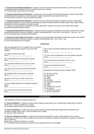 11) Conjunção Coordenativa Explicativa - A palavra que será conjunção coordenativa explicativa, quando iniciar oração
coordenada sindética explicativa. Pode ser substituída por pois ou porque.
Ex. Venha até aqui, que precisamos conversar.

12) Conjunção Coordenativa Adversativa - A palavra que será conjunção coordenativa adversativa, quando iniciar oração
coordenada sindética adversativa. Indica oposição, ressalva, apresentando valor equivalente a mas.
Ex. Outra pessoa, que não eu, deveria cumprir essa tarefa.

13) Conjunção Subordinativa Integrante - A palavra que será conjunção subordinativa integrante, quando iniciar oração
subordinada substantiva, ou seja, quando iniciar oração que exerça a função sintática de sujeito, objeto direto, objeto indireto,
complemento nominal, predicativo do sujeito e aposto.
Ex. Julgo que sua ascensão na empresa deu-se muito rapidamente. Oração que funciona como objeto direto (oração
subordinada substantiva objetiva direta)

14) Conjunção Subordinativa Consecutiva - A palavra que será conjunção subordinativa consecutiva, quando iniciar oração
subordinada adverbial consecutiva; aparece, em geral, nas expressões tão... que, tanto... que, tamanho... que e tal... que.
Ex. Ele se esforçou tanto, que acabou desmaiando.

15) Conjunção subordinativa Comparativa - A palavra que será conjunção subordinativa comparativa, quando iniciar oração
subordinada adverbial comparativa; aparece, em geral, nas expressões mais... que, menos... que.
Ex. Ele é mais estudioso que os amigos. .

                                                          EXERCÍCIOS

Para as perguntas de 01 a 12 A palavra ”Que” é pronome
relativo nas frases que se seguem. Dê a sua função              09) O conto a que fases referências não é tão importante
sintática:                                                      assim:
                                                                Que é ______________________________
01) Esta é a casa em que nasci.
Que é ______________________________                            10) Ela me fez uma pergunta a que- não poderia responder:
                                                                Que é ______________________________
02) A informação de que mais gostei foi aquela:
Que é ______________________________                            11) O animal de que mais tenho medo é o urso:
                                                                Que é ______________________________
03) Há sempre solidão em torno dos que caem:
Que é ______________________________                            12) De que conversaremos hoje?
                                                                Que é ______________________________
04) Tudo o que vem do acaso carece de firmeza:
Que é ______________________________                            Respostas dos Exercícios Sobre a Palavra "QUE"

05) Ninguém pode ter tudo aquilo que deseja:                    01. adj. Adv. de lugar
Que é ______________________________                            02. obj. indireto
                                                                03. sujeito
06) Eu fui o que tu és, tu serás o que eu sou:                  04. sujeito
Que é ________________________________                          05. obj. direto
                                                                06. predicativo/ predicativo
07) “É teu amigo aquele que na ocasião do perigo te             07. sujeito
ajuda”:                                                         08. sujeito
Que é ______________________________                            09. complemento nominal
                                                                10. obj. indireto
08) A demora excita sempre os que amam:                         11. complemento nominal
Que é ______________________________                            12. adj. Adv. de assunto


                                                        A PALAVRA SE

Aqui estudaremos todas as funções da palavra se.

01) Pronome Reflexivo - A palavra se será pronome reflexivo quando indicar que o sujeito pratica a ação sobre si mesmo.
Nesse caso, o verbo concordará com o sujeito.
Ex. A menina machucou-se ao cair do brinquedo.

02) Pronome Recíproco - A palavra se será pronome recíproco quando indicar ação trocada entre os elementos que
compõem o sujeito. Nesse caso, o verbo concordará com o sujeito.
Ex. Sandro e Carla adoram-se.

03) Pronome Integrante do Verbo - A palavra se será pronome integrante do verbo quando aparecer junto de verbos
pronominais, que são os que não se conjugam sem pronome. Por exemplo: suicidar-se, arrepender-se, queixar-se, zangar-se,
ater-se, abster-se ...
Nesse caso, o verbo concordará com o sujeito.
Ex. Genofretildo suicidou-se depois que seus sócios se queixaram dele para o advogado.



Apostila de Português para Concursos                                                                                            76
 