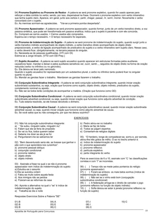 04) Pronome Expletivo ou Pronome de Realce - A palavra se será pronome expletivo, quando for usado apenas para
reforçar a idéia contida no verbo, sendo, por isso, dispensável na frase. Ocorrerá o pronome expletivo com verbo intransitivo
que tenha sujeito claro. Aparece, em geral, junto aos verbos ir, partir, chegar, passar, rir, sorrir, morrer. Novamente o verbo
concordará com o sujeito.
Ex. As meninas sorriram-se agradecidas. "Vai-se a primeira pomba despertada".

05) Pronome Apassivador - A palavra se será pronome apassivador, quando formar, junto de um verbo transitivo direto, a voz
passiva sintética, que pode ser transformada em passiva analítica; indica que o sujeito é paciente e com ele concorda.
Ex. Compram-se carros usados. = Carros usados são comprados.
Esperou-se o tempo necessário. = O tempo necessário foi esperado.

06) Pronome de Indeterminação do Sujeito - A palavra se será pronome de indeterminação do sujeito, quando surgir junto a
verbo transitivo indireto acompanhado de objeto indireto, a verbo transitivo direto acompanhado de objeto direto
preposicionado, a verbo de ligação acompanhado de predicativo do sujeito e a verbo intransitivo sem sujeito claro. Nesse caso,
o verbo deverá ficar, obrigatoriamente, na terceira pessoa do singular.
Ex. Necessita-se de pessoas qualificadas. (VTI com OI)
Estima-se a Jorge Amado. (VTD com OD Prep.)

07) Sujeito Acusativo - A palavra se será sujeito acusativo quando aparecer em estruturas formadas pelos auxiliares
causativos fazer, mandar e deixar e pelos auxiliares sensitivos ver, ouvir, sentir..., seguidos de objeto direto na forma de oração
reduzida (verbo no infinitivo ou no gerúndio).
Ex. Ela deixou-se levar pelo namorado.
Quando o sujeito acusativo for representado por um substantivo plural, o verbo no infinitivo tanto poderá ficar no singular
quanto no plural.
Ex. Mandar as garotas fazer o trabalho. Mandaram as garotas fazerem o trabalho.

08) Conjunção Subordinativa Integrante - A palavra se será conjunção subordinativa integrante, quando iniciar oração
subordinada substantiva, ou seja, oração que funcione como sujeito, objeto direto, objeto indireto, predicativo do sujeito,
complemento nominal ou aposto.
Ex. Não sei se todos terão condições de acompanhar a matéria. (Oração que funciona como OD)

08) Conjunção Subordinativa Condicional - A palavra se será conjunção subordinativa condicional, quando iniciar oração
subordinada adverbial condicional, ou seja, quando iniciar oração que funcione como adjunto adverbial de condição.
Ex. Tudo estaria resolvido, se ele tivesse devolvido o dinheiro.

08) Conjunção Subordinativa Causal - A palavra se será conjunção subordinativa causal, quando iniciar oração subordinada
adverbial causal, ou seja, quando iniciar oração que funcione como adjunto adverbial de causa.
Ex. Se você sabia que eu não conseguiria, por que me deixou sozinho?

                                                          EXERCÍCIOS

01) Não há conjunção subordinativa integrante:                  b)   Pedro atirou-se no trabalho
a) “ Se subiu, ninguém sabe, ninguém viu”                       c)   Maria se faz de boba
b) Falam que ela se feria de propósito                          d)   Todos se julgam espertos
c) Se vai ou fica, todos querem saber                           e)   Consertam-se relógios digitais
d) Saberia me dizer se ela já se foi
e) Perguntaram-me se sabíamos ler                               05) “O herdeiro, longe de compadecer-se, sorriu e, por esmola,
                                                                atirou-lhe três grãos de milho. O se no trecho anterior é:
02) “Bem desventurado seria ele, se tivesse que ganhar o        a) índice de indeterminação do sujeito
pão com o que aprendera nos cursinhos”:                         b) pronome apassivador
a) pronome pessoal oblíquo                                      c) pronome reflexivo
b) conjunção condicional                                        d) partícula expletiva
c) pronome relativo                                             e) parte integrante do verbo
d) objeto direto
e) objeto indireto                                              Para os exercícios de 6 a 10, assinale com “C “as classificações
                                                                corretas e com “I” as incorretas.
03) Assinale a frase na qual o se não é pronome
apassivador nem índice de indeterminação do sujeito:            06) ( ) Tempo não se mede pelos ponteiros do relógio
a) Estudou-se o assunto                                         (pronome apassivador)
b) Ela se suicidou ontem                                        07) ( ) Foram-se embora os mais belos sonhos (índice de
c) Falou-se muito sobre aquela festa                            indeterminação do sujeito)
d) Aos inimigos não se perdoa                                   08) ( ) Não sei se o vinho está bom (conjugação
e) Fizeram-se as reformas da casa                               subordinativa condicional)
                                                                09) ( ) A federação arroga-se o direito de cancelar o jogo
04) Aponte a alternativa na qual o “se” é índice de             (pronome reflexivo na função de objeto indireto)
indeterminação do sujeito.                                      10) ( ) Sofia deixou-se estar à janela (pronome reflexivo na
a) Trabalha-se dia e noite                                      função de sujeito)

Respostas Exercícios Sobre a Palavra "SE"

01) B                              04) A                               07) I                             10) C
02) B                              05) E                               08) I
03) B                              06) C                               09) C
Apostila de Português para Concursos                                                                                              77
 