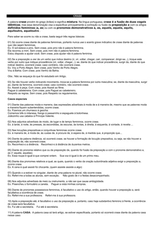CRASE

A palavra crase provém do grego (krâsis) e significa mistura. Na língua portuguesa, crase é a fusão de duas vogais
idênticas, mas essa denominação visa a especificar principalmente a contração ou fusão da preposição a com os artigos
definidos femininos (a, as) ou com os pronomes demonstrativos a, as, aquele, aquela, aquilo,
aquiloutro, aqueloutro .

Para saber se ocorre ou não a crase, basta seguir três regras básicas:

01) Só ocorre crase diante de palavras femininas, portanto nunca use o acento grave indicativo de crase diante de palavras
que não sejam femininas.
Ex. O sol estava a pino. Sem crase, pois pino não é palavra feminina.
Ela recorreu a mim. Sem crase, pois mim não é palavra feminina.
Estou disposto a ajudar você. Sem crase, pois ajudar não é palavra feminina.

02) Se a preposição a vier de um verbo que indica destino (ir, vir, voltar, chegar, cair, comparecer, dirigir-se...), troque este
verbo por outro que indique procedência (vir, voltar, chegar...); se, diante do que indicar procedência, surgir da, diante do que
indicar destino, ocorrerá crase; caso contrário, não ocorrerá crase.
Ex. Vou a Porto Alegre. Sem crase, pois Venho de Porto Alegre.
Vou à Bahia. Com crase, pois Venho da Bahia.

Obs.: Não se esqueça do que foi estudado em Artigo.

03) Se não houver verbo indicando movimento, troca-se a palavra feminina por outra masculina; se, diante da masculina, surgir
ao, diante da feminina, ocorrerá crase; caso contrário, não ocorrerá crase.
Ex. Assisti à peça. Com crase, pois Assisti ao filme.
Paguei à cabeleireira. Com crase, pois Paguei ao cabeleireiro.
Respeito as regras. Sem crase, pois Respeito os regulamentos.

Casos especiais

01) Diante das palavras moda e maneira, das expressões adverbiais à moda de e à maneira de, mesmo que as palavras moda
e maneira fiquem subentendidas, ocorre crase.
Ex. Fizemos um churrasco à gaúcha.
Comemos bife à milanesa, frango à passarinho e espaguete à bolonhesa.
Joãozinho usa cabelos à Príncipe Valente.

02) Nos adjuntos adverbiais de modo, de lugar e de tempo femininos, ocorre crase.
Ex. à tarde, à noite, às pressas, às escondidas, às escuras, às tontas, à direita, à esquerda, à vontade, à revelia ...

03) Nas locuções prepositivas e conjuntivas femininas ocorre crase.
Ex. à maneira de, à moda de, às custas de, à procura de, à espera de, à medida que, à proporção que...

04) Diante da palavra distância, só ocorrerá crase, se houver a formação de locução prepositiva, ou seja, se não houver a
preposição de, não ocorrerá crase.
Ex. Reconheci-o a distância. Reconheci-o à distância de duzentos metros.

05) Diante do pronome relativo que ou da preposição de, quando for fusão da preposição a com o pronome demonstrativo a,
as (= aquela, aquelas).
Ex. Essa roupa é igual à que comprei ontem. Sua voz é igual à de um primo meu.

06) Diante dos pronomes relativos a qual, as quais, quando o verbo da oração subordinada adjetiva exigir a preposição a,
ocorre crase.
Ex. A cena à qual assisti foi chocante. (quem assiste assiste a algo)

07) Quando o a estiver no singular, diante de uma palavra no plural, não ocorre crase.
Ex. Referi-me a todas as alunas, sem exceção. Não gosto de ir a festas desacompanhado.

08) Nos adjuntos adverbiais de meio ou instrumento, a não ser que cause ambigüidade.
Ex. Preencheu o formulário a caneta. Paguei a vista minhas compras.

09) Diante de pronomes possessivos femininos, é facultativo o uso do artigo, então, quando houver a preposição a, será
facultativa a ocorrência de crase.
Ex. Referi-me a sua professora. Referi-me à sua professora.

10) Após a preposição até, é facultativo o uso da preposição a, portanto, caso haja substantivo feminino à frente, a ocorrência
de crase será facultativa.
Ex. Fui até a secretaria. Fui até à secretaria.

11) A palavra CASA: A palavra casa só terá artigo, se estiver especificada, portanto só ocorrerá crase diante da palavra casa
nesse caso.
 