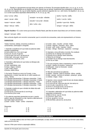 Dígrafo é o agrupamento de duas letras com apenas um fonema. Os principais dígrafos são rr, ss, sc, sç, xc, xs, lh,
nh, ch, qu, gu. Representam-se os dígrafos por letras maiores que as demais, exatamente para estabelecer a diferença entre
uma letra e um dígrafo. Qu e gu só serão dígrafos, quando estiverem seguidos de e ou i, sem trema. Os dígrafos rr, ss, sc, sç,
xc e xs têm suas letras separadas silabicamente; lh, nh, ch, qu, gu, não.

arroz = ar-roz - aRos;                                                             banho = ba-nho - baÑo;
                                        exceção = ex-ce-ção - eSesãw;
assar = as-sar - aSar;                                                             cacho = ca-cho - kaXo;
                                        exsudar = ex-su-dar - eSudar;
nascer = nas-cer - naSer;                                                          querida = que-ri-da - Kerida;
                                        alho = a-lho - aĹo;
desço = des-ço - deSo;                                                             sangue = san-gue - sãGe.


Dígrafo Vocálico = É o outro nome que se dá ao Ressôo Nasal, pelo fato de serem duas letras com um fonema vocálico.

sangue = san-gue - sãGe

Não confunda dígrafo com encontro consonantal, que é o encontro de consoantes, cada uma representando um fonema.

EXERCÍCIOS

Testes: fonemas, sílabas, encontros vocálicos e                  b) luzidio - latex - inaudito - primata - libido
consonantais, acentuação e ortografia                            c) exodo - fagocito - bramane - obus - refem
                                                                 d) novel - sutil - inclito - improbo - interim
1- Assinale a seqüência em que todas as palavras estão           e) tulipa - refrega - filantropo - especime - noctivago
partidas corretamente:
a) trans-a-tlân-ti-co, fi-el, sub-ro-gar                         6- Assinale a única afirmativa incorreta. No vocábulo:
b) bis-a-vô, du-e-lo, fo-ga-réu                                  a) Insônia há um ditongo oral crescente.
c) sub-lin-gual, bis-ne-to, de-ses-pe-rar                        b) Quando há um ditongo nasal crescente.
d) des-li-gar, sub-ju-gar, sub-scre-ver                          c) Raios há um tritongo.
e) cis-an-di-no, es-pé-cie, a-teu                                d) Também há um ditongo nasal decrescente.
                                                                 e) Pior há um hiato.
2- Assinalar a alternativa em que todos os ditongos são
decrescentes.                                                    7- Em que conjunto a letra x representa o mesmo fonema?
a) mais, espontâneo, saiu                                        a) tóxico - taxativo d) enxame - inexaurível
b) beiço, mágoa, maneira                                         b) Defluxado - taxar e) intoxicado - exceto
c) põe, irmão, possui                                            c) Têxtil - êxtase
d) áurea, nódoa, tênue
                                                                 8- Não são paroxítonas as palavras:
3- No trecho "Quanto ao morro do Curvelo, o meu                  a) salada - varanda - tarde d) amanhã - última - perdão
apartamento, o andar mais alto de um velho casarão em            b) leite - escada - senhora e) verdade - presença - janela
ruína..." temos:                                                 c) violetas - brigas - mesa
a) 4 ditongos decrescentes, 2 ditongos crescentes, 1 hiato.
b) 6 ditongos decrescentes, 2 ditongos crescentes, 2 hiatos.     9- Aponte o único conjunto onde há erro de divisão silábica:
c) 6 ditongos decrescentes, 1 ditongo crescente, 1 hiato.        a) flui-do, sa-guão, dig-no
d) 6 ditongos decrescentes, 2 ditongos crescentes, 1 hiato.      b) cir-cuns-cre-ver, trans-cen-den-tal, tran-sal-pi-no
e) 5 ditongos decrescentes, 2 ditongos crescentes, 1 hiato.      c) con-vic-ção, tung-stê-nio, rit-mo
                                                                 d) ins-tru-ir, an-te-pas-sa-do, se-cre-ta-ri-a
4- Assinale a opção em que a divisão de sílaba não está          e) co-o-pe-rar, dis-tân-cia, bi-sa-vô
corretamente feita:
a) a-bai-xa-do c) es-fi-a-pa-da e) ca-a-tin-ga                   10- Assinalar a alternativa em que todas as palavras estão
b) si-me-tria d) ba-i-nhas                                       separadas corretamente:
                                                                 a) Mas-si-nis-sa, i-gu-al, miú-da
5- As palavras seguintes apresentam-se sem o acento              b) Cons-truir, igual, cri-ei
gráfico, seja ele necessário ou não. Aponte a alternativa em     c) Cri-ei, as-pec-to, mi-ú-da
que todas sejam paroxítonas:                                     d) Me-da-lhões, pás-sa-ros, es-ta-çõ-es
a) textil - condor - mister - zenite - crisantemo


Respostas
1-C                               4-B                               7-C                                 10 - C
2-C                               5-B                               8-D
3-C                               6-C                               9-D


                                                   SEPARAÇÃO SILÁBICA

       A divisão silábica deve ser feita a partir da soletração, ou seja, dando o som total das letras que formam cada sílaba,
cada uma de uma vez.

Usa-se o hífen para marcar a separação silábica.

Apostila de Português para Concursos                                                                                             8
 