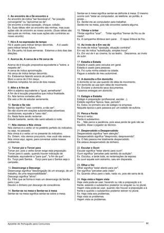 Sentar-se à mesa significa sentar-se defronte à mesa. O mesmo
6. Ao encontro de e De encontro a                               ocorre com "estar ao computador, ao telefone, ao portão, à
Ao encontro de indica "ser favorável a", "ter posição           janela ...
convergente" ou "aproximar-se de".                              Ex. Sentei-me ao computador para trabalhar.
De encontro a indica oposição, choque, colisão.                 Sentei-me na mesa, pois não encontrei cadeira alguma.
Ex. Suas idéias vêm ao encontro das minhas, mas suas
ações vão de encontro ao nosso acordo. (Suas idéias são         15. Tilintar e tiritar
tais quais as minhas, mas suas ações são contrárias ao          Tilintar significa "soar". Tiritar significa "tremer de frio ou de
nosso acordo)                                                   medo".
                                                                Ex. A campainha tilintava sem parar. O rapaz tiritava de frio.
7. Há e A na expressão de tempo
Há é usado para indicar tempo decorrido. A é usado              16. Ao invés de e Em vez de
para indicar tempo futuro.                                      Ao invés de indica "oposição, situação contrária".
Ex. Ele partiu há duas semanas. Estamos a dois dias das         Em vez de indica "substituição, simples troca".
eleições.                                                       Ex. Em vez de ir ao cinema, fui ao teatro. Descemos, ao invés
                                                                de subir.
8. Acerca de, A cerca de e Há cerca de
                                                                17. Estadia e Estada
Acerca de é locução prepositiva equivalente a "sobre, a         Estadia é usado para veículos em geral.
respeito de".                                                   Estada é usado para pessoas.
A cerca de indica aproximação.                                  Ex. Foi curta minha estada na cidade.
Há cerca de indica tempo decorrido.                             Paguei a estadia de meu automóvel.
Ex. Estávamos falando acerca de política.
Moro a cerca de 2 Km daqui.                                     18. A domicílio e Em domicílio
Estamos rompidos há cerca de dois meses.                        A domicílio só se usa quando dá idéia de movimento.
                                                                Em domicílio se usa sem idéia de movimento.
9. Afim e A fim de                                              Ex. Enviarei a domicílio seus documentos.
Afim é adjetivo equivalente a "igual, semelhante".              Fazemos entregas em domicílio
A fim de é locução prepositiva que indica finalidade.
Ex. Nós temos vontades afins.                                   19. Estágio e Estádio
Ela veio a fim de estudar seriamente.                           Estágio é preparação (profissional, escolar ..).
                                                                Estádio significa "época, fase, período".
10. Senão e Se não                                              Ex. Estou no primeiro ano de estágio na empresa.
Senão significa "caso contrário, a não ser".                    Naquela época o país passava por um estádio de euforia.
Se não ocorre em orações subordinadas adverbiais
condicionais; equivale a "caso não".                            20. Perca e Perda
Ex. Nada fazia senão reclamar.                                  Perca é verbo.
Estude bastante, senão não sairá sábado à noite.                Perda é substantivo.
                                                                Ex. _ Não perca a paciência, pois essa perda de gols não se
11. Nós viemos e Nós vimos                                      repetirá, disse o jogador ao técnico.
Nós viemos é o verbo vir no pretérito perfeito do indicativo,
ou seja, no passado.                                            21. Despercebido e Desapercebido
Nós vimos é o verbo vir no presente do indicativo.              Despercebido significa "sem atenção".
Ex. Ontem, nós viemos procurá-lo, mas você não estava.          Desapercebido significa "desprovido, desprevenido".
Nós vimos aqui, agora, para conversar sobre nossos              Ex. O fato passou-me totalmente despercebido.
problemas.                                                      Ele estava desapercebido de dinheiro.

12. Torcer por e Torcer para                                    22. Escutar e Ouvir
Torcer por, pois o verbo torcer exige esta preposição.          Escutar significa "estar atento para ouvir".
Torcer para é usado, quando houver indicação de                 Ouvir significa "perceber pelo sentido da audição".
finalidade, equivalente a "para que", "a fim de que".           Ex. Escutou, a tarde toda, as reclamações da esposa.
Ex. Torço pelo Santos. Torço para que o Santos seja o           Ao ouvir aquele som estranho, saiu em disparada.
campeão.
                                                                23. Olhar e Ver
13. Desencargo e Descargo                                       Olhar significa "estar atento para ver".
Desencargo significa "desobrigação de um encargo, de um         Ver significa "perceber pela visão".
trabalho, de uma responsabilidade".                             Ex. Quando olhou para o lado, nada viu, pois ele saíra de lá.
Descargo significa "alívio".
Ex. Filho que se forma é mais um desencargo de família          24. Haja vista e Hajam vista
para o pai.                                                     Haja vista pode-se usar, havendo ou não a preposição a à
Devolvi o dinheiro por descargo de consciência.                 frente, estando o substantivo posterior no singular ou no plural.
                                                                Hajam vista pode-se usar, quando não houver a preposição a à
14. Sentar-se na mesa e Sentar-se à mesa                        frente e quando o substantivo posterior estiver no plural.
Sentar-se na mesa significa sentar-se sobre a mesa.             Ex. Haja vista aos problemas.
                                                                Haja vista os problemas.
                                                                Hajam vista os problemas.




Apostila de Português para Concursos                                                                                                 80
 
