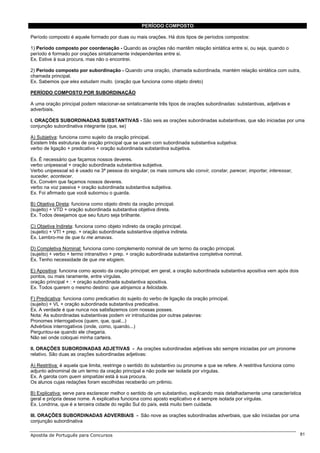 PERÍODO COMPOSTO

Período composto é aquele formado por duas ou mais orações. Há dois tipos de períodos compostos:

1) Período composto por coordenação - Quando as orações não mantêm relação sintática entre si, ou seja, quando o
período é formado por orações sintaticamente independentes entre si.
Ex. Estive à sua procura, mas não o encontrei.

2) Período composto por subordinação - Quando uma oração, chamada subordinada, mantém relação sintática com outra,
chamada principal.
Ex. Sabemos que eles estudam muito. (oração que funciona como objeto direto)

PERÍODO COMPOSTO POR SUBORDINAÇÃO

A uma oração principal podem relacionar-se sintaticamente três tipos de orações subordinadas: substantivas, adjetivas e
adverbiais.

I. ORAÇÕES SUBORDINADAS SUBSTANTIVAS - São seis as orações subordinadas substantivas, que são iniciadas por uma
conjunção subordinativa integrante (que, se)

A) Subjetiva: funciona como sujeito da oração principal.
Existem três estruturas de oração principal que se usam com subordinada substantiva subjetiva:
verbo de ligação + predicativo + oração subordinada substantiva subjetiva.

Ex. É necessário que façamos nossos deveres.
verbo unipessoal + oração subordinada substantiva subjetiva.
Verbo unipessoal só é usado na 3ª pessoa do singular; os mais comuns são convir, constar, parecer, importar, interessar,
suceder, acontecer.
Ex. Convém que façamos nossos deveres.
verbo na voz passiva + oração subordinada substantiva subjetiva.
Ex. Foi afirmado que você subornou o guarda.

B) Objetiva Direta: funciona como objeto direto da oração principal.
(sujeito) + VTD + oração subordinada substantiva objetiva direta.
Ex. Todos desejamos que seu futuro seja brilhante.

C) Objetiva Indireta: funciona como objeto indireto da oração principal.
(sujeito) + VTI + prep. + oração subordinada substantiva objetiva indireta.
Ex. Lembro-me de que tu me amavas.

D) Completiva Nominal: funciona como complemento nominal de um termo da oração principal.
(sujeito) + verbo + termo intransitivo + prep. + oração subordinada substantiva completiva nominal.
Ex. Tenho necessidade de que me elogiem.

E) Apositiva: funciona como aposto da oração principal; em geral, a oração subordinada substantiva apositiva vem após dois
pontos, ou mais raramente, entre vírgulas.
oração principal + : + oração subordinada substantiva apositiva.
Ex. Todos querem o mesmo destino: que atinjamos a felicidade.

F) Predicativa: funciona como predicativo do sujeito do verbo de ligação da oração principal.
(sujeito) + VL + oração subordinada substantiva predicativa.
Ex. A verdade é que nunca nos satisfazemos com nossas posses.
Nota: As subordinadas substantivas podem vir introduzidas por outras palavras:
Pronomes interrogativos (quem, que, qual...)
Advérbios interrogativos (onde, como, quando...)
Perguntou-se quando ele chegaria.
Não sei onde coloquei minha carteira.

II. ORAÇÕES SUBORDINADAS ADJETIVAS - As orações subordinadas adjetivas são sempre iniciadas por um pronome
relativo. São duas as orações subordinadas adjetivas:

A) Restritiva: é aquela que limita, restringe o sentido do substantivo ou pronome a que se refere. A restritiva funciona como
adjunto adnominal de um termo da oração principal e não pode ser isolada por vírgulas.
Ex. A garota com quem simpatizei está à sua procura.
Os alunos cujas redações foram escolhidas receberão um prêmio.

B) Explicativa: serve para esclarecer melhor o sentido de um substantivo, explicando mais detalhadamente uma característica
geral e própria desse nome. A explicativa funciona como aposto explicativo e é sempre isolada por vírgulas.
Ex. Londrina, que é a terceira cidade do região Sul do país, está muito bem cuidada.

III. ORAÇÕES SUBORDINADAS ADVERBIAIS - São nove as orações subordinadas adverbiais, que são iniciadas por uma
conjunção subordinativa

Apostila de Português para Concursos                                                                                            81
 