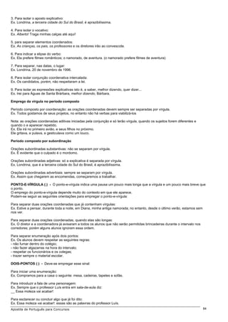 3. Para isolar o aposto explicativo:
Ex. Londrina, a terceira cidade do Sul do Brasil, é aprazibilíssima.

4. Para isolar o vocativo:
Ex. Alberto! Traga minhas calças até aqui!

5. para separar elementos coordenados:
Ex. As crianças, os pais, os professores e os diretores irão ao convescote.

6. Para indicar a elipse do verbo:
Ex. Ela prefere filmes românticos; o namorado, de aventura. (o namorado prefere filmes de aventura)

7. Para separar, nas datas, o lugar:
Ex. Londrina, 20 de novembro de 1996.

8. Para isolar conjunção coordenativa intercalada:
Ex. Os candidatos, porém, não respeitaram a lei.

9. Para isolar as expressões explicativas isto é, a saber, melhor dizendo, quer dizer...
Ex. Irei para Águas de Santa Brárbara, melhor dizendo, Bárbara.

Emprego da vírgula no período composto

Período composto por coordenação: as orações coordenadas devem sempre ser separadas por vírgula.
Ex. Todos gostamos de seus projetos, no entanto não há verbas para viabilizá-los

Nota: as orações coordenadas aditivas iniciadas pela conjunção e só terão vírgula, quando os sujeitos forem diferentes e
quando o e aparecer repetido.
Ex. Ela irá no primeiro avião, e seus filhos no próximo.
Ele gritava, e pulava, e gesticulava como um louco.

Período composto por subordinação

Orações subordinadas substantivas: não se separam por vírgula.
Ex. É evidente que o culpado é o mordomo.

Orações subordinadas adjetivas: só a explicativa é separada por vírgula.
Ex. Londrina, que é a terceira cidade do Sul do Brasil, é aprazibilíssima.

Orações subordinadas adverbiais: sempre se separam por vírgula.
Ex. Assim que chegarem as encomendas, começaremos a trabalhar.

PONTO-E-VÍRGULA (;) - O ponto-e-vírgula indica uma pausa um pouco mais longa que a vírgula e um pouco mais breve que
o ponto.
O emprego do ponto-e-vírgula depende muito do contexto em que ele aparece.
Podem-se seguir as seguintes orientações para empregar o ponto-e-vírgula:

Para separar duas orações coordenadas que já contenham vírgulas:
Ex. Estive a pensar, durante toda a noite, em Diana, minha antiga namorada; no entanto, desde o último verão, estamos sem
nos ver.

Para separar duas orações coordenadas, quando elas são longas:
Ex. O diretor e a coordenadora já avisaram a todos os alunos que não serão permitidas brincadeiras durante o intervalo nos
corredores; porém alguns alunos ignoram essa ordem.

Para separar enumeração após dois pontos:
Ex. Os alunos devem respeitar as seguintes regras:
- não fumar dentro do colégio;
- não fazer algazarras na hora do intervalo;
- respeitar os funcionários e os colegas;
- trazer sempre o material escolar.

DOIS-PONTOS (:) - Deve-se empregar esse sinal:

Para iniciar uma enumeração:
Ex. Compramos para a casa o seguinte: mesa, cadeiras, tapetes e sofás.

Para introduzir a fala de uma personagem:
Ex. Sempre que o professor Luís entra em sala-de-aula diz:
__ Essa moleza vai acabar!

Para esclarecer ou concluir algo que já foi dito:
Ex. Essa moleza vai acabar!: essas são as palavras do professor Luís.
Apostila de Português para Concursos                                                                                         84
 